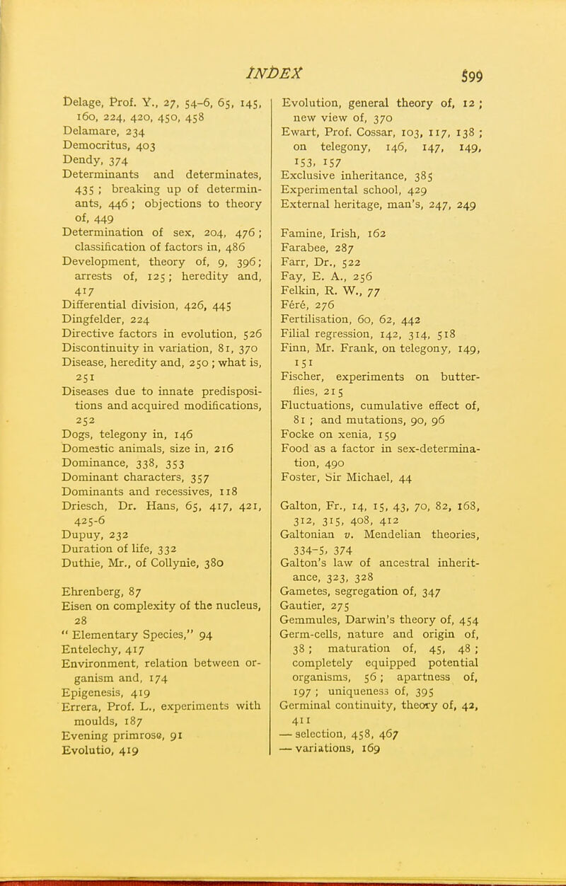 Delage, Prof. Y., 27, 54-6, 65, 145, 160, 224, 420, 450, 458 Delamare, 234 Democritus, 403 Dendy, 374 Determinants and determinates, 43 S ; breaking up of determin- ants, 446 ; objections to theory of, 449 Determination of sex, 204, 476; classification of factors in, 486 Development, theory of, 9, 396; arrests of, 125; heredity and, 417 Differential division, 426, 445 Dingfelder, 224 Directive factors in evolution, 526 Discontinuity in variation, 81, 370 Disease, heredity and, 250 ; what is, 251 Diseases due to innate predisposi- tions and acquired modifications, 252 Dogs, telegony in, 146 Domestic animals, size in, 216 Dominance, 338, 353 Dominant characters, 357 Dominants and recessives, 118 Driesch, Dr. Hans, 65, 417, 421, 425-6 Dupuy, 232 Duration of life, 332 Duthie, Mr., of CoUynie, 380 Ehrenberg, 87 Eisen on complexity of the nucleus, 28  Elementary Species, 94 Entelechy, 417 Environment, relation between or- ganism and, 174 Epigenesis, 419 Errera, Prof. L., experiments with moulds, 187 Evening primrose, 91 Evolutio, 419 Evolution, general theory of, 12 ; new view of, 370 Ewart, Prof. Cossar, 103, 117, 138 ; on telegony, 146, 147, 149, IS3. 157 Exclusive inheritance, 385 Experimental school, 429 External heritage, man's, 247, 249 Famine, Irish, 162 Farabee, 287 Farr, Dr., 522 Fay, E. A., 256 Felkin, R. W., 77 Fere, 276 Fertilisation, 60, 62, 442 Filial regression, 142, 314, 518 Finn, ]Mr. Frank, on telegony, 149, 151 Fischer, experiments on butter- flies, 215 Fluctuations, cumulative eSect of, 81 ; and mutations, 90, 96 Focke on xenia, 159 Food as a factor in sex-determina- tion, 490 Foster, bir Michael, 44 Galton, Fr., 14, 15, 43, 70, 82, i63, 312, 315, 408, 412 Galtonian v. Mendelian theories, 334-S. 374 Galton's law of ancestral inherit- ance, 323, 328 Gametes, segregation of, 347 Gautier, 275 Gemmules, Darwin's theory of, 454 Germ-cells, nature and origin of, 38 ; maturation of, 45, 48 ; completely equipped potential organisms, 56 ; apartness of, 197 ; uniqueness of, 395 Germinal continuity, theory of, 43, 411 — selection, 458, 467 — variations, 169