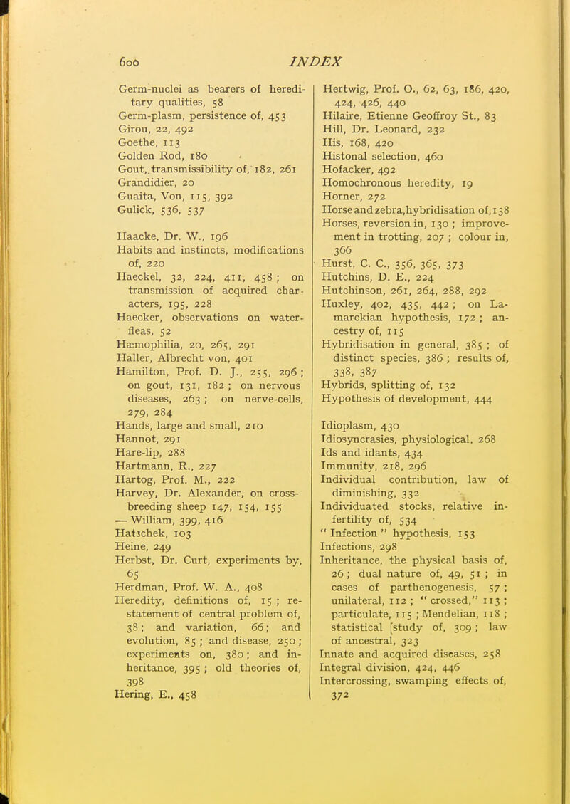 Germ-nuclei as bearers of heredi- tary qualities, 58 Germ-plasm, persistence of, 453 Girou, 22, 492 Goethe, 113 Golden Rod, 180 Gout,.transmissibility of, 182, 261 Grandidier, 20 Guaita, Von, 115, 392 Gulick, 536, 537 Haacke, Dr. W., 196 Habits and instincts, modifications of, 220 Haeckel, 32, 224, 411, 458 ; on transmission of acquired char- acters, 19s, 228 Haecker, observations on water- fleas, 52 Haemophilia, 20, 265, 291 Haller, Albrecht von, 401 Hamilton, Prof. D. J., 255, 296; on gout, 131, 182 ; on nervous diseases, 263 ; on nerve-cells, 279, 284 Hands, large and small, 210 Hannot, 291 Hare-lip, 288 Hartmann, R., 227 Hartog, Prof. M., 222 Harvey, Dr. Alexander, on cross- breeding sheep 147, 154, 155 — William, 399, 416 Hatachek, 103 Heine, 249 Herbst, Dr. Curt, experiments by, 6S Herdman, Prof. W. A., 408 Heredity, definitions of, 15 ; re- statement of central problem of, 38; and variation, 66; and evolution, 85; and disease, 250; experiments on, 380; and in- heritance, 395 ; old theories of, 398 Hering. E., 458 Hertwig, Prof. O., 62, 63, 186, 420, 424, 426, 440 Hilaire, Etienne Geoffroy St., 83 Hill, Dr. Leonard, 232 His, 168, 420 Histonal selection, 460 Hofacker, 492 Homochronous heredity, 19 Horner, 272 Horse and zebra.hybridisation of, 158 Horses, reversion in, 130 ; improve- ment in trotting, 207 ; colour in, 366 Hurst, C. C, 356, 36s, 373 Hutchins, D. E., 224 Hutchinson, 261, 264, 288, 292 Huxley, 402, 435, 442; on La- marckian hypothesis, 172 ; an- cestry of, 115 Hybridisation in general, 385 ; of distinct species, 386 ; results of, 338, 387 Hybrids, splitting of, 132 Hypothesis of development, 444 Idioplasm, 430 Idiosyncrasies, physiological, 268 Ids and idants, 434 Immunity, 218, 296 Individual contribution, law of diminishing, 332 Individuated stocks, relative in- fertility of, 534 Infection hypothesis, 153 Infections, 298 Inheritance, the physical basis of, 26; dual nature of, 49, 51 ; in cases of parthenogenesis, $7 \ unilateral, 112 ;  crossed, 113 ; particulate, 115 ; Mendelian, 118 ; statistical [study of, 309; law of ancestral, 323 Innate and acquired diseases, 258 Integral division, 424, 446 Intercrossing, swamping effects of, 372