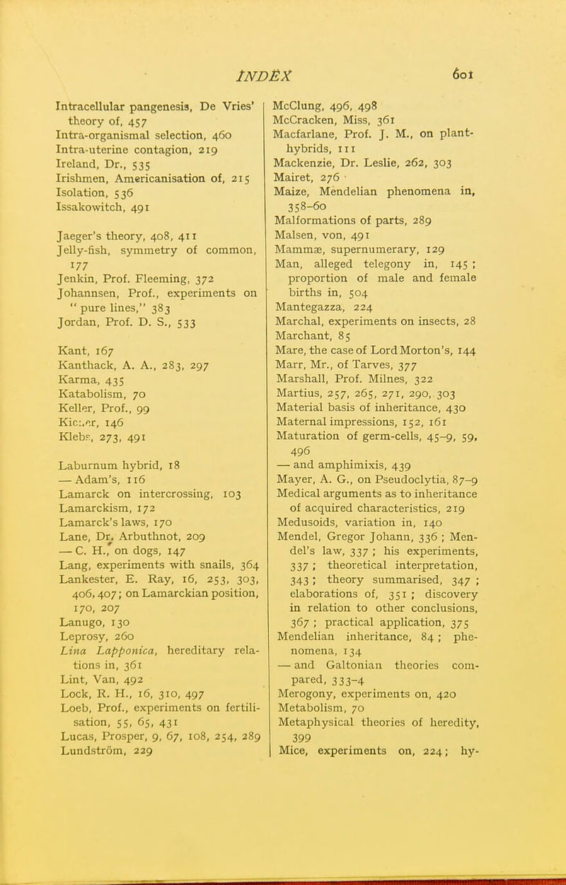 Intracellular pangenesis, De Vries' theory of, 457 Intra-organismal selection, 460 Intra-uterine contagion, 219 Ireland, Dr., 535 Irishmen, Americanisation of, 215 Isolation, 536 Issakowitch, 491 Jaeger's theory, 408, 411 Jelly-fish, symmetry of common, 177 Jenkin, Prof. Fleeming, 372 Johannsen, Prof., experiments on  pure lines, 383 Jordan, Prof. D. S., 533 Kant, 167 Kanthack, A. A., 283, 297 Karma, 435 Katabolism, 70 Keller, Prof., 99 Kic:.'^r, 146 Klebf., 273, 491 Laburnum hybrid, 18 — Adam's, 116 Lamarck on intercrossing, 103 Lamarckism, 172 Lamarck's laws, 170 Lane, Dr. Arbuthnot, 209 — C. H., on dogs, 147 Lang, experiments with snails, 364 Lankester, E. Ray, 16, 253, 303, 406,407; on Lamarckian position, 170, 207 Lanugo, 130 Leprosy, 260 Lina Lapponica, hereditary rela- tions in, 361 Lint, Van, 492 Lock, R. H., 16, 310, 497 Loeb, Prof., experiments on fertili- sation, ss, 6s, 431 Lucas, Prosper, 9, 67, 108, 254, 289 Lundstrom, 229 McClung, 496, 498 McCracken, Miss, 361 Macfarlane, Prof. J. M., on plant- hybrids, III Mackenzie, Dr. Leslie, 262, 303 Mairet, 276 ■ Maize, Mendelian phenomena in, 358-60 Malformations of parts, 289 Malsen, von, 491 Mammae, supernumerary, 129 Man, alleged telegony in, 145 ; proportion of male and female births in, 504 Mantegazza, 224 Marchal, experiments on insects, 28 Marchant, 85 Mare, the case of Lord Morton's, 144 Marr, Mr., of Tarves, 377 Marshall, Prof. Milnes, 322 Martins, 257, 265, 271, 290, 303 Material basis of inheritance, 430 Maternal impressions, 152, 161 Maturation of germ-cells, 45-9, 59, 496 — and amphimixis, 439 Mayer, A. G., on Pseudoclytia, 87-9 Medical arguments as to inheritance of acquired characteristics, 219 Medusoids, variation in, 140 Mendel, Gregor Johann, 336 ; Men- del's law, 337 ; his experiments, 337 ; theoretical interpretation, 343; theory summarised, 347 ; elaborations of, 351 ; discovery in relation to other conclusions, 367 ; practical application, 375 Mendelian inheritance, 84 ; phe- nomena, 134 — and Galtonian theories com- pared, 333-4 Merogony, experiments on, 420 Metabolism, 70 Metaphysical theories of heredity, 399 Mice, experiments on, 224; hy-