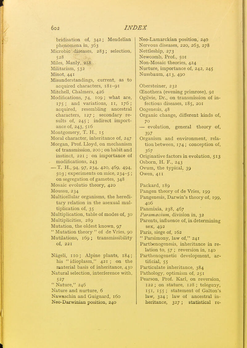 bridisation of, 342; Mendelian phenomena in, 363 Microbic diseases, 283; selection, 528 Miles, Manly,,2.-iS Militarism, 532 Minot, 441 Misunderstandings, current, as to acquired characters, 181-91 Mitchell, Chalmers, 426 Modifications, 74, 109 ; what are, 175; and variations, 11, 176; acquired, resembling ancestral characters, 127; secondary re- sults of, 245 ; indirect import- ance of, 243, 516 Montgomery, T. H., 15 Moral character, inheritance of, 247 Morgan, Prof. Lloyd, on mechanism of transmission, 200; on habit and instinct, 221 ; on importance of modifications, 243 — T. H., 94, 97, 234, 420, 469, 494, 503 ; experiments on mice, 234-5 ; on segregation of gametes, 348 Mosaic evolutio theory, 420 Moussu, 234 Multicellular organisms, the heredi- tary relation in the asexual mul- tipUcation of, 35 Multiplication, table of modes of, 30 Multiplicities, 289 Mutation, the oldest known, 97  Mutation theory of de Vries, 90 Mutilations, 169; transmissibility of, 221 Nageli, no; Alpine plants, 184; his  idioplasm, 421 ; on the material basis of inheritance, 430 Natural selection, interference with, 527  Nature, 246 Nature and nurture, 6 Nawaschin and Guignard, 160 Neo-Daxwinian position, 240 Neo-Lamarckian position, 240 Nervous diseases, 220, 263, 278 Nettleship, 273 Newcomb, Prof., 501 Non-Mosaic theories, 424 Nurture, importance of, 242, 245 Nussbaum, 413, 490 Obersteiner, 232 CEnothera (evening primrose), 91 Ogilvie, Dr., on transmission of in- fectious diseases, 185, 201 Oogenesis, 48 Organic change, different kinds of, 70 — evolution, general theory of, 397 Organism and environment, rela- tion between, 174; conception of, 367 Originative factors in evolution, 513 Osborn, H. F., 243 Ovum, the typical, 39 Owen, 411 Packard, 189 Pangen theory of de Vries, 199 Pangenesis, Darwin's theory of, 199, 406 Panmixia, 238, 467 Paramcscium, division in, 32 Parents, influence of, in determining sex, 492 Paris, siege of, 162  Parsimony, law of, 241 Parthenogenesis, inheritance in re- lation to, 57 ; reversion in, 140 Parthenogenetic development, ar- tificial, 55 Particulate inheritance, 384 Pathology, optimism of, 251 Pearson, Prof. Karl, on reversion, 122 ; on stature, 128 ; telegony, 151, 155 ; statement of Galton's law, 324; law of ancestral in- heritance, 327 ; statistical re-