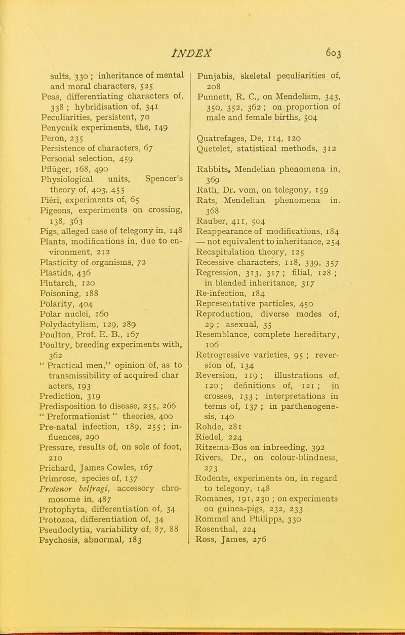 suits, 330 ; inheritance of mental and moral characters, 525 Peas, differentiating characters of, 338 ; hybridisation of, 341 Peculiarities, persistent, 70 Penycuik experiments, the, 149 Peron, 235 Persistence of characters, 67 Personal selection, 459 Pfliiger, i68, 490 Physiological units. Spencer's theory of, 403, 45 S Pieri, experiments of, 65 Pigeons, experiments on crossing, 138. 363 Pigs, alleged case of telegony in, 148 Plants, modifications in, due to en- vironment, 212 Plasticity of organisms, 72 Plastids, 436 Plutarch, 120 Poisoning, 188 Polarity, 404 Polar nuclei, 160 Polydactylism, 129, 289 Poulton, Prof. E. B., 167 Poultry, breeding experiments with, 362  Practical men, opinion of, as to transmissibility of acquired char acters, 193 Prediction, 319 Predisposition to disease, 255, 266  Preformationist  theories, 400 Pre-natal infection, 189, 255 ; in- fluences, 290 Pressure, results of, on sole of foot, 210 Prichard, James Cowles, 167 Primrose, species of, 137 Protenor belfragi, accessory chro- mosome in, 487 Protophyta, differentiation of, 34 Protozoa, differentiation of, 34 Pseudoclytia, variability of, 87, 88 Psychosis, abnormal, 183 Punjabis, skeletal peculiarities of, 208 Punnett, R. C, on Mendelism, 343, 350, 352, 362 ; on proportion of male and female births, 504 Quatrefages, De, 114, 120 Quetelet, statistical methods, 312 Rabbits, Mendelian phenomena in, 369 Rath, Dr. vom, on telegony, 159 Rats, Mendelian phenomena in. 368 Rauber, 411, 504 Reappearance of modifications, 184 — not equivalent to inheritance, 254 Recapitulation theory, 125 Recessive characters, 118, 339, 357 Regression, 313, 317 ; filial, 128 ; in blended inheritance, 317 Re-infection, 184 Representative particles, 450 Reproduction, diverse modes of, 29 ; asexual, 35 Resemblance, complete hereditary, 106 Retrogressive varieties, 95 ; rever- sion of, 134 Reversion, 119; illustrations of, 120; definitions of, 121; in crosses, 133 ; interpretations in terms of, 137 ; in parthenogene- sis, 140 Rohde, 281 Riedel, 224 Ritzema-Bos on inbreeding, 392 Rivers, Dr., on colour-blindness, 273 Rodents, experiments on, in regard to telegony, 148 Romanes, 191, 230 ; on experiments on guinea-pigs, 232, 233 Rommel and Philipps, 330 Rosenthal, 224 Ross, James, 276