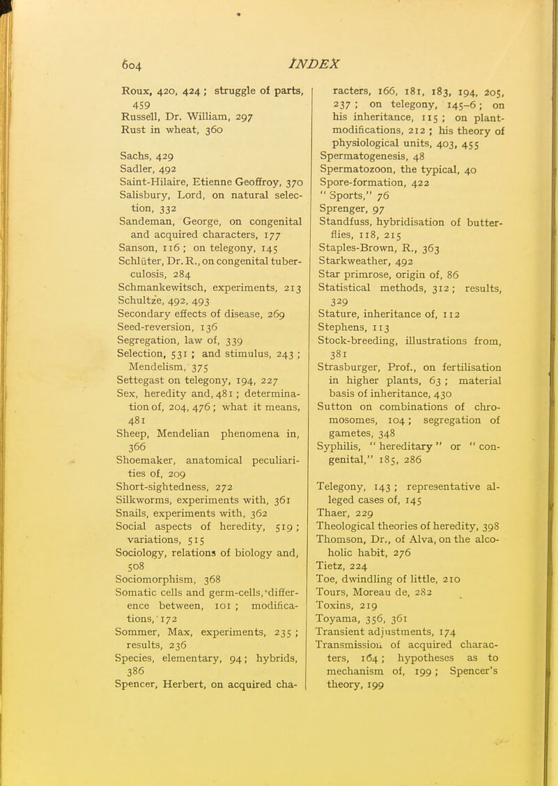 Roux, 420, 424 ; struggle of parts, 459 Russell, Dr. William, 297 Rust in wheat, 360 Sachs, 429 Sadler, 492 Saint-Hilaire, Etienne Geoffroy, 370 Salisbury, Lord, on natural selec- tion, 332 Sandeman, George, on congenital and acquired characters, 177 Sanson, 116; on telegony, 145 Schliiter, Dr. R., on congenital tuber- culosis, 284 Schmankewitsch, experiments, 213 Schultze, 492, 493 Secondary effects of disease, 269 Seed-reversion, 136 Segregation, law of, 339 Selection, 531 ; and stimulus, 243 ; Mendelism, 375 Settegast on telegony, 194, 227 Sex, heredity and, 481; determina- tion of, 204, 476; what it means, 481 Sheep, Mendelian phenomena in, 366 Shoemaker, anatomical peculiari- ties of, 209 Short-sightedness, 272 Silkworms, experiments with, 361 Snails, experiments with, 362 Social aspects of heredity, 519; variations, 515 Sociology, relations of biology and, S08 Sociomorphism, 368 Somatic cells and germ-cells, differ- ence between, loi ; modifica- tions,' 172 Sommer, Max, experiments, 235 ; results, 236 Species, elementary, 94; hybrids, 386 Spencer, Herbert, on acquired cha- | racters, 166, 181, 183, 194, 205, 237 ; on telegony, 145-6; on his inheritance, 115 ; on plant- modifications, 212 ; his theory of physiological units, 403, 455 Spermatogenesis, 48 Spermatozoon, the typical, 40 Spore-formation, 422  Sports, 76 Sprenger, 97 Standfuss, hybridisation of butter- flies, 118, 215 Staples-Brown, R., 363 Starkweather, 492 Star primrose, origin of, 86 Statistical methods, 312; results, 329 Stature, inheritance of, 112 Stephens, 113 Stock-breeding, illustrations from, 381 Strasburger, Prof., on fertilisation in higher plants, 63 ; material basis of inheritance, 430 Sutton on combinations of chro- mosomes, 104; segregation of gametes, 348 Syphilis,  hereditary  or  con- genital, 185. 286 Telegony, 143 ; representative al- leged cases of, 145 Thaer, 229 Theological theories of heredity, 398 Thomson, Dr., of Alva, on the alco- holic habit, 276 Tietz, 224 Toe, dwindling of little, 210 Tours, Moreau de, 282 Toxins, 219 Toyama, 356, 361 Transient adjustments, 174 Transmission of acquired charac- ters, 164; hypotheses as to mechanism of, 199; Spencer's theory, 199