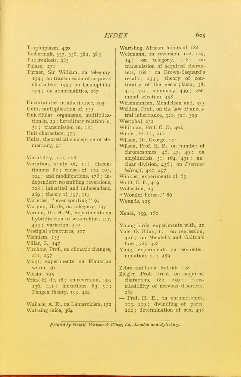 Trophoplasm, 430 Tschermak, 337, 356, 382, 383 Tuberculosis, 283 Tulase, 271 Turner, Sir William, on telegony, 154 ; on transmission of acquired characters, 195 ; on haemophilia, 273 ; on abnormalities, 287 Uncertainties in inheritance, 295 Unfit, multiplication of, 533 Unicellular organisms, multiplica- tion in, 29 ; hereditary relation in, 31 ; transmission in, 185 Unit characters, 373 Units, theoretical conception of ele- mentary, 91 Variability, 100, 268 Variation, study of, 11 ; discon- tinuous, 82 ; causes of, 100, 103, 104; and modifications, 176 ; in- dependent, resembling reversions, 128 ; inherited and independent, 269 ; theory of, 397. 513 Varieties,  ever-sporting, 95 Varigny, H. de, on telegony, 147 Vernon, Dr. H. M., experiments on hybridisation of sea-urchins, 117, 493 ; variation, 310 Vestigial structures, 127 Vicinism, 133 Villar, S., 147 Virchow, Prof., on climatic changes, 211, 257 Voigt, experiments on Planarian worm, 36 Voisin, 23s Vries; H. de, 18 ; on reversion, 133, 136, 141; mutations, 83, 90; Pangen theory, 199, 424 Wallace, A. R., on Laraarckism, 172 Waltzing mice, 364 Wart-hog, African, habits of, 182 Weismann, on reversion, 122, 129, 14; on telegony, 148'; on transmission of acquired charac- ters, 168 ; on Brown-Sequard's results, 233 ; theory of con- tinuity of the germ-plasm, 38, 414, 423 ; summary, 439 ; ger- minal selection, 458 Weismannism, Mendelism and, 373 Weldon, Prof., on the law of ances- tral inheritance, 320, 321, 329 Westphal, 232 Whitman, Prof. C. O., 402 Wilder, H. H., 211 Wilson, Dr. George, 271 Wilson, Prof. E. B., on number of chromosomes, 46, 47, 49; on amphimixis, 50, 164, 431 ; nu- clear division, 436 ; on Protenor helfragi, 487, 497 Winkler, experiments of, 65 Wolff, C. F., 419 WoUaston, 23  Wonder horses, 86 Wounds, 225 Xenia, 159, 160 Young birds, experiments with, 21 Yule, G. Udny, 15 ; on regression, 321 ; on Mendel's and Galton's laws, 325, 328 Yung, experiments on sex-deter- mination, 204, 489 Zebra and horse, hybrids, 138 Ziegler, Prof. Ernst, on acquired characters, 182, 259; trans- missibility of nervous disorders. 282 — Prof. H. E., on chromosomes, 103, 299 ; dwindling of parts, 202 ; determination of sex, 498 Printed by Ha^tll, IVatson <$• Viney, Ld„ London and Aylesbury.