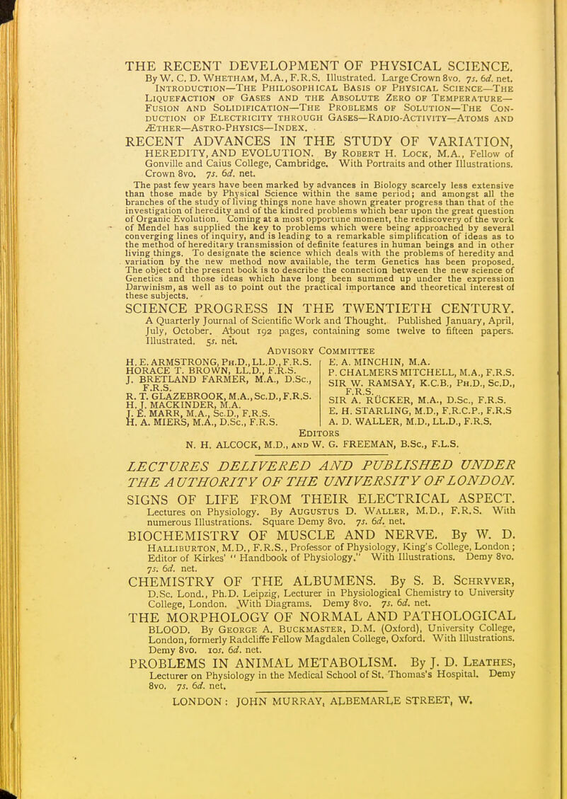 THE RECENT DEVELOPMENT OF PHYSICAL SCIENCE. By W. C. D. Whetham, M.A., F.R.S. Illustrated. Large Crown 8vo. 7j.6rf.net. Introduction—The Philosophical Basis of Physical Science—The Liquefaction of Gases and the Absolute Zero of Temperature- Fusion AND Solidification—The Problems of Solution—The Con- duction of Electricity through Gases—Radio-Activity—Atoms and .(Ether—Astro-Physics—Index. RECENT ADVANCES IN THE STUDY OF VARIATION, HEREDITY, AND EVOLUTION. By Robert H. Lock, M.A., Fellow of Gonville and Caius College, Cambridge. With Portraits and other Illustrations. Crown 8vo. 7s. 6d. net. The past few years have been marked by advances in Biology scarcely less extensive than those made by Physical Science within the same period; and amongst all the branches of the study of living things none have shown greater progress than that of the investigation of heredity and of the kindred problems which bear upon the great question of Organic Evolution. Coming at a most opportune moment, the rediscovery of the work of Mendel has supplied the key to problems which were being approached by several converging lines of inquiry, and is leading to a remarkable simplification of ideas as to the method of hereditary transmission of definite features in human beings and in other living things. To designate the science which deals with the problems of heredity and variation by the new method now available, the term Genetics has been proposed. The object of the present book is to describe the connection between the new science of Genetics and those ideas which have long been summed up under the expression Darwinism, as well as to point out the practical importance and theoretical interest of these subjects. SCIENCE PROGRESS IN THE TWENTIETH CENTURY. A Quarterly Journal of Scientific Work and Thought. Published January, April, July, October. About 192 pages, containing some twelve to fifteen papers. Illustrated. 51. net. Advisory Committee E. A. MINCHIN, M.A. P. CHALMERS MITCHELL, M.A., F.R.S. H. E. ARMSTRONG. Ph.D., LL.D., F.R.S. HORACE T. BROWN, LL.D.. F.R.S. J. BRETLAND FARMER, M.A., D.Sc, F R S R.T.'gLAZEBROOK,M.A.,Sc.D., F.R.S. H.J. MACKINDER, M.A J. E. MARR, M.A., Sc.D., f .K.b. H. A. MIERS, M.A., D.Sc, F.R.S. SIR W. RAMSAY, K.C.B., Ph.D., Sc.D., F.R.S. SIR A. RtiCKER, M.A., D.Sc, F.R.S. E. H. STARLING, M.D., F.R.C.P., F.R.S A. D. WALLER, M.D., LL.D., F.R.S. Editors N. H. ALCOCK, M.D., and W. G. FREEMAN, B.Sc, F.L.S. LECTURES DELIVERED AND PUBLISHED UNDER THE A UTHORITY OF THE UNIVERSITY OF LONDON SIGNS OF LIFE FROM THEIR ELECTRICAL ASPECT. Lectures on Physiology. By Augustus D. Waller, M.D., F.R.S. With numerous Illustrations. Square Demy 8vo. 7s. 6d. net. BIOCHEMISTRY OF MUSCLE AND NERVE. By W. D. Halliburton. M.D.. F.R.S., Professor of Physiology, King's College. London ; Editor of Kirkes'  Handbook of Physiology. With Illustrations. Demy 8vo. js. 6d. net. CHEMISTRY OF THE ALBUMENS. By S. B. Schryver, D.Sc. Lond., Ph.D. Leipzig. Lecturer in Physiological Chemistry to University College, London. With Diagrams. Demy 8vo. 7s. 6d. net. THE MORPHOLOGY OF NORMAL AND PATHOLOGICAL BLOOD. By George A. Buckmaster, D.M. (O.xford). University College, London, formerly Radcliffe Fellow Magdalen College, O.xford. With Illustrations. Demy 8vo. loj. 6d. net. PROBLEMS IN ANIMAL METABOLISM. By J. D. Leathes, Lecturer on Physiology in the Medical School of St. Thomas's Hospital. Demy 8vo. 7s. 6d. net, LONDON : JOHN MURRAY, ALBEMARLE STREET, W.