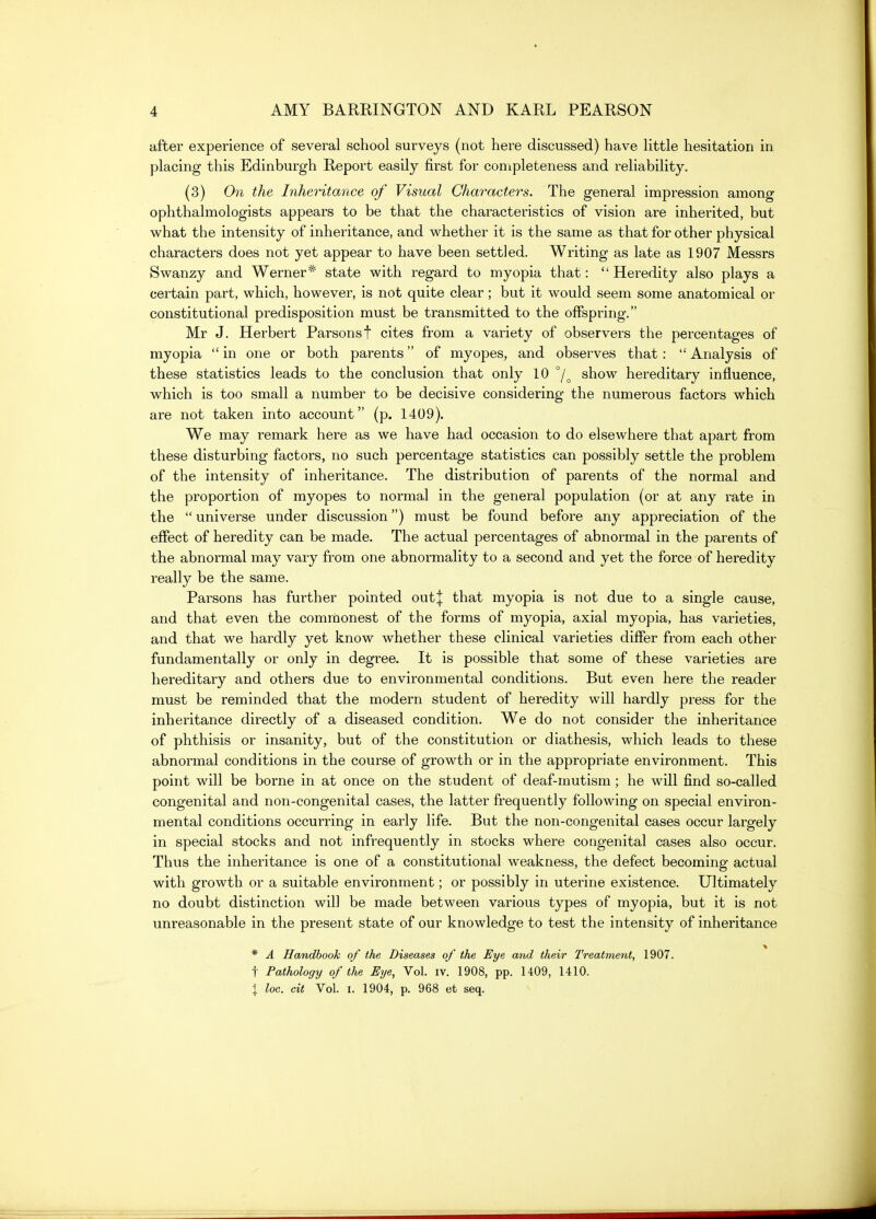 after experience of several school surveys (not here discussed) have little hesitation in placing this Edinburgh Report easily first for completeness and reliability. (3) On the Inheritance of Visual Characters. The general impression among ophthalmologists appears to be that the characteristics of vision are inherited, but what the intensity of inheritance, and whether it is the same as that for other physical characters does not yet appear to have been settled. Writing as late as 1907 Messrs Swanzy and Werner* state with regard to myopia that:  Heredity also plays a certain part, which, however, is not quite clear; but it would seem some anatomical or constitutional predisposition must be transmitted to the offspring. Mr J. Herbert Parsonst cites from a variety of observers the percentages of myopia *' in one or both parents of myopes, and observes that:  Analysis of these statistics leads to the conclusion that only 10 show hereditary influence, which is too small a number to be decisive considering the numerous factors which are not taken into account (p. 1409). We may remark here as we have had occasion to do elsewhere that apart from these disturbing factors, no such percentage statistics can possibly settle the problem of the intensity of inheritance. The distribution of parents of the normal and the proportion of myopes to normal in the general population (or at any rate in the  universe under discussion) must be found before any appreciation of the effect of heredity can be made. The actual percentages of abnormal in the parents of the abnormal may vary from one abnormality to a second and yet the force of heredity really be the same. Parsons has further pointed out| that myopia is not due to a single cause, and that even the commonest of the forms of myopia, axial myopia, has varieties, and that we hardly yet know whether these clinical varieties differ from each other fundamentally or only in degree. It is possible that some of these varieties are hereditary and others due to environmental conditions. But even here the reader must be reminded that the modern student of heredity will hardly press for the inheritance directly of a diseased condition. We do not consider the inheritance of phthisis or insanity, but of the constitution or diathesis, which leads to these abnormal conditions in the course of growth or in the appropriate environment. This point will be borne in at once on the student of deaf-mutism ; he will find so-called congenital and non-congenital cases, the latter frequently following on special environ- mental conditions occurring in early life. But the non-congenital cases occur largely in special stocks and not infrequently in stocks where congenital cases also occur. Thus the inheritance is one of a constitutional weakness, the defect becoming actual with growth or a suitable environment; or possibly in uterine existence. Ultimately no doubt distinction will be made between various types of myopia, but it is not unreasonable in the present state of our knowledge to test the intensity of inheritance * * A Handbook of the Diseases of the Eye and their IWeatment, 1907. t Pathology of the Eye, Vol. iv. 1908, pp. 1409, 1410. X loc. cit Vol. I. 1904, p. 968 et seq.