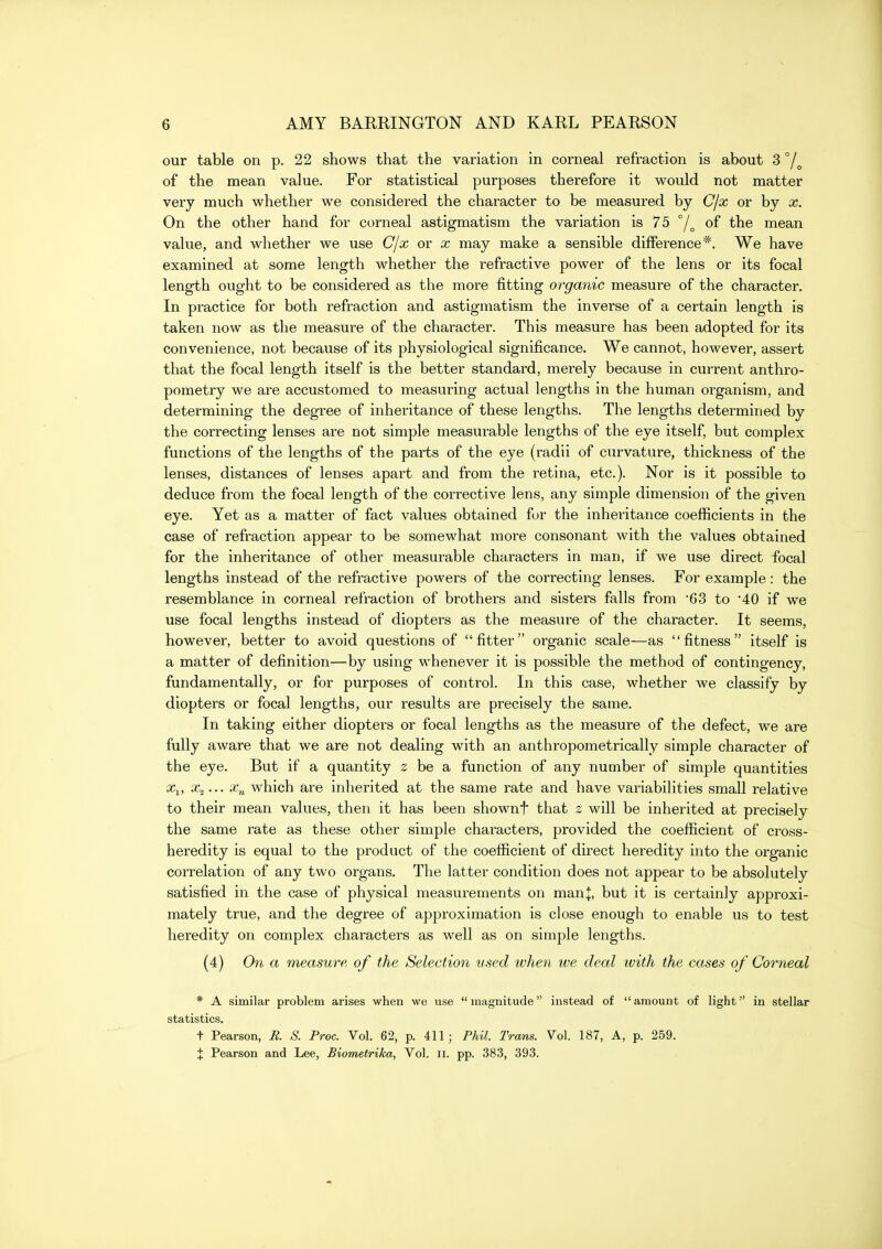 our table on p. 22 shows that the variation in corneal refraction is about 3 of the mean value. For statistical purposes therefore it would not matter very much whether we considered the character to be measured by Cjx or by x. On the other hand for corneal astigmatism the variation is 75 of the mean value, and whether we use Cjx or x may make a sensible difference*. We have examined at some length whether the refractive power of the lens or its focal length ought to be considered as the more fitting organic measure of the character. In practice for both refraction and astigmatism the inverse of a certain length is taken now as the measure of the character. This measure has been adopted for its convenience, not because of its physiological significance. We cannot, however, assert that the focal length itself is the better standard, merely because in current anthro- pometry we are accustomed to measuring actual lengths in the human organism, and determining the degree of inheritance of these lengths. The lengths determined by the correcting lenses are not simple measurable lengths of the eye itself, but complex functions of the lengths of the parts of the eye (radii of curvature, thickness of the lenses, distances of lenses apart and from the retina, etc.). Nor is it possible to deduce from the focal length of the corrective lens, any simple dimension of the given eye. Yet as a matter of fact values obtained for the inheritance coefficients in the case of refraction appear to be somewhat more consonant with the values obtained for the inheritance of other measurable characters in man, if we use direct focal lengths instead of the refractive powers of the correcting lenses. For example : the resemblance in corneal refraction of brothers and sisters falls from '63 to '40 if we use focal lengths instead of diopters as the measure of the character. It seems, however, better to avoid questions of fitter organic scale—as fitness itself is a matter of definition—by using whenever it is possible the method of contingency, fundamentally, or for purposes of control. In this case, whether we classify by diopters or focal lengths, our results are precisely the same. In taking either diopters or focal lengths as the measure of the defect, we are fully aware that we are not dealing with an anthropometrically simple character of the eye. But if a quantity 2 be a function of any number of simple quantities iCj, x^... Xn which are inherited at the same rate and have variabilities small relative to their mean values, then it has been shownf that z will be inherited at precisely the same rate as these other simple characters, provided the coefficient of cross- heredity is equal to the product of the coefficient of direct heredity into the organic correlation of any two organs. The latter condition does not appear to be absolutely satisfied in the case of physical measurements on manj, but it is certainly approxi- mately true, and the degree of approximation is close enough to enable us to test heredity on complex characters as well as on simple lengths. (4) On a measure of the Selection used ivhen ive deal ivith the cases of Corneal * A similar problem arises when we use magnitude instead of amount of light in stellar statistics. t Pearson, R S. Proc. Vol. 62, p. 411; Phil. Trans. Vol. 187, A, p. 259. X Pearson and Lee, Biometrika, Vol. ii. pp. 383, 393.