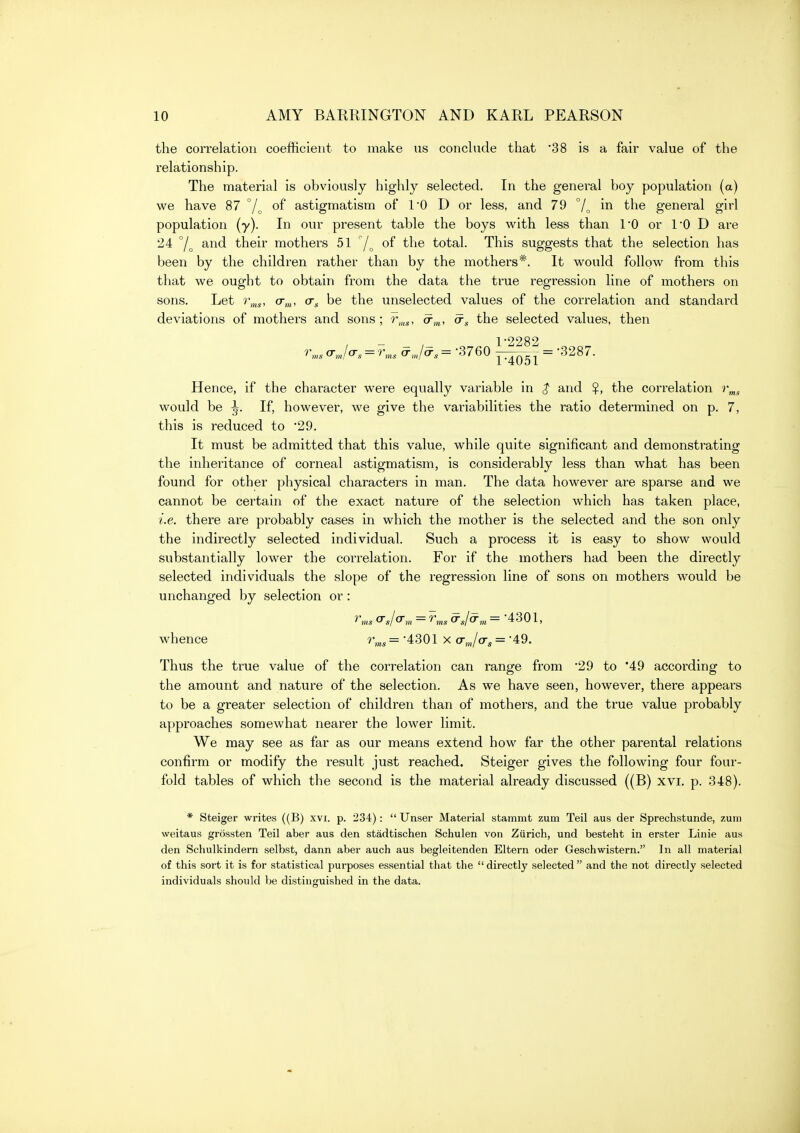 the correlation coefficient to make us conclude that 38 is a fair value of the relationship. The material is obviously highly selected. In the general boy population (a) we have 87 7o astigmatism of I'O D or less, and 79 in the general girl population (y). In our present table the boys with less than 10 or 1*0 D are 24 and their mothers 51 j^ of the total. This suggests that the selection has been by the children rather than by the mothers^'. It would follow from this that we ought to obtain from the data the true regression line of mothers on sons. Let o-,„, cr^ be the unselected values of the correlation and standard deviations of mothers and sons; r,,,^, a-,,,, a-g the selected values, then — 1*2282 Hence, if the character were equally variable in $ and $, the correlation r^^ would be ^. If, however, we give the variabilities the ratio determined on p. 7, this is reduced to '29. It must be admitted that this value, while quite significant and demonstrating the inheritance of corneal astigmatism, is considerably less than what has been found for other physical characters in man. The data however are sparse and we cannot be certain of the exact nature of the selection which has taken place, i.e. there are probably cases in which the mother is the selected and the son only the indirectly selected individual. Such a process it is easy to show would substantially lower the correlation. For if the mothers had been the directly selected individuals the slope of the regression line of sons on mothers would be unchanged by selection or: r,„s O's/O'm = ^ms ^J^m = 4301, whence r,„^ = •4301 x a-,„/crs = 49. Thus the true value of the correlation can range from 29 to 49 according to the amount and nature of the selection. As we have seen, however, there appears to be a greater selection of children than of mothers, and the true value probably approaches somewhat nearer the lower limit. We may see as far as our means extend how far the other parental relations confirm or modify the result just reached. Steiger gives the following four four- fold tables of which the second is the material already discussed ((B) xvi, p. 348). * Steiger writes ((B) xvi. p. 234):  Unser Material stainmt zum Teil aus der Sprechstunde, zutii weitaus grossten Teil aber aus den stadtischen Schulen von Zurich, und besteht in erster Linie aus den Schulkindern selbst, dann aber auch aus begleitenden Eltern oder Geschwistern. In all material of this sort it is for statistical purposes essential that the  directly selected  and the not directly selected individuals should be distinguished in the data.