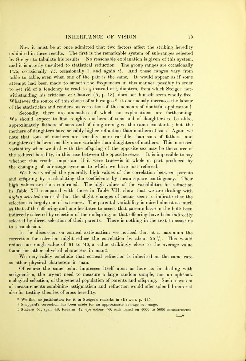 Now it must be at once admitted that two factors affect the striking heredity exhibited in these results. The first is the remarkable system of sub-ranges selected by Steiger to tabulate his results. No reasonable explanation is given of this system, and it is utterly unsuited to statistical reduction. The group ranges are occasionally 1*25, occasionally '75, occasionally 1, and again '5. And these ranges vary from table to table, even when one of the pair is the same. It would appear as if some attempt had been made to smooth the frequencies in this manner, possibly in order to get rid of a tendency to read to | instead of ^ diopters, from which Steiger, not- withstanding his criticism of Chauvel (A, p. 18), does not himself seem wholly free. Whatever the source of this choice of sub-ranges *, it enormously increases the labour of the statistician and renders his correction of the moments of doubtful application f. Secondly, there are anomalies of which no explanations are forthcoming. We should expect to find roughly mothers of sons and of daughters to be alike, approximately fathers of sons and of daughters give the same constants; but the mothers of daughters have sensibly higher refraction than mothers of sons. Again, we note that sons of mothers are sensibly more variable than sons of fathers, and daughters of fathers sensibly more variable than daughters of mothers. This increased variability when we deal with the offspring of the opposite sex may be the source of the reduced heredity, in this case between the opposite sexes. It is impossible to say whether this result—important if it were true—is in whole or part produced by the changing of sub-range systems to which we have just referred. We have verified the generally high values of the correlation between parents and offspring by recalculating the coefficients by mean square contingency. Their high values are thus confirmed. The high values of the variabilities for refraction in Table XII compared with those in Table VII, show that we are dealing with highly selected material, but the slight changes of means seem to indicate that the selection is largely one of extremes. The parental variability is raised almost as much as that of the offspring and one hesitates to assert that parents have in the bulk been indirectly selected by selection of their offspring, or that offspring have been indirectly selected by direct selection of their parents. There is nothing in the text to assist us to a conclusion. In the discussion on corneal astigmatism we noticed that at a maximum the correction for selection might reduce the correlation by about 25 °/^. This would reduce our rough value of '61 to 46, a value strikingly close to the average value found for other physical characters in man+. We may safely conclude that corneal refraction is inherited at the same rate as other physical characters in man. Of course the same point impresses itself upon us here as in dealing with astigmatism, the urgent need to measure a large random sample, not an ophthal- mological selection, of the general population of parents and offspring. Such a system of measurements combining astigmatism and refraction would offer splendid material also for testing theories of cross heredity. * We find no justification for it in Steiger's remarks in (B) xvii. p. 445. t Sheppard's correction has been made for an approximate average sub-range. ^ Stature '51, span •48, forearm 42, eye colour -.^0, each based on 4000 to 5000 measurements. 3—2