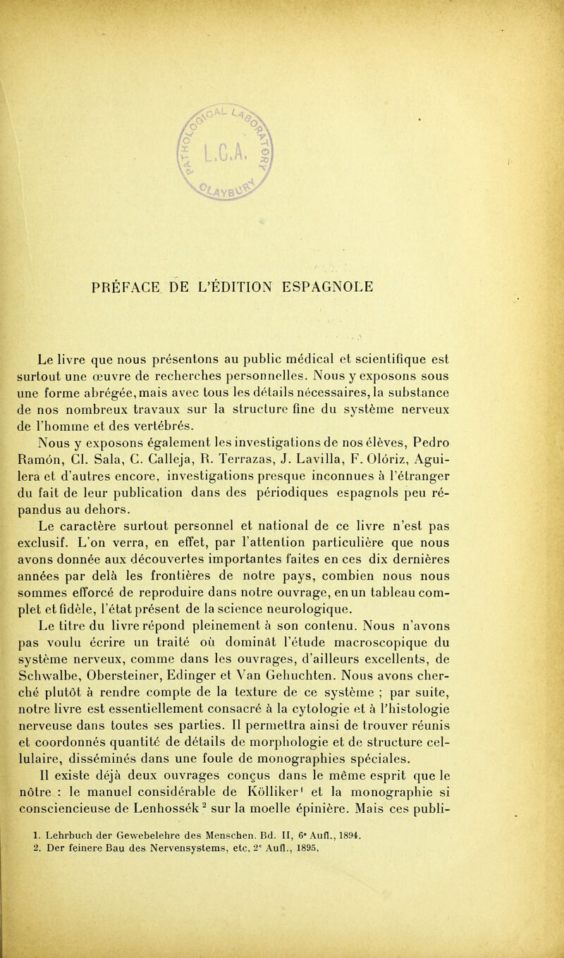 Le livre que nous présentons au public médical et scientifique est surtout une œuvre de recherches personnelles. Nous y exposons sous une forme abrégée, mais avec tous les détails nécessaires, la substance de nos nombreux travaux sur la structure fine du système nerveux de l'homme et des vertébrés. Nous y exposons également les investigations de nos élèves, Pedro Ramôn, Cl. Sala, C. Calleja, R. Terrazas, J. Lavilla, F. Olôriz, Agui- lera et d'autres encore, investigations presque inconnues à l'étranger du fait de leur publication dans des périodiques espagnols peu ré- pandus au dehors. Le caractère surtout personnel et national de ce livre n'est pas exclusif. L'on verra, en effet, par l'attention particulière que nous avons donnée aux découvertes importantes faites en ces dix dernières années par delà les frontières de notre pays, combien nous nous sommes efforcé de reproduire dans notre ouvrage, en un tableau com- plet et fidèle, l'état présent de la science neurologique. Le titre du livre répond pleinement à son contenu. Nous n'avons pas voulu écrire un traité où dominât l'étude macroscopique du système nerveux, comme dans les ouvrages, d'ailleurs excellents, de Schwalbe, Obersteiner, Edinger et Van Gehuchten. Nous avons cher- ché plutôt à rendre compte de la texture de ce système ; par suite, notre livre est essentiellement consacré à la cytologie et à l'histologie nerveuse dans toutes ses parties. Il permettra ainsi de trouver réunis et coordonnés quantité de détails de morphologie et de structure cel- lulaire, disséminés dans une foule de monographies spéciales. Il existe déjà deux ouvrages conçus dans le même esprit que le nôtre : le manuel considérable de Kôlliker' et la monographie si consciencieuse de Lenhossék ^ sur la moelle épinière. Mais ces publi- 1. Lehrbuch der Gewebelehre des Menschen. Bd. II, 6 Aufl., 1894. 2. Der feinere Bau des Nervensystems, etc. 2° Aufl., 1895,