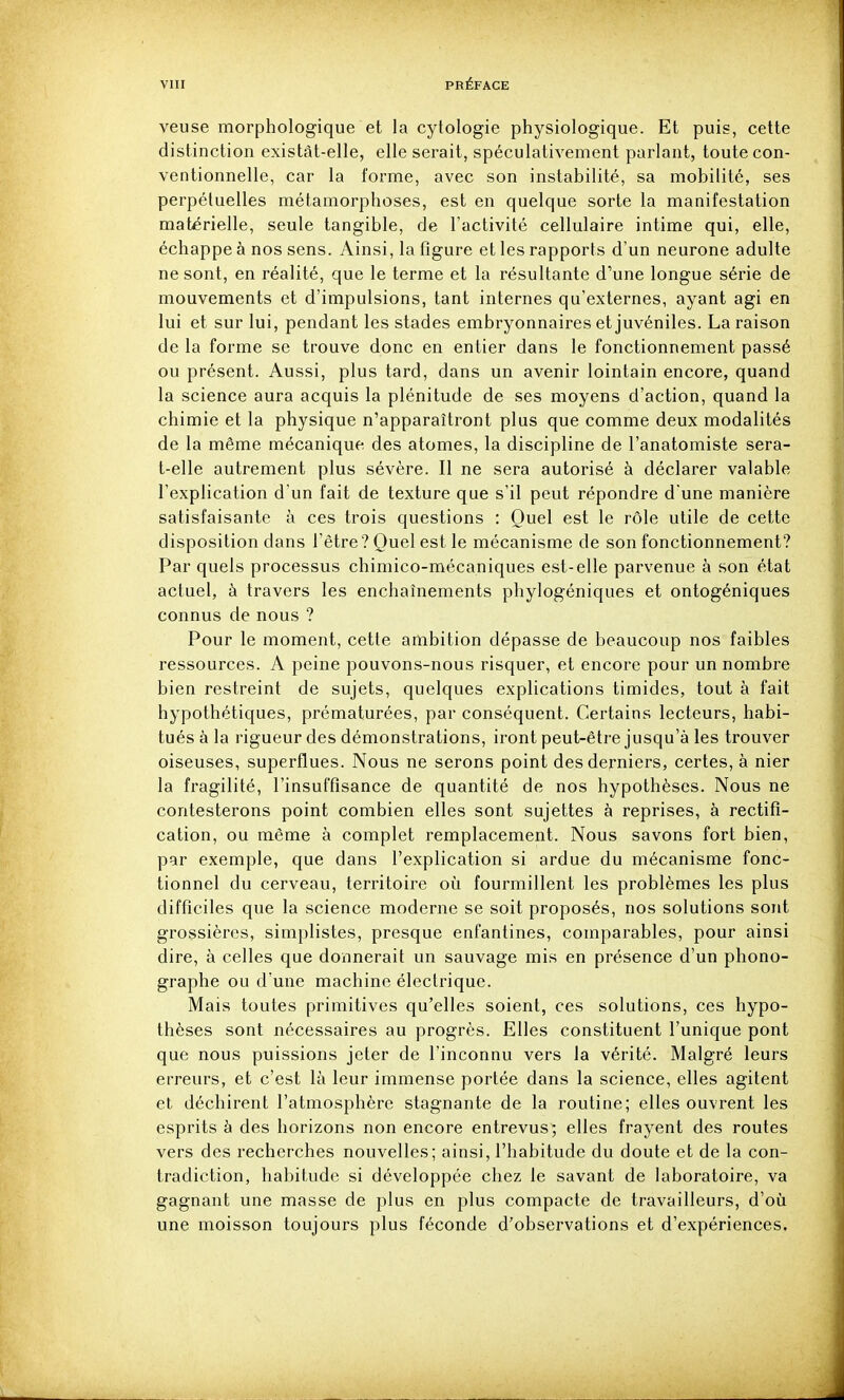 veuse morphologique et la cytologie physiologique. Et puis, cette distinction existât-elle, elle serait, spéculativement parlant, toute con- ventionnelle, car la forme, avec son instabilité, sa mobilité, ses perpétuelles métamorphoses, est en quelque sorte la manifestation matérielle, seule tangible, de l'activité cellulaire intime qui, elle, échappe à nos sens. Ainsi, la figure et les rapports d'un neurone adulte ne sont, en réalité, que le terme et la résultante d'une longue série de mouvements et d'impulsions, tant internes qu'externes, ayant agi en lui et sur lui, pendant les stades embryonnaires et juvéniles. La raison de la forme se trouve donc en entier dans le fonctionnement passé ou présent. Aussi, plus tard, dans un avenir lointain encore, quand la science aura acquis la plénitude de ses moyens d'action, quand la chimie et la physique n'apparaîtront plus que comme deux modalités de la même mécanique des atomes, la discipline de l'anatomiste sera- t-elle autrement plus sévère. Il ne sera autorisé à déclarer valable l'explication d'un fait de texture que s'il peut répondre d une manière satisfaisante à ces trois questions : Quel est le rôle utile de cette disposition dans l'être? Quel est le mécanisme de son fonctionnement? Par quels processus chimico-mécaniques est-elle parvenue à son état actuel, à travers les enchaînements phylogéniques et ontogéniques connus de nous ? Pour le moment, cette ambition dépasse de beaucoup nos faibles ressources. A peine pouvons-nous risquer, et encore pour un nombre bien restreint de sujets, quelques explications timides, tout à fait hypothétiques, prématurées, par conséquent. Certains lecteurs, habi- tués à la rigueur des démonstrations, iront peut-être jusqu'à les trouver oiseuses, superflues. Nous ne serons point des derniers, certes, à nier la fragilité, l'insuffisance de quantité de nos hypothèses. Nous ne contesterons point combien elles sont sujettes à reprises, à rectifi- cation, ou même à complet remplacement. Nous savons fort bien, par exemple, que dans l'explication si ardue du mécanisme fonc- tionnel du cerveau, territoire où fourmillent les problèmes les plus difficiles que la science moderne se soit proposés, nos solutions sont grossières, simplistes, presque enfantines, comparables, pour ainsi dire, à celles que donnerait un sauvage mis en présence d'un phono- graphe ou d'une machine électrique. Mais toutes primitives qu'elles soient, ces solutions, ces hypo- thèses sont nécessaires au progrès. Elles constituent l'unique pont que nous puissions jeter de l'inconnu vers la vérité. Malgré leurs erreurs, et c'est là leur immense portée dans la science, elles agitent et déchirent l'atmosphère stagnante de la routine; elles ouvrent les esprits à des horizons non encore entrevus; elles frayent des routes vers des recherches nouvelles; ainsi, l'habitude du doute et de la con- tradiction, habitude si développée chez le savant de laboratoire, va gagnant une masse de plus en plus compacte de travailleurs, d'où une moisson toujours plus féconde d'observations et d'expériences.