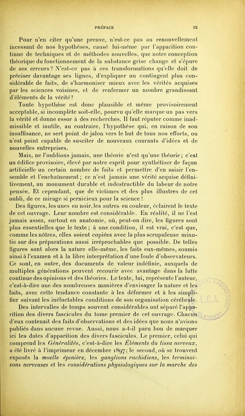 Pour n'en citer qu'une preuve, n'est-ce pas au renouvellement incessant de nos hypothèses, causé lui-même par l'apparition con- tinue de techniques et de méthodes nouvelles, que notre conception théorique du fonctionnement de la substance grise change et s'épure de ses erreurs? N'est-ce pas à ces transformations qu'elle doit de préciser davantage ses lignes, d'expliquer un contingent plus con- sidérable de faits, de s'harmoniser mieux avec les vérités acquises par les sciences voisines, et de renfermer un nombre grandissant d'éléments de la vérité? Toute hypothèse est donc plausible et même provisoirement acceptable, si incomplète soit-elle, pourvu qu'elle marque un pas vers la vérité et donne essor à des recherches. Il faut réputer comme inad- missible et inutile, au contraire, l'hypothèse qui, en raison de son insuffisance, ne sert point de jalon vers le but de tous nos efforts, ou n'est point capable de susciter de nouveaux courants d'idées et de nouvelles entreprises. Mais, ne l'oublions jamais, une théorie n'est qu'une théorie; c'est un édifice provisoire, élevé par notre esprit pour synthétiser de façon artificielle un certain nombre de faits et permettre d'en saisir Ten- semble et l'enchaînement; ce n'est jamais une vérité acquise défini- tivement, un monument durable et indestructible du labeur de notre pensée. Et cependant, que de victimes et des plus illustres de cet oubli, de ce mirage si pernicieux pour la science ! Des figures, les unes en noir, les autres en couleur, éclairent le texte de cet ouvrage. Leur nombre est considérable. En réalité, il ne l'est jamais assez, surtout en anatomie, où, peut-on dire, les figures sont plus essentielles que le texte; à une condition, il est vrai, c'est que, comme les nôtres, elles soient copiées avec la plus scrupuleuse minu- tie sur des préparations aussi irréprochables que possible. De telles figures sont alors la nature elle-même, les faits eux-mêmes, soumis ainsi à l'examen et à la libre interprétation d'une foule d'observateurs. Ce sont, en outre, des documents de valeur indéfinie, auxquels de multiples générations peuvent recourir avec avantage dans la lutte continue des opinions et des théories. Le texte, lui, représente l'auteur, c'est-à-dire une des nombreuses manières d'envisager la nature et les faits, avec cette tendance constante à les déformer et à les simpli- fier suivant les inéluctables conditions de son organisation cérébrale. Des intervalles de temps souvent considérables ont séparé l'appa- rition des divers fascicules du tome premier de cet ouvrage. Chacun d'eux contenait des faits d'observations et des idées que nous n'avions publiés dans aucune revue. Aussi, nous a-t-il paru bon de marquer ici les dates d'apparition des divers fascicules. Le premier, celui qui comprend les Généralités, c'est-à-dire les Eléments du tissu nerveux, a été livré à l'imprimeur en décembre 1897; le second, où se trouvent exposés la moelle épinière, les ganglions rachidiens, les terminai- sons nerveuses et les considérations physiologiques sur la marche des