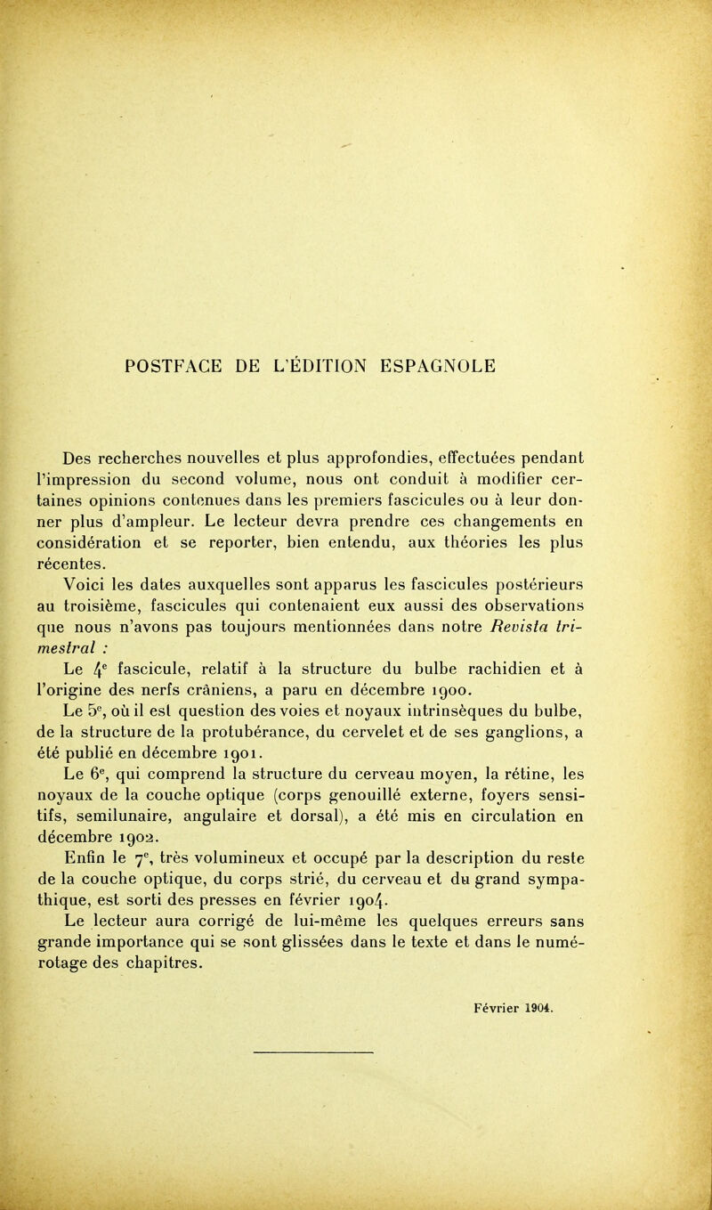 Des recherches nouvelles et plus approfondies, effectuées pendant l'impression du second volume, nous ont conduit à modifler cer- taines opinions contenues dans les premiers fascicules ou à leur don- ner plus d'ampleur. Le lecteur devra prendre ces changements en considération et se reporter, bien entendu, aux théories les plus récentes. Voici les dates auxquelles sont apparus les fascicules postérieurs au troisième, fascicules qui contenaient eux aussi des observations que nous n'avons pas toujours mentionnées dans notre Revisla Iri- mestral : Le 4^ fascicule, relatif à la structure du bulbe rachidien et à l'origine des nerfs crâniens, a paru en décembre 1900. Le 5*^, où il esl question des voies et noyaux intrinsèques du bulbe, de la structure de la protubérance, du cervelet et de ses ganglions, a été publié en décembre 1901. Le 6, qui comprend la structure du cerveau moyen, la rétine, les noyaux de la couche optique (corps genouillé externe, foyers sensi- tifs, semilunaire, angulaire et dorsal), a été mis en circulation en décembre 1902. Enfin le 7, très volumineux et occupé par la description du reste de la couche optique, du corps strié, du cerveau et du grand sympa- thique, est sorti des presses en février 1904. Le lecteur aura corrigé de lui-même les quelques erreurs sans grande importance qui se sont glissées dans le texte et dans le numé- rotage des chapitres. Février 1904.