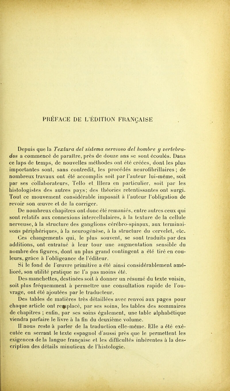 PRÉFACE DE L'ÉDITION FRANÇAISE Depuis que la Texlura del sîstema nervioso del hombre y vertebra- dos a commencé de paraître, près de douze ans se sont écoulés. Dans ce laps de temps, de nouvelles méthodes ont été créées, dont les plus importantes sont, sans contredit, les procédés neurofibrillaires ; de nombreux travaux ont été accomplis soit par l'auteur lui-même, soit par ses collaborateurs, Tello et Illera en particulier, soit par les histologistes des autres pays; des théories retentissantes ont surgi. Tout ce mouvement considérable imposait à l'auteur l'obligation de revoir son œuvre et de la corriger. De nombreux chapitres ont donc été remaniés, entre autres ceux qui sont relatifs aux connexions intercellulaires, à la texture de la cellule nerveuse, à la structure des ganglions cérébro-spinaux, aux terminai- sons périphériques, à la neurogénèse, à la structure du cervelet, etc. Ces changements qui, le plus souvent, se sont traduits par des additions, ont entraîné à leur tour une augmentation sensible du nombre des figures, dont un plus grand contingent a été tiré en cou- leurs, grâce à l'obligeance de l'éditeur. Si le fond de l'œuvre primitive a été ainsi considérablement amé- lioré, son utilité pratique ne l'a pas moins été. Des manchettes, destinées soit à donner un résumé du texte voisin, soit plus fréquemment à permettre une consultation rapide de l'ou- vrage, ont été ajoutées par le traducteur. Des tables de matières très détaillées avec renvoi aux pages pour chaque article ont refiplacé, par ses soins, les tables des sommaires de chapitres ; enfin, par ses soins également, une table alphabétique viendra parfaire le livre à la fin du deuxième volume. Il nous reste à parler de la traduction elle-même. Elle a été exé- cutée en serrant le texte espagnol d'aussi près que le permettent les exigences de la langue française et les difficultés inhérentes à la des- cription des détails minutieux de l'histologie.