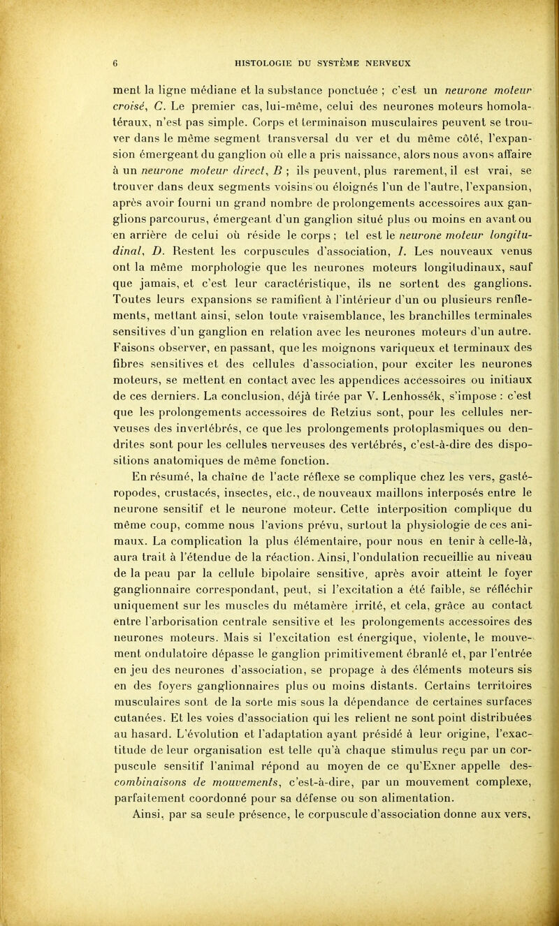 ment la ligne médiane et la substance ponctuée ; c'est un neurone moteur croisé, C. Le premier cas, lui-même, celui des neurones moteurs homola- téraux, n'est pas simple. Corps et terminaison musculaires peuvent se trou- ver dans le même segment transversal du ver et du même côté, l'expan- sion émergeant du ganglion où elle a pris naissance, alors nous avons affaire à un neurone moteur direct, B ; ils peuvent, plus rarement, il est vrai, se trouver dans deux segments voisins ou éloignés l'un de l'autre, l'expansion, après avoir fourni un grand nombre de prolongements accessoires aux gan- glions parcourus, émergeant d'un ganglion situé plus ou moins en avant ou en arrière de celui où réside le corps ; tel est le neurone moteur longitu- dinal, D. Restent les corpuscules d'association, /. Les nouveaux venus ont la même morphologie que les neurones moteurs longitudinaux, sauf que jamais, et c'est leur caractéristique, ils ne sortent des ganglions. Toutes leurs expansions se ramifient à l'intérieur d'un ou plusieurs renfle- ments, mettant ainsi, selon toute vraisemblance, les branchilles terminales sensitives d'un ganglion en relation avec les neurones moteurs d'un autre. Faisons observer, en passant, que les moignons variqueux et terminaux des fibres sensitives et des cellules d'association, pour exciter les neurones moteurs, se mettent en contact avec les appendices accessoires ou initiaux de ces derniers. La conclusion, déjà tirée par V. Lenhossék, s'impose : c'est que les prolongements accessoires de Retzius sont, pour les cellules ner- veuses des invertébrés, ce que les prolongements protoplasmiques ou den- drites sont pour les cellules nerveuses des vertébrés, c'est-à-dire des dispo- sitions anatomiques de même fonction. En résumé, la chaîne de l'acte réflexe se complique chez les vers, gasté- ropodes, crustacés, insectes, etc., de nouveaux maillons interposés entre le neurone sensitif et le neurone moteur. Cette interposition complique du même coup, comme nous l'avions prévu, surtout la physiologie de ces ani- maux. La complication la plus élémentaire, pour nous en tenir à celle-là, aura trait à l'étendue de la réaction. Ainsi, l'ondulation recueillie au niveau de la peau par la cellule bipolaire sensitive, après avoir atteint le foyer ganglionnaire correspondant, peut, si l'excitation a été faible, se réfléchir uniquement sur les muscles du métamère irrité, et cela, grâce au contact entre l'arborisation centrale sensitive et les prolongements accessoires des neurones moteurs. Mais si l'excitation est énergique, violente, le mouve- ment ondulatoire dépasse le ganglion primitivement ébranlé et, par l'entrée en jeu des neurones d'association, se propage à des éléments moteurs sis en des foyers ganglionnaires plus ou moins distants. Certains territoires musculaires sont de la sorte mis sous la dépendance de certaines surfaces cutanées. Et les voies d'association qui les relient ne sont point distribuées au hasard. L'évolution et l'adaptation ayant présidé à leur origine, l'exac- titude de leur organisation est telle qu'à chaque stimulus reçu par un cor- puscule sensitif l'animal répond au moyen de ce qu'Exner appelle des- combinaisons de mouvements, c'est-à-dire, par un mouvement complexe, parfaitement coordonné pour sa défense ou son alimentation. Ainsi, par sa seule présence, le corpuscule d'association donne aux vers.