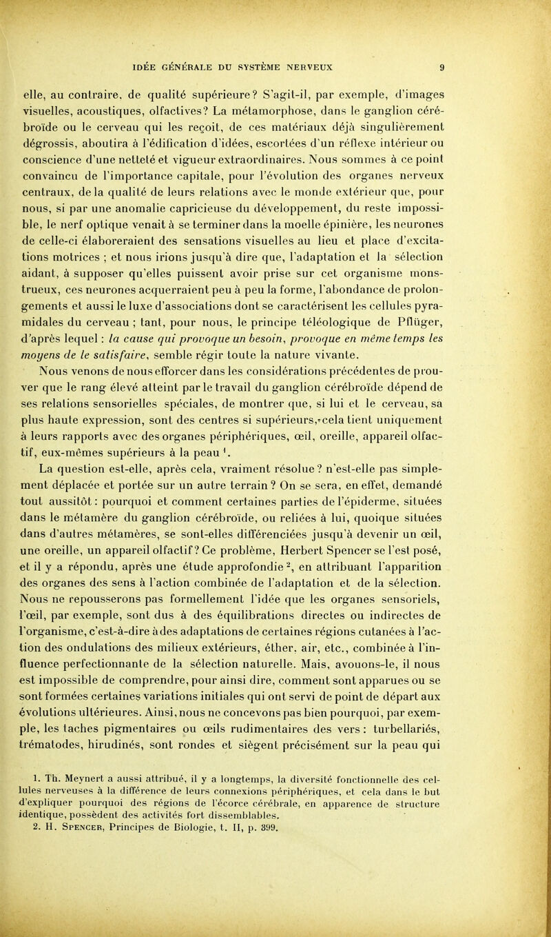 elle, au contraire, de qualité supérieure? S agit-il, par exemple, d'images visuelles, acoustiques, olfactives? La métamorphose, dans le ganglion céré- broïde ou le cerveau qui les reçoit, de ces matériaux déjà singulièrement dégrossis, aboutira à l'édification d'idées, escortées d'un réflexe intérieur ou conscience d'une netteté et vigueur extraordinaires. Nous sommes à ce point convaincu de l'importance capitale, pour l'évolution des organes nerveux centraux, delà qualité de leurs relations avec le monde extérieur que, pour nous, si par une anomalie capricieuse du développement, du reste impossi- ble, le nerf optique venait à se terminer dans la moelle épinière, les neurones de celle-ci élaboreraient des sensations visuelles au lieu et place d'excita- tions motrices ; et nous irions jusqu'à dire que, l'adaptation et la sélection aidant, à supposer qu'elles puissent avoir prise sur cet organisme mons- trueux, ces neurones acquerraient peu à peu la forme, l'abondance de prolon- gements et aussi le luxe d'associations dont se caractérisent les cellules pyra- midales du cerveau ; tant, pour nous, le principe téléologique de Pflûger, d'après lequel : la cause qui provoque un besoin, provoque en même temps les moyens de le satisfaire, semble régir toute la nature vivante. Nous venons de nous efforcer dans les considérations précédentes de prou- ver que le rang élevé atteint parle travail du ganglion cérébroïde dépend de ses relations sensorielles spéciales, de montrer que, si lui et le cerveau, sa plus haute expression, sont des centres si supérieurs,'^cela tient uniquement à leurs rapports avec des organes périphériques, œil, oreille, appareil olfac- tif, eux-mêmes supérieurs à la peau La question est-elle, après cela, vraiment résolue? n'est-elle pas simple- ment déplacée et portée sur un autre terrain ? On se sera, en effet, demandé tout aussitôt : pourquoi et comment certaines parties de l'épiderme, situées dans le métamère du ganglion cérébroïde, ou reliées à lui, quoique situées dans d'autres métamères, se sont-elles différenciées jusqu'à devenir un œil, une oreille, un appareil olfactif ? Ce problème, Herbert Spencer se l'est posé, et il y a répondu, après une étude approfondie^, en attribuant l'apparition des organes des sens à l'action combinée de l'adaptation et de la sélection. Nous ne repousserons pas formellement l'idée que les organes sensoriels, l'œil, par exemple, sont dus à des équilibrations directes ou indirectes de l'organisme, c'est-à-dire àdes adaptations de certaines régions cutanées à l'ac- tion des ondulations des milieux extérieurs, éther, air, etc., combinée à l'in- fluence perfectionnante de la sélection naturelle. Mais, avouons-le, il nous est impossible de comprendre, pour ainsi dire, comment sont apparues ou se sont formées certaines variations initiales qui ont servi de point de départ aux évolutions ultérieures. Ainsi, nous ne concevons pas bien pourquoi, par exem- ple, les taches pigmentaires ou œils rudimentaires des vers : turbellariés, trématodes, hirudinés, sont rondes et siègent précisément sur la peau qui 1. Th. Meynert a aussi attribué, il y a longtemps, la diversité fonctionnelle des cel- lules nerveuses à la différence de leurs connexions périphériques, et cela dans le but d'expliquer pourquoi des régions de Fécorce cérébrale, en apparence de structure identique, possèdent des activités fort dissemblables. 2. H. Spencer, Principes de Biologie, t. II, p. 399.