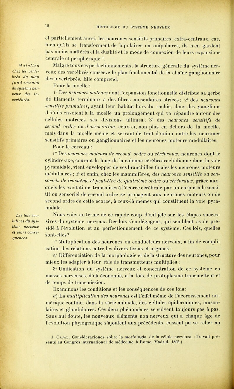 Maintien chez les verté- brés du ptan fondamental du système ner- veux des in- vertébrés. Les lois évo- lutives du sys- tème nerveux et leurs consé- quences. et partiellement aussi, les neurones sensitifs primaires, extra-centraux, car, bien qu'ils se transforment de bipolaires en unipolaires, ils n'en gardent pas moins inaltérés et la dualité et le mode de connexion de leurs expansions centrale et périphérique \ Malgré tous ces perfectionnements, la structure générale du système ner- veux des vertébrés conserve le plan fondamental de la chaîne ganglionnaire des invertébrés. Elle comprend, Pour la moelle : 1 Des neurones moteurs dont l'expansion fonctionnelle distribue sa gerbe de filaments terminaux à des fibres musculaires striées ; 2° des neurones sensitifs primaires, ayant leur habitat hors du rachis, dans des ganglions d'où ils envoient à la moelle un prolongement qui va répandre autour des cellules motrices ses divisions ultimes ; 3° des neurones sensitifs de second ordre ou d'association, ceux-ci, non plus en dehors de la moelle, mais dans la moelle même et servant de trait d'union entre les neurones sensitifs primaires ou ganglionnaires et les neurones moteurs médullaires. Pour le cerveau : 1° Des «eu/'07ies moteurs de second ordre ou cérébraux, neurones dont le cylindre-axe, courant le long de la colonne cérébro-rachidienne dans la voie pyramidale, vient envelopper de ses branchilles finales les neurones moteurs médullaires ; 2 et enfin, chez les mammifères, des neurones sensitifs ou sen- soriels de troisième et peut-être de quatrième ordre ou cérébraux, grâce aux- quels les excitations transmises à l'écorce cérébrale par un corpuscule sensi- tif ou sensoriel de second ordre se propagent aux neurones moteurs ou de second ordre de cette écorce, à ceux-là mêmes qui constituent la voie pyra- midale. Nous voici au terme de ce rapide coup d'œil jeté sur les étapes succes- sives du système nerveux. Des lois s'en dégagent, qui semblent avoir pré- sidé à l'évolution et au perfectionnement de ce système. Cps lois, quelles sont-elles? \° Multiplication des neurones ou conducteurs nerveux, à fin de compli- cation des relations entre les divers tissus et organes ; 2° Différenciation de la morphologie et de la structure des neurones, pour mieux les adapter à leur rôle de transmetteurs multipliés ; 3° Unification du système nerveux et concentration de ce système en masses nerveuses, d'où économie, à la fois, de protoplasma transmetteur et de temps de transmission. Examinons les conditions et les conséquences de ces lois : a) La multiplication des neurones est l'effet même de l'accroissement nu- mérique continu, dans la série animale, des cellules épidermiques, muscu- laires et glandulaires. Ces deux phénomènes se suivent toujours pas à pas. Sans nul doute, les nouveaux éléments non nerveux qui à chaque âge de l'évolution phylogénique s'ajoutent aux précédents, eussent pu se relier au 1. Cajal, Consideraciones sobre la morfologîa de la célula nerviosa. (Travail pré- senté au Congrès international de médecine, à Rome. Madrid, 1895.)