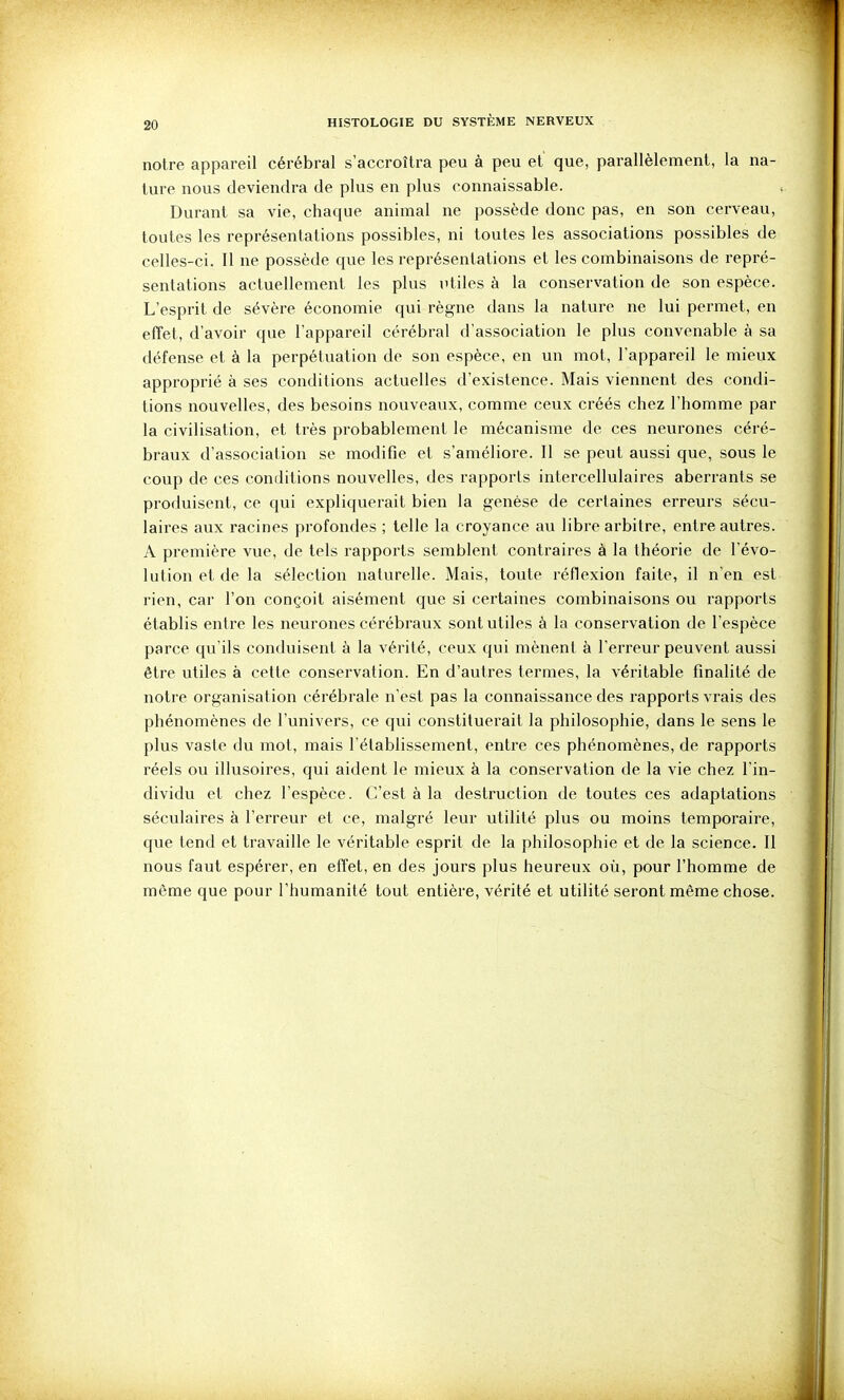 notre appareil cérébral s'accroîtra peu à peu et que, parallèlement, la na- ture nous deviendra de plus en plus connaissable. , Durant sa vie, chaque animal ne possède donc pas, en son cerveau, toutes les représentations possibles, ni toutes les associations possibles de celles-ci. Il ne possède que les représentations et les combinaisons de repré- sentations actuellement les plus utiles à la conservation de son espèce. L'esprit de sévère économie qui règne dans la nature ne lui permet, en effet, d'avoir que l'appareil cérébral d'association le plus convenable à sa défense et à la perpétuation de son espèce, en un mot, l'appareil le mieux approprié à ses conditions actuelles d'existence. Mais viennent des condi- tions nouvelles, des besoins nouveaux, comme ceux créés chez l'homme par la civilisation, et très probablement le mécanisme de ces neurones céré- braux d'association se modifie et s'améliore. 11 se peut aussi que, sous le coup de ces conditions nouvelles, des rapports intercellulaires aberrants se produisent, ce qui expliquerait bien la genèse de certaines erreurs sécu- laires aux racines profondes ; telle la croyance au libre arbitre, entre autres. A première vue, de tels rapports semblent contraires à la théorie de l'évo- lution et de la sélection naturelle. Mais, toute réflexion faite, il n'en est rien, car l'on conçoit aisément que si certaines combinaisons ou rapports établis entre les neurones cérébraux sont utiles à la conservation de l'espèce parce qu'ils conduisent à la vérité, ceux qui mènent à l'erreur peuvent aussi être utiles à cette conservation. En d'autres termes, la véritable finalité de notre organisation cérébrale n'est pas la connaissance des rapports vrais des phénomènes de l'univers, ce qui constituerait la philosophie, dans le sens le plus vaste du mot, mais l'établissement, entre ces phénomènes, de rapports réels ou illusoires, qui aident le mieux à la conservation de la vie chez l'in- dividu et chez l'espèce. C'est à la destruction de toutes ces adaptations séculaires à l'erreur et ce, malgré leur utilité plus ou moins temporaire, que tend et travaille le véritable esprit de la philosophie et de la science. 11 nous faut espérer, en effet, en des jours plus heureux où, pour l'homme de môme que pour l'humanité tout entière, vérité et utilité seront même chose. V' I )'