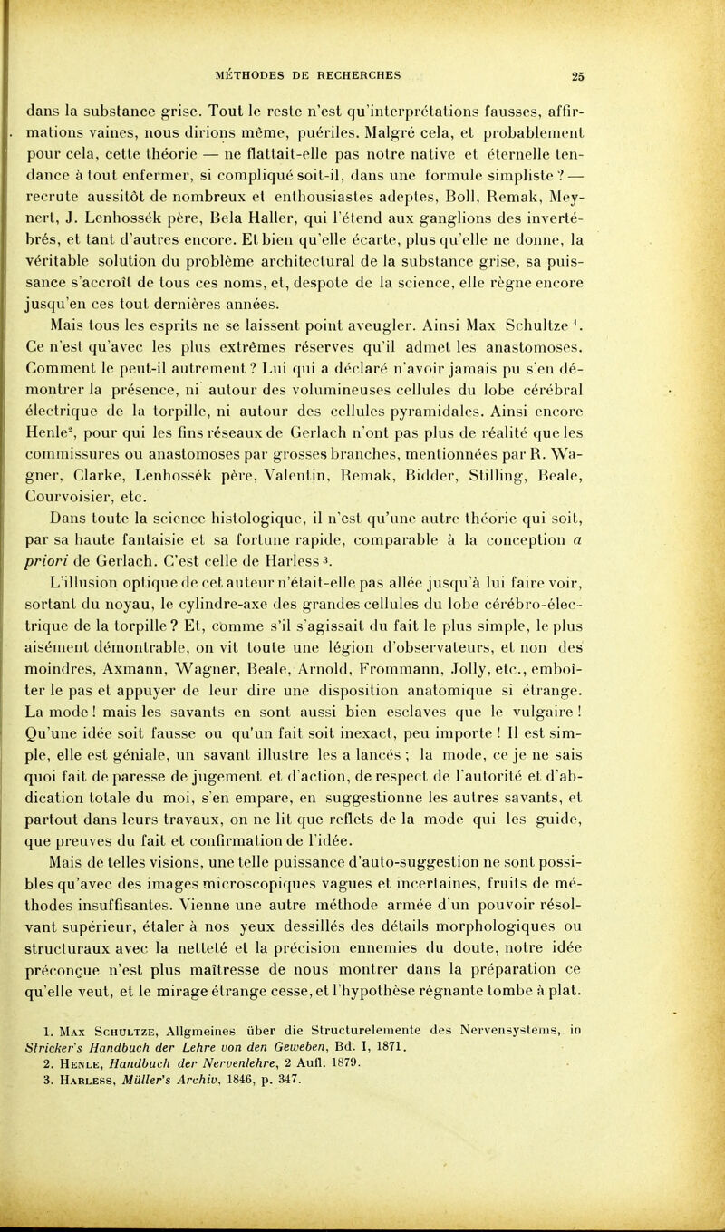 dans la substance grise. Tout le reste n'est qu'interprétations fausses, affir- mations vaines, nous dirions même, puériles. Malgré cela, et probablement pour cela, cette théorie — ne flattait-elle pas notre native et éternelle ten- dance atout enfermer, si compliqué soit-il, dans une formule simpliste? — recrute aussitôt de nombreux et enthousiastes adeptes, Boll, Remak, Mey- nerl, J. Lenhossék père, Bela Haller, qui l'étend aux ganglions des inverté- brés, et tant d'autres encore. Et bien qu'elle écarte, plus qu'elle ne donne, la véritable solution du problème architectural de la substance grise, sa puis- sance s'accroît de tous ces noms, et, despote de la science, elle règne encore jusqu'en ces tout dernières années. Mais tous les esprits ne se laissent point aveugler. Ainsi Max Schultze '. Ce n'est qu'avec les plus extrêmes réserves qu'il admet les anastomoses. Comment le peut-il autrement ? Lui qui a déclaré n'avoir jamais pu s'en dé- montrer la présence, ni autour des volumineuses cellules du lobe cérébral électrique de la torpille, ni autour des cellules pyramidales. Ainsi encore Henle^ pour qui les fins réseaux de Gerlach n'ont pas plus de réalité que les commissures ou anastomoses par grosses branches, mentionnées par R. Wa- gner, Clarke, Lenhossék père, Valentin, Remak, Bidder, Slilling, Beale, Courvoisier, etc. Dans toute la science histologique, il n'est qu'une autxe théorie qui soit, par sa haute fantaisie et sa fortune rapide, comparable à la conception a priori de Gerlach. C'est celle de Harless». L'illusion optique de cet auteur n'était-elle pas allée jusqu'à lui faire voir, sortant du noyau, le cylindre-axe des grandes cellules du lobe cérébro-élec- trique de la torpille? Et, comme s'il s'agissait du fait le plus simple, le plus aisément démontrable, on vit toute une légion d'observateurs, et non des moindres, Axmann, Wagner, Beale, Arnold, Frommann, Jolly, etc., emboî- ter le pas et appuyer de leur dire une disposition anatomique si étrange. La mode ! mais les savants en sont aussi bien esclaves que le vulgaire ! Qu'une idée soit fausse ovi qu'un fait soit inexact, peu importe ! Il est sim- ple, elle est géniale, un savant illustre les a lancés ; la mode, ce je ne sais quoi fait de paresse de jugement et d'action, de respect de l'autorité et d'ab- dication totale du moi, s'en empare, en suggestionne les autres savants, et partout dans leurs travaux, on ne lit que reflets de la mode qui les guide, que preuves du fait et confirmation de l'idée. Mais de telles visions, une telle puissance d'auto-suggestion ne sont possi- bles qu'avec des images microscopiques vagues et mcertaines, fruits de mé- thodes insuffisantes. Vienne une autre méthode armée d'un pouvoir résol- vant supérieur, étaler à nos yeux dessillés des détails morphologiques ou structuraux avec la netteté et la précision ennemies du doute, notre idée préconçue n'est plus maîtresse de nous montrer dans la préparation ce qu'elle veut, et le mirage étrange cesse, et l'hypothèse régnante tombe à plat. 1. Max Schultze, Allgmeines iiber die Structurelemente des Nervensystems, in Slrickers Handbuch der Lehre von den Geweben, Bd. I, 1871. 2. Henle, Handbuch der Nervenlehre, 2 Aufl. 1879. 3. Harless, Muller's Archiv, 1846, p. 347.