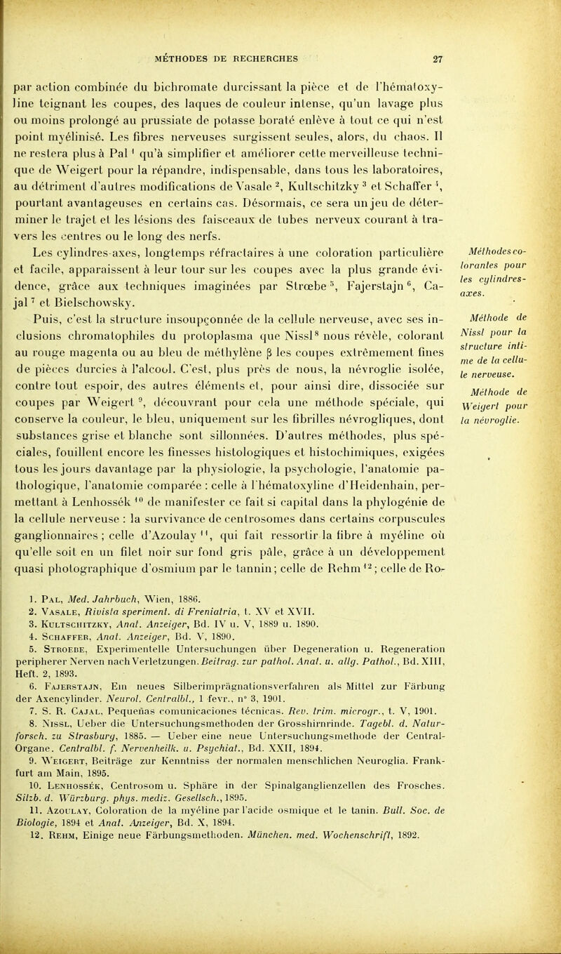 par action combinée du bichromate durcissant la pièce et de l'hémaloxy- line teignant les coupes, des laques de couleur intense, qu'un lavage plus ou moins prolongé au prussiate de potasse boraté enlève à tout ce qui n'est point myélinisé. Les fibres nerveuses surgissent seules, alors, du chaos. Il ne restera plus à Pal ' qu'à simplifier et améliorer cette merveilleuse techni- que de Weigert pour la répandre, indispensable, dans tous les laboratoires, au détriment d'autres modifications de Vasale Kultschitzky •* et SchatFer '', pourtant avantageuses en certains cas. Désormais, ce sera un jeu de déter- miner le trajet et les lésions des faisceaux de tubes nerveux courant à tra- vers les centres ou le long des nerfs. Les cylindres axes, longtemps réfractaires à une coloration particulière et facile, apparaissent à leur tour sur les coupes avec la plus grande évi- dence, grâce aux techniques imaginées par Strœbe Fajerstajn Ca- jal ^ et Bielschovvsky. Puis, c'est la structure insoupçonnée de la cellule nerveuse, avec ses in- clusions chromatophiles du protoplasma que Nissl** nous révèle, colorant au rouge magenta ou au bleu de méthylène p les coupes extrêmement fines de pièces durcies à l'alcool. C'est, plus près de nous, la névroglie isolée, contre tout espoir, des autres éléments el, pour ainsi dire, dissociée sur coupes par Weigert ®, découvrant pour cela une méthode spéciale, qui conserve la couleur, le bleu, uniquement sur les fibrilles névrogliques, dont substances grise et blanche sont sillonnées. D'autres méthodes, plus spé- ciales, fouillent encore les finesses histologiques et histochimiques, exigées tous les jours davantage par la physiologie, la psychologie, l'anatomie pa- thologique, l'anatomie comparée : celle à I hématoxyline d'Heidenhain, per- mettant à Lenhossék ^ de manifester ce fait si capital dans la phylogénie de la cellule nerveuse : la survivance de centrosomes dans certains corpuscules ganglionnaires ; celle d'Azoulay qui fait ressortir la fibre à myéline où qu'elle soit en un filet noir sur fond gris pâle, grâce à un développement quasi photographique d'osmium par le tannin; celle de Rehm celle de Ro^ Méthodes co- lorantes pour les cylindres- axes. Méthode de Nissl pour la structure inti- me de la cellu- le nerveuse. Méthode de Weigert pour la névroglie. 1. Pal, Med. Jahrbuch, Wien, 1886. 2. Vasale, Rivisla speriment. di Freniatria, t. XV et XVII. 3. Kultschitzky, Anaf. Anzeiger, Bd. IV u. V, 1889 u. 1890. 4. ScHAFFEB, Anat. Anzeiger, Bd. V, 1890. 5. Stroede, Experinientelle Untersuchungen iiber Degeneraticjn u. Régénération peripherer Nerven nach Verletzungen. Beitrag. zur pathol. Anat. u. allg. Paihol., Bd. XIII, Heft. 2, 1893. 6. Fajerstajn, Em neues Silberimpragnationsverfahren als Mittel zur Fârbung der Axencylinder. Neurol. Centralbl., 1 fevr., n° 3, 1901. 7. S. R. Cajal, Pequefias comunicaciones técnicas. Eev. trini. microgr., t. V, 1901. 8. Nissl, Ueber die Untersuchungsmethoden der Grosshirnrinde. Tagebl. d. Natur- forsch. zu Strasburg, 1885. — Ueber eine neue Untersuchungsmethode der Central- Organe. Centralbl. f. Nervenheilk. u. Psychiat., Bd. XXII, 1894. 9. Weigert, Beitrâge zur Kenntniss der normalen menschlichen Neuroglia. Frank- furt am Main, 1895. 10. Lenhossék, Centrosom u. Sphâre in der Spinalganglienzellen des Frosches. Sllzb.d. Wiirzburg. phys. mediz. Gesellsch., 1895. 11. Azoulay, Coloration de la myéline par l'acide osmique et le tanin. Bull. Soc. de Biologie, 1894 et Anal. Anzeiger, Bd. X, 1894. 12. Rehm, Einige neue Fârbungsniethoden. Miinchen. med. Wochenschrift, 1892.