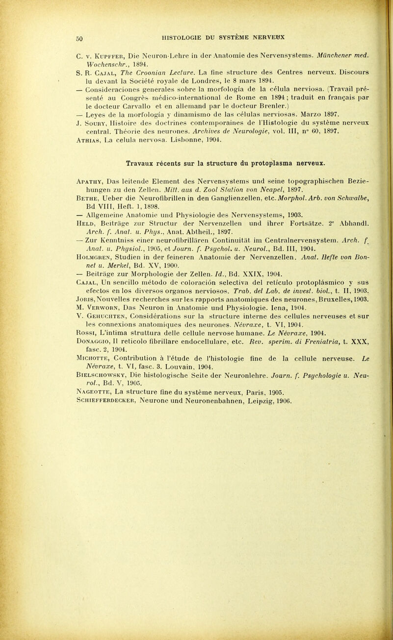 C. V. KuPFFER, Die Neuron-Lehre in der Anatomie des Nervensystems. Miinchener med. Wochenschr., 1894. S. R. Cajal, The Croonian Lecture. La fine structure des Centres nerveux. Discours lu devant la Société royale de Londres, le 8 mars 1894. — Consideraciones générales sobre la morfologîa de la célula nerviosa. (Travail pré- senté au Congrès médico-international de Rome en 1894 ; traduit en français par le docteur Carvallo et en allemand par le docteur Brenler.) — Leyes de la morfologîa y dinamismo de las células nerviosas. Marzo 1897. J. SouRY, Histoire des doctrines contemporaines de l'Histologie du système nerveux central. Théorie des neurt)nes. Archives de Neurologie, vol. III, n° 60, 1897. Athias, La celula nervosa. Lisbonne, 1904. Travaux récents sur la structure du protoplasma nerveux. Apathy, Das leitende Elément des Nervensystems und seine topographischen Bezie- hungen zu den Zellen. Mitt. aus d. Zoo! Station von Neapel, 1897. Bethe, Ueber die Neuroflbrillen in den Ganglienzellen, etc.Morpfto/. Ar6. von Schwalbe, Bd VllI, Heft. 1,1898. — Allgemeine Anatomie und Physiologie des Nervensystems, 1903. Held, Beitrage zur Structur der Nervenzellen und ihrer Forlsatze. 2' Abhandl. Arch. f. Anal. u. Phys., Anat. Abtheil., 1897. — Zur Kenntniss einer neurofibriliaren Continuitiit im Centralnervensystem. Arch. f Anal. u. Physiol., 1905, elJourn. f. Psychol. u. NeuroL, Bd. III, 1904. HoLMGREN, Studien in der feineren Anatomie der Nervenzellen. Anat. Hefte von Bon- net u. Mericel, Bd. XV, 1900. — Beitrage zur Morphologie der Zellen. Id., Bd. XXIX, 1904. Cajal, Un sencillo método de coloraciôn selectiva del réticule protoplâsmico y sus efectos en les diverses organos nerviosos. Trab. del Lab. de invest. bioL, t. II, 1903. JoRis, Nouvelles recherches sur les rapports anatomiques des neurones, Bruxelles, 1903. M. Verworn, Das Neuron in Anatomie und Physiologie. lena, 1904. V. Gehuchten, Considérations sur la structure interne des cellules nerveuses et sur les connexions anatomiques des neurones. Névraxe, t. VI, 1904. Rossi, L'intima struttura délie cellule nervose humane. Le Névraxe, 1904. Donaggio, Il reticolo fibrillare endocellulare, etc. Rev. sperim. di Freniatria, t. XXX, fasc. 2, 1904. MicHOTTE, Contribution à l'étude de l'histologie fine de la cellule nerveuse. Le Névraxe, t. VI, fasc. 3. Louvain, 1904. Bielschowsky, Die histologische Seite der Neuronlehre. Journ. f. Psychologie u. Neu- roL, Bd. V, 1905. Nageotte, La structure fine du système nerveux, Paris, 1905. ScHiEFFERDECKER, Neurone und Neuronenbahnen, Leipzig, 1906.