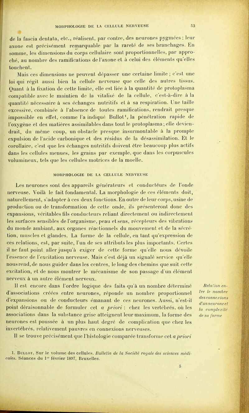 de la fascia dentata, etc., réalisent, par contre, des neurones pygmées ; leur axone est précisément remarquable par la rareté de ses branchages. En somme, les dimensions du corps cellulaire sont proportionnelles, par appro- ché, au nombre des ramifications de l'axone et à celui des éléments quelles touchent. Mais ces dimensions ne peuvent dépasser une certaine limite ; c'est une loi qui régit aussi bien la cellule nerveuse que celle des autres tissus. Quant à la fixation de cette limite, elle est liée à la quantité de protoplasma compatible avec le maintien de la vitalité de la cellule, c'est-à-dire à la quantité nécessaire à ses échanges nutritifs et à sa respiration. Une taille excessive, combinée à l'absence de toutes ramifications, rendrait presque impossible en efi'et, comme l'a indiqué Bullot*, la pénétration rapide de l'oxygène et des matières assimilables dans tout le protoplasma; elle devien- drait, du même coup, un obstacle presque insurmontable à la prompte expulsion de l'acide carbonique et des résidus de la désassimilation. Et le corollaire, c'est que les échanges nutritifs doivent être beaucoup plus actifs dans les cellules menues, les grains par exemple, que dans les corpuscules volumineux, tels que les cellules motrices de la moelle. MORPHOLOGIE DE LA CELLULE NERVEUSE Les neurones sont des appareils générateurs et conductéurs de l'onde nerveuse. Voilà le fait fondamental. La morphologie de ces éléments doit, naturellement, s'adapter à ces deux fonctions. En outre de leur corps, usine de production ou de transformation de cette onde, ils présenteront donc des expansions, véritables fils conducteurs reliant directement ou indirectement les surfaces sensibles de l'organisme, peau et sens, récepteurs des vibrations du monde ambiant, aux organes réactionnels du mouvement et de la sécré- tion, muscles et glandes. La forme de la cellule, en tant qu'expression de ces relations, est, par suite, l'un de ses attributs les plus importants. Certes il ne faut point aller jusqu'à exiger de cette forme qu'elle nous dévoile l'essence de l'excitation nerveuse. Mais c'est déjà un signalé service qu'elle nous rend, de nous guider dans les centres, le long des chemins que suit cette excitation, et de nous montrer le mécanisme de son passage d'un élément nerveux à un autre élément nerveux. 11 est encore dans l'ordre logique des faits qu'à un nombre déterminé d'associations créées entre neurones, réponde un nombre proportionnel d'expansions ou de conducteurs émanant de ces neurones. Aussi, n'est-it point déraisonnable de formuler cet a priori : chez les vertébrés, où les associations dans la substance grise atteignent leur maximum, la forme des neurones est poussée à un plus haut degré de complication que chez les invertébrés, relativement pauvres en connexions nerveuses. Il se trouve précisément que l'histologie comparée transforme cet a priori 1. BuLLOT, Sur le. volume des cellules. Bulletin de la Société royale des sciences médi- cales. Séances du 1 février 1897, Bruxelles. Relation en- tre le nombre des connexions d'un neurone et la complexité de sa forme 5