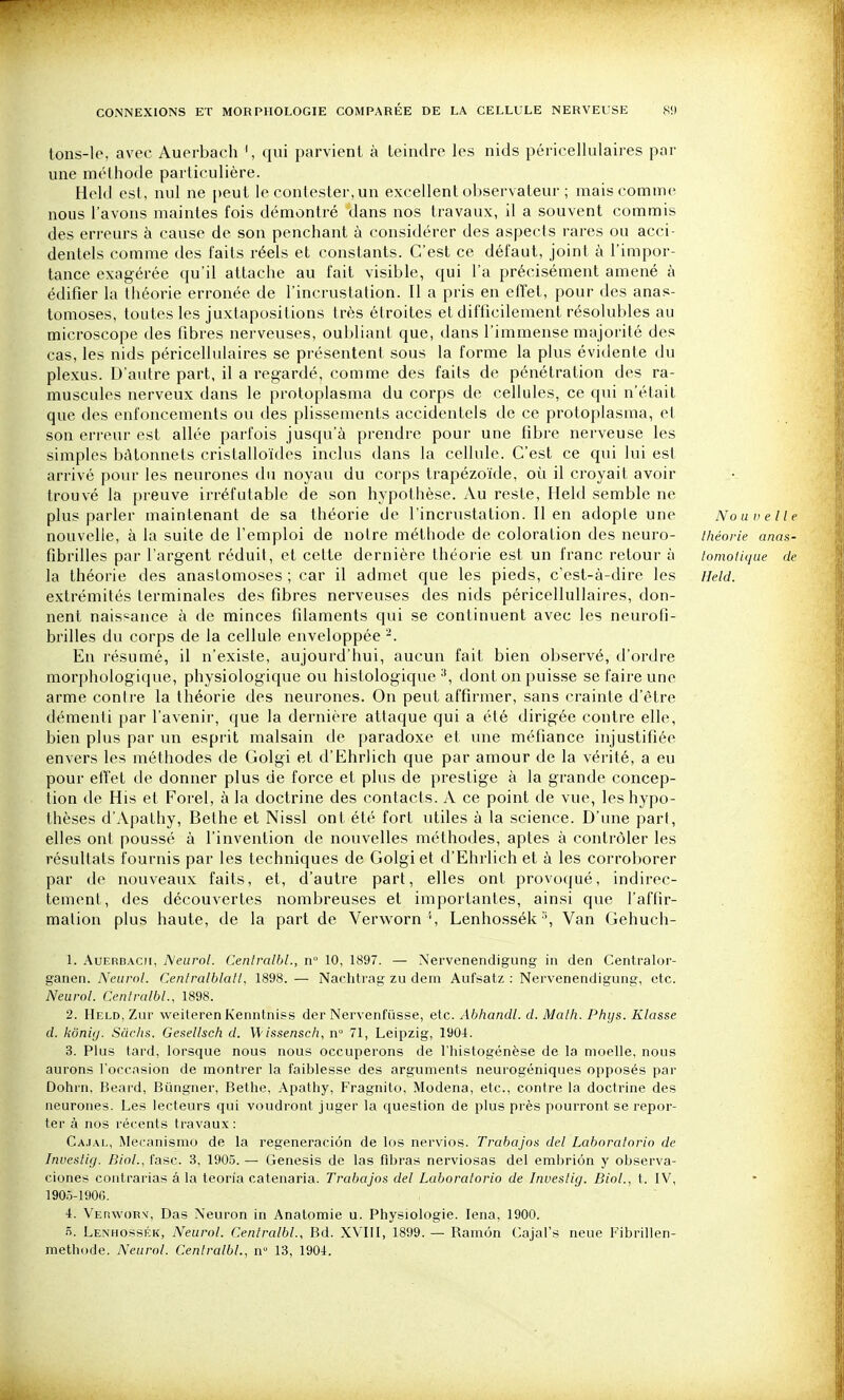 tons-lo, avec Auerbach ', qui parvient à teindre les nids péricellulaires par une mélhode particulière. Held esl, nul ne peut le contester, un excellent observateur ; maiscomnu^ nous l'avons maintes fois démontré dans nos travaux, il a souvent commis des erreurs à cause de son penchant à considérer des aspects rares ou acci- dentels comme des faits réels et constants. C'est ce défaut, joint à l'impor- tance exagérée qu'il attache au fait visible, qui l'a précisément amené à édifier la théorie erronée de l'incrustation. Il a pris en effet, pour des anas- tomoses, toutes les juxtapositions très étroites et difficilement résolubles au microscope des fibres nerveuses, oubliant que, dans l'immense majorité des cas, les nids péricellulaires se présentent sous la forme la plus évidente du plexus. D'autre part, il a regardé, comme des faits de pénétration des ra- muscules nerveux dans le protoplasma du corps de cellules, ce qui n'était que des enfoncements ou des plissements accidentels de ce protoplasma, et son erreur est allée parfois jusqu'à prendre pour une fibre nerveuse les simples bâtonnets cristalloïdes inclus dans la cellule. C'est ce qui lui est arrivé pour les neurones du noyau du corps trapézoïde, où il croyait avoir trouvé la preuve irréfutable de son hypothèse. Au reste, Held semble ne plus parler maintenant de sa théorie de l'incrustation. lien adopte une Nouvelle nouvelle, à la suite de l'emploi de notre méthode de coloration des neuro- théorie anas- fibrilles par l'argent réduit, et celte dernière théorie est un franc retour à tomoiique de la théorie des anastomoses ; car il admet que les pieds, c'est-à-dire les iield. extrémités terminales des fibres nerveuses des nids péricellullaires, don- nent naissance à de minces filaments qui se continuent avec les neurofi- brilles du corps de la cellule enveloppée -. En résumé, il n'existe, aujourd'hui, aucun fait bien observé, d'ordre morphologique, physiologique ou histologique dontonpuis.se se faire une arme contre la théorie des neurones. On peut affirmer, sans crainte d'être démenti par l'avenir, que la dernière attaque qui a été dirigée contre elle, bien plus par un esprit malsain de paradoxe et une méfiance injustifiée envers les méthodes de Golgi et d'Ehrlich que par amour de la vérité, a eu pour efl'et de donner plus de force et plus de prestige à la grande concep- tion de His et Forel, à la doctrine des contacts. A ce point de vue, les hypo- thèses d'Apathy, Bethe et Nissl ont été fort utiles à la science. D'une part, elles ont poussé à l'invention de nouvelles méthodes, aptes à contrôler les résultats fournis par les techniques de Golgi et d'Ehrlich et à les corroborer par de nouveaux faits, et, d'autre part, elles ont provoqué, indirec- tement, des découvertes nombreuses et importantes, ainsi que faffir- malion plus haute, de la part de Verworn Lenhossék Van Gehuch- 1. Auerbach, ISleurol. Cenlralbl., n 10, 1897. — Nervenendigung in den Centralor- ganen. Neurol. Centralblatl, 1898. — Nachtrag zu dem Aufsatz : Nervenendigung, etc. Neurol. Cenlralbl., 1898. 2. Held, Zur vveiterenKenntniss der Nervenfûsse, etc. Abhandl. d. Math. Phys. Klasse d. kôniy. Sachs. Gesellsch d. W/ssensc/î, n° 71, Leipzig, 1901. 3. Plus tard, lorsque nous nous occuperons de l'iiistogénèse de la moelle, nous aurons l'occasion de montrer la faiblesse des arguments neurogéniques opposés par Dohrn, Beard, Biingner, Bethe, Apathy, Fragnito, Modena, etc., contre la doctrine des neurones. Les lecteurs qui voudront juger la question de plus près pourront se repor- ter à nos récents travaux: Ca.ial, iMecanismo de la regeneraciôn de les nervios. Trabajos del Laboratorio de Investlg. Binl., fasc. 3, 1905. — Genesis de las fibras nerviosas del emljriôn y observa- ciones contrarias â la teon'a catenaria. Trabajos del Laboratorio de Investlg. Biol., t. IV, 1905-1901;. i. Verworv, Das Neuron in Anatomie u. Physiologie. lena, 1900. S. Lenhossék, Neurol. Cenlralbl., Bd. XVIII, 1899. — Ramôn Cajal's neue Fibrillen- methode. Neurol. Cenlralbl., n° 13, 1904.