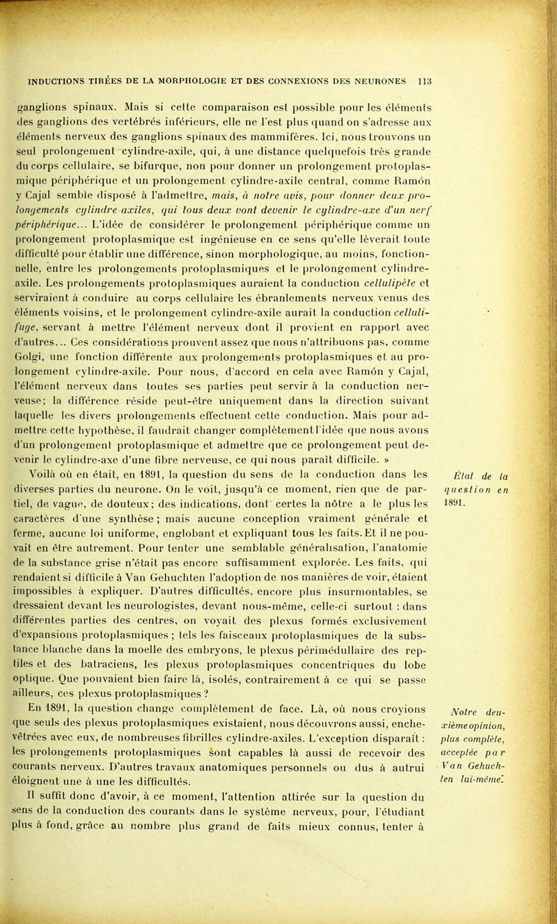 ganglions spinaux. Mais si cette comparaison est possible pour les éléments des ganglions des vertébrés inférieurs, elle ne l'est plus quand on s'adresse aux éléments nerveux des ganglions spinaux des mammifères. Ici, nous trouvons un seul prolongement cylindre-axile, qui, à une distance quelquefois très grande du corps cellulaire, se bifurque, non pour donner un prolongement protoplas- mique périphérique et un prolongement cylindre-axile central, comme Ramôn y Cajal semble disposé à l'admettre, mais, à noire avis, pour donner deux pro- longements cylindre axiles, qui tous deux vont devenir le cylindre-axe d'un nerf périphérique... L'idée de considérer le prolongement périphérique comme un prolongement protoplasmique est ingénieuse en ce sens qu'elle lèverait toute difficulté pour établir une différence, sinon morphologique, au moins, fonction- nelle, entre les prolongements protoplasmiques et le prolongement cylindre- axile. Les prolongements protoplasmiques auraient la conduction cellulipète et serviraient à conduire au corps cellulaire les ébranlements nerveux venus des éléments voisins, et le prolongement cylindre-axile aurait la conduction celluli- fuge, servant à mettre l'élément nerveux dont il provient en rapport avec d'autres... Ces considérations prouvent assez que nous n'attribuons pas, comme Golgi, une fonction différente aux prolongements protoplasmiques et au pro- longement cylindre-axile. Pour nous, d'accord en cela avec Ramôn y Cajal, l'élément nerveux dans toutes ses parties peut servir à la conduction ner- veuse; la différence réside peut-être uniquement dans la direction suivant laquelle les divers prolongements effectuent cette conduction. Mais pour ad- mettre cette hypothèse, il faudrait changer complètement l'idée que nous avons d'un prolongement protoplasmique et admettre que ce prolongement peut de- venir le cylindre-axe d'une fibre nerveuse, ce qui nous paraît difficile. » Voilà où en était, en 1891, la question du sens de la conduction dans les diverses parties du neurone. On le voit, jusqu'à ce moment, rien que de par- tiel, de vague, de douteux; des indications, dont certes la nôtre a le plus les caractères d'une synthèse ; mais aucune conception vraiment générale et ferme, aucune loi uniforme, englobant et expliquant tous les faits. Et il ne pou- vait en être autrement. Pour tenter une semblable généralisation, l'anatomie de la substance grise n'était pas encore suffisamment explorée. Les faits, qui rendaient si difficile à Van Gehuchten l'adoption de nos manières de voir, étaient impossibles à expliquer. D'autres difficultés, encore plus insurmontables, se dressaient devant les neurologistes, devant nous-même, celle-ci surtout : dans différentes parties des centres, on voyait des plexus formés exclusivement d'expansions protoplasmiques ; tels les faisceaux protoplasmiques de la subs- tance blanche dans la moelle des embryons, le plexus périmédullaire des rep- tiles et des batraciens, les plexus protoplasmiques concentriques du lobe optique. Que pouvaient bien faire là, isolés, contrairement à ce qui se passe ailleurs, ces plexus protoplasmiciues ? En 1891, la question change complètement de face. Là, où nous croyions que seuls des plexus protoplasmiques existaient, nous découvrons aussi, enche- vêtrées avec eux, de nombreuses fibrilles cylindre-axiles. L'exception disparaît : les prolongements protoplasmiques sont capables là aussi de recevoir des courants nerveux. D'autres travaux anatomiques personnels ou dus à autrui éloignent une à une les difficultés. Il suffit donc d'avoir, à ce moment, l'attention attirée sur la question du sens de la conduction des courants dans le système nerveux, pour, l'étudiant plus à fond, grâce au nombre plus grand de faits mieux connus, tenter à Elat de la question en 1891. Notre deu- xièmeopinion, plus complète, acceptée par Van Gehucfi- fen lui-même'.