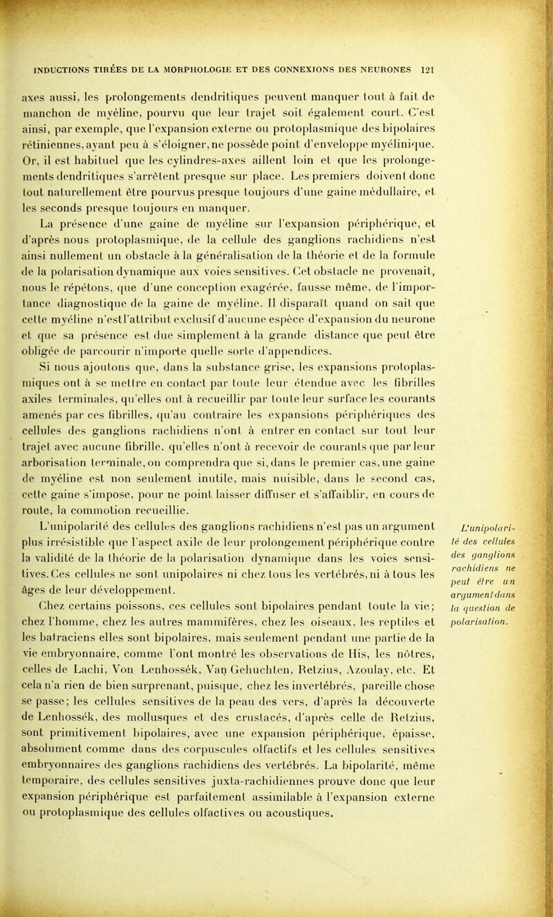 axes aussi, les prolongements dendritiques peuvent manquer tout à fait de manchon de myéline, pourvu que leur trajet soit également court. C'est ainsi, par exemple, que l'expansion externe ou protoplasmique des bipolaires rétiniennes, ayant peu à s'éloigner, ne possède point d'enveloppe myélinique. Or, il est habituel que les cylindres-axes aillent loin et que les prolonge- ments dendritiques s'arrêtent presque sur place. Les premiers doivent donc tout naturellement être pourvus presque toujours d'une gaine médullaire, et les seconds presque toujours eu manquer. La présence d'une gaine de myéline sur l'expansion périphérique, et d'après nous protoplasmique, de la cellule des ganglions rachidiens n'est ainsi nullement un obstacle à la généralisation de la théorie et de la formule de la polarisation dynamique aux voies sensitives. Cet obstacle ne provenait, nous le répétons, que d'une conception exagérée, fausse même, de l'impor- tance diagnostique de la gaine de myéline. Il disparaît quand on sait que cette myéline n'estl'attribut exclusif d'aucune espèce d'expansion du neurone et que sa présence est due simplement à la grande distance que peut être obligée (le parcourir n'impoiie quelle sorte d'appendices. Si nous ajoutons que, dans la substance grise, les expansions proloplas- niiques ont à se mettre en contact par loule leur étendue avec les fibrilles axiles terminales, qu'elles ont à recueillir par toute leur surface les courants amenés par ces fibrilles, qu'au contraiie les expansions périphériques des cellules des ganglions rachidiens n'ont à entrer en contact sui- tout leur trajet avec aucune fibrille, qu'elles n'ont à recevoir de courants que parleur arborisation terminale, on comprendra que si, dans le premier cas, une gaine de myéline est non seulement inutile, mais nuisible, dans le second cas, cette gaine s'impose, pour ne point laisser diffuser et s'affaiblir, en cours de route, la commotion recueillie. L'unipolarité des cellules des ganglions rachidiens n'est pas un argument plus irrésistible que l'aspect axile de leur prolongement périphérique contre la validité de la théorie de la polarisation dynamique dans les voies sensi- tives. Ces cellules ne sont unipolaires ni chez tous les vertébrés, ni à tous les âges de leur développement. Chez certains poissons, ces cellules sont bipolaires pendant toute la vie; chez l'homme, chez les autres mammifères, chez les oiseaux, les reptiles et les batraciens elles sont bipolaires, mais seulement pendant une partie de la vie embryonnaire, comme l'ont montré les observations de His, les nôtres, celles de Lachi, Von Lenhossék, Van Gehuchlen, Retzius, Azoulay, etc. Et cela n'a rien de bien surprenant, puisque, chez les invertébrés, pareille chose se passe; les cellules sensitives de la peau des vers, d'après la découverte de Lenhossék, des mollusques et des crustacés, d'après celle de Retzius, sont primitivement bipolaires, avec une expansion périphérique, épaisse, absolument comme dans des corpuscules olfactifs et les cellules sensitives embryonnaires des ganglions rachidiens des vertébrés. La bipolarilé, même temporaire, des cellules sensitives juxta-rachidiennes prouve donc que leur expansion périphérique est parfaitement assimilable à l'expansion externe ou protoplasmique des cellules olfactives ou acoustiques. L'unipolari- lé des cellules des ganglions rachidiens ne peut être u n argument dans la question de polarisation.