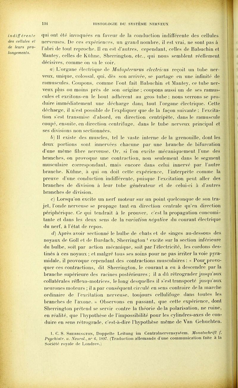 indiff érenle des cellules et de leurs pro- longements. qui onl été invoquées en faveur de la conduction indifférente des cellules nerveuses. De ces expériences, un grand nombre, il est vrai, ne sont pas à l'abri de tout reproche. 11 en est d'autres, cependant, celles de Babuchin et Mantey, celles de Kiihne, Sherrington, etc., qui nous semblent réellement décisives, comme on va le voir. a) L'organe électrique de Malapleriirus electricus reçoit un tube ner- veux, unique, colossal, qui, dès son arrivée, se partage en une infinité de ramuscules. Coupons, comme l'ont fait Babuchin et Mantey, ce tube ner- veux plus ou moins près de son origine ; coupons aussi un de ses ramus- cules et excitons-en le bout adhérent au gros tube ; nous verrons se pro- duire immédiatement une décharge dan^ tout l'organe électrique. Cette décha-rge, il n'est possible de l'expliquer que de la façon suivante : l'excita- tion s'est transmise d'abord, en direction centripète, dans le ramuscule coupé, ensuite, en direction centrifuge, dans le tube nerveux principal et ses divisions non sectionnées. b) Il existe des muscles, tel le vaste interne de la grenouille, dont les deux portions sont innervées chacune par une branche de bifurcation d'une même fibre nerveuse. Or, si l'on excite mécaniquement l'une des branches, on provoque une contraction, non seulement dans le segment musculaire correspondant, mais encore dans celui innervé par l'autre branche. Kûhne, à qui on doit cette expérience, l'interprète comme la preuve d'une conduction indifférente, puisque l'excitation peut aller des branches de division à leur tube générateur et de celui-ci à d'autres branches de division. c) Lorsqu'on excite un nerf moteur sur un point quelconque de son tra- jet, l'onde nerveuse se propage tant en direction centrale qu'en direction périphérique. Ce qui tendrait à le prouver, c'est la propagation concomi- tante et dans les deux sens de la variation négative du courant électrique du nerf, à l'état de repos. d) Après avoir sectionné le bulbe de chats et de singes au-dessous des noyaux de Goll et de Burdach, Sherrington ' excite sur la section inférieure du bulbe, soit par action mécanique, soit par l'électricité, les cordons des- tinés à ces noyaux ; et malgré tous ses soins pour ne pas irriter la voie pyra- midale, il provoque cependant des contractions musculaires : « Pour provo- quer ces contractions, dit Sherrington, le courant a eu à descendre par la branche supérieure des racines postérieures ; il a dû rétrograder jusqu'aux collatérales réflexo-motrices, le long desquelles il s'est transporté jusqu'aux neurones moteurs ; il a par conséquent circulé en sens contraire de la marche ordinaire de l'excitation nerveuse, toujours cellulifuge dans toutes les branches de l'axone. » Observons en passant, que cette expérience, dont Sherrington prétend se servir contre la théorie delà polarisation, ne ruine, en réalité, que l'hypothèse de l'impossibilité pour les cylindres-axes de con- duire en sens rétrograde, c'est-à-dire l'hypothèse même de 'Van Gehuchten. 1. C. S. Sherrington, Doppelte Leitung im Centralnervensystem. Monatschrift /'. P^ychialr. u. Neurol.,n'' 6, 1897. (Traduction allemande d'une communication faite à la Société royale de Londres.)