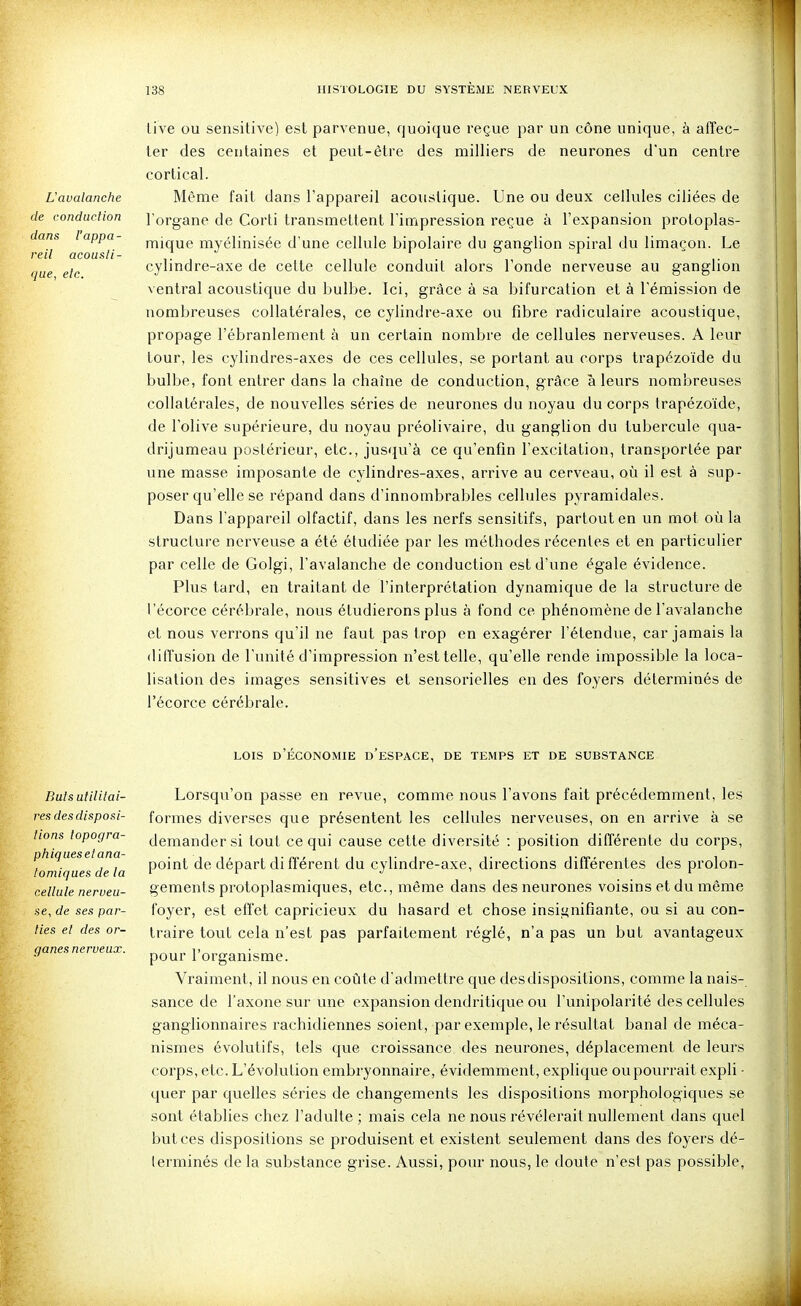 L'avalanche de conduction dans l'appa- reil acousti- que, etc. iive ou sensitive) est parvenue, quoique reçue par un cône unique, à affec- ter des centaines et peut-être des milliers de neurones d'un centre cortical. Même fait dans l'appareil acoustique. Une ou deux cellules ciliées de l organe de Corti transmettent l'impression reçue à l'expansion protoplas- mique myélinisée d'une cellule bipolaire du ganglion spiral du limaçon. Le cylindre-axe de cette cellule conduit alors l'onde nerveuse au ganglion ventral acoustique du bulbe. Ici, grâce à sa bifurcation et à l'émission de nombreuses collatérales, ce cylindre-axe ou fibre radiculaire acoustique, propage l'ébranlement à un certain nombre de cellules nerveuses. A leur tour, les cylindres-axes de ces cellules, se portant au corps trapézoïde du bulbe, font entrer dans la chaîne de conduction, grâce à leurs nombreuses collatérales, de nouvelles séries de neurones du noyau du corps trapézoïde, de l'olive supérieure, du noyau préolivaire, du ganglion du tubercule qua- drijumeau postérieur, etc., jusqu'à ce qu'enfin l'excitation, transportée par une masse imposante de cylindres-axes, arrive au cerveau, où il est à sup- poser qu'elle se répand dans d'innombrables cellules pyramidales. Dans l'appareil olfactif, dans les nerfs sensitifs, partout en un mot où la structure nerveuse a été étudiée par les méthodes récentes et en particulier par celle de Golgi, l'avalanche de conduction est d'une égale évidence. Plus tard, en traitant de l'interprétation dynamique de la structure de l 'écorce cérébrale, nous étudierons plus à fond ce phénomène de l'avalanche et nous verrons qu'il ne faut pas trop en exagérer l'étendue, car jamais la diffusion de l'unité d'impression n'est telle, qu'elle rende impossible la loca- lisation des images sensitives et sensorielles en des foyers déterminés de l'écorce cérébrale. LOIS D ECONOMIE D ESPACE, DE TEMPS ET DE SUBSTANCE Buts utilitai- res des disposi- tions lopogra- phiquesetana- tomiques de la cellule nerveu- se, de ses par- lies et des or- ganes nerveux. Lorsqu'on passe en revue, comme nous l'avons fait précédemment, les formes diverses que présentent les celkUes nerveuses, on en arrive à se demander si tout ce qui cause cette diversité : position différente du corps, point de départ di fférent du cylindre-axe, directions différentes des prolon- gements protoplasmiques, etc., même dans des neurones voisins et du même foyer, est effet capricieux du hasard et chose insignifiante, ou si au con- traire tout cela n'est pas parfaitement réglé, n'a pas un but avantageux pour l'organisme. Vraiment, il nous en coûte d'admettre que des dispositions, comme la nais- sance de l'axone sur une expansion dendritiqLie ou l'unipolarité des cellules ganglionnaires rachidiennes soient, par exemple, le résultat banal de méca- nismes évolutifs, tels que croissance des neurones, déplacement de leurs corps, etc. L'évolution embryonnaire, évidemment, explique ou pourrait expli ■ quer par quelles séries de changements les dispositions morphologiques se sont établies chez l'adulte ; mais cela ne nous révélerait nullement dans quel but ces dispositions se produisent et existent seulement dans des foyers dé- terminés de la substance grise. Aussi, pour noLis, le doute n'est pas possible,