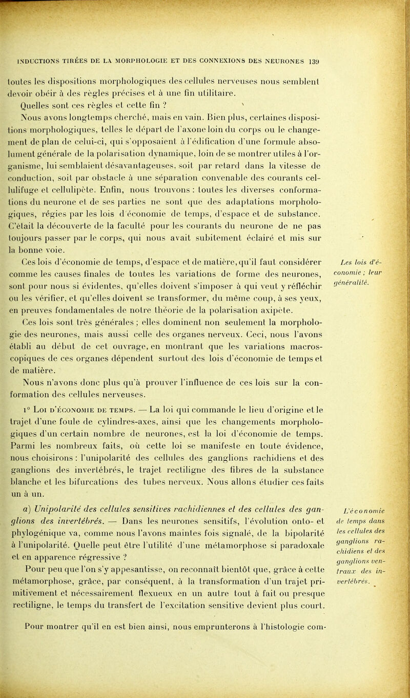 toutes les dispositions morphologiques des cellules nerveuses nous semblent devoir obéir à des règles précises et à une fin utilitaire. Quelles sont ces règles et celte fin ? ' Nous avons longtemps cherché, mais en vain. Bien plus, certaines disposi- tions morphologiques, telles le départ de Taxone loin du corps ou le change- ment de plan de celui-ci, qui s'opposaient à l'édification d'une formule abso- lument générale de la polarisation dynamique, loin de se montrer utiles à l'or- ganisme, lui semblaient désavantageuses, soit par retard dans la vitesse de conduction, soil par obstacle à une séparation convenable des courants cel- lulifuge et cellulipète. Enfin, nous trouvons : toutes les diverses conforma- lions du neurone et de ses parties ne sont que des adaptations morpholo- giques, régies par les lois d'économie de temps, d'espace et de substance. C'était la découverte de la faculté pour les courants du neurone de ne pas toujours passer par le corps, qui nous avait subitement éclairé et mis sur la bonne voie. Ces lois d'économie de temps, d'espace et de matière, qu'il faut considérer comme les causes finales de toutes les variations de forme des neurones, sont pour nous si évidentes, qu'elles doivent s'imposer à qui veut y réfléchir ou les vérifier, et qu'elles doivent se transformer, du même coup, à ses yeux, en preuves fondamentales de notre théorie de la polarisation axipèle. Ces lois sont très générales ; elles dominent non seulement la morpholo- gie des neurones, mais aussi celle des organes nerveux. Ceci, nous l'avons établi au début de cet ouvrage, en montrant que les variations macros- copiques de ces organes dépendent surtout des lois d'économie de temps et de matière. Nous n'avons donc plus qu'à prouver l'influence de ces lois sur la con- formation des cellules nerveuses. 1° Loi d'économie de temps. — La loi qui commande le lieu d'origine elle trajet d'une foule de cylindres-axes, ainsi que les changements morpholo- giques d'un certain nombre de neurones, est la loi d'économie de temps. Parmi les nombreux faits, oîi cette loi se manifeste en toute évidence, nous choisirons : l'unipolarité des cellules des ganglions rachidiens et des ganglions des invertébrés, le trajet rectiligne des fibres de la substance blanche et les bifurcations des tubes nerveux. Nous allons étudier ces faits un à un. a) Unipolarité des cellules sensitives rachidiennes et des cellules des gan- glions des invertébrés. — Dans les neurones sensitifs, l'évolution onto- et phylogénique va, comme nous l'avons maintes fois signalé, de la bipolarité à l'unipolarité. Quelle peut être l'utilité d'une métamorphose si paradoxale et en apparence régressive ? Pour peu que l'on s'y appesantisse, on reconnaît bientôt que, grâce à celte métamorphose, grâce, par conséquent, à la transformation d'un trajet pri- mitivement et nécessairement flexueux en un autre tout à fait ou presque rectiligne, le temps du transfert de l'excitation sensitive devient plus court. Les loin d'é- conomie ; leur (/énéralilé. ^économie de temps dans les cellules des ganglions ra- chidiens et des ganglions ven- traux des in- vertébrés. Pour montrer qu'il en est bien ainsi, nous emprunterons à l'histologie com-