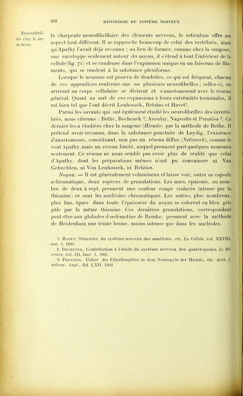 ^ la charpente neurofibrillaire des éléments nerveux, le reticulum offre un les chez le ver ,. ^ i ■ ■ i de terre aspect tout ditiérent. Il se rapproche beaucoup de celui des vertébrés, ainsi qu'Apathy l'avait déjà reconnu ; au lieu de former, comme chez la sangsue, une enveloppe seulement autour du noyau, il s'étend à tout l'intérieur de la cellule (fig. 71) et se condense dans l'expansion unique en un faisceau de fila- ments, qui se rendent à la substance plexiforme. Lorsque le neurone est pourvu de dendrites, ce qui est fréquent, chacun de ces appendices renferme une ou plusieurs neurofibrilles ; celles-ci, en arrivant au corps cellulaire se divisent et s'anastomosent avec le réseau général. Quant au sort de ces expansions à leurs extrémités terminales, il est bien tel que l'ont décrit Lenhossék, Retzius et Havet'. Parmi les savants qui ont également étudié les neurofibrilles des inverté- brés, nous citerons : Bethe, Bochenek -, Azoulay, Nageotte et Prenliss ^. Ce dernier lésa étudiées chez la sangsue {Hirudo) par la méthode de Bethe. 11 prétend avoir reconnu, dans la substance ponctuée de Leydig, l'existence d'anastomoses, constituant, non pas un réseau diffus (Netzwerk), comme le veut Apathy, mais un réseau limité, auquel prennent part quelques neurones seulement. Ce réseau ne nous semble pas avoir plus de réalité que celui d'Apathy, dont les préparations mêmes n'ont pu convaincre ni Van Gehuchten, ni Von Lenhossék, ni Retzius. Noyau. — Il est généralement volumineux et laisse voir, outre sa capsule achromatique, deux espèces de granulations. Les unes, épaisses, au nom- bre de deux à sept, prennent une couleur rouge violacée intense par la thionine; ce sont les nucléoles chromatiques. Les autres, plus nombreux, plus fins, épars dans toute l'épaisseur du noyau se colorent en bleu gris pâle par la même thionine. Ces dernières granulations, correspondant peut-être aux globules d'œdématine de Reinke, prennent avec la méthode de Heidenhain une teinte brune, moins intense que dans les nucléoles. 1. Havet, Structure du système nerveux des annélides, etc. La Cellule, vol. XXVIII, asc. 1, 1899. 2. Bochenek, Contribution à l'étude du système nerveux des gastéropodes. Le Né- vraxe, vol. III, lasc. 1, 1901. 3. Prentiss, Ueber die Fibrillengitter in dem Neuropyle der Hirudo, etc. Arch. f. niikros. Anat., Bd. LXII, 1903.