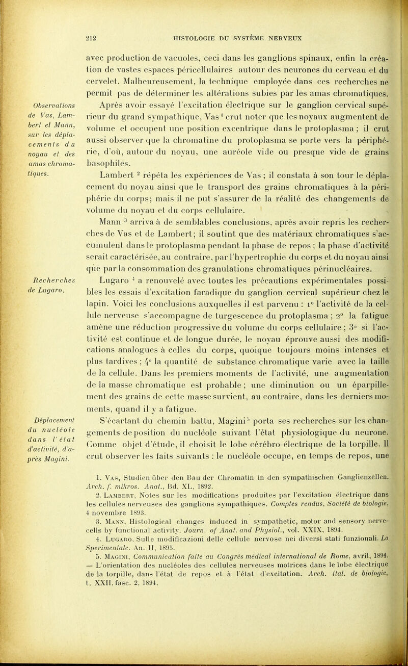 Observations de Vas, Lam- bert et Mann, sur les dépla- cements du noyau et des amas chroma- tiques. Recherches de Lugaro. Déplacement du nucléole dans l'état d'activité, d'a- près Magini. avec production de vacuoles, ceci dans les ganglions spinaux, enfin la créa- lion de vastes espaces péricellulaires autour des neurones du cerveau et du cervelet. Malheureusement, la technique employée dans ces recherches ne permit pas de déterminer les altérations subies par les amas chromatiques. Après avoir essayé l'excitation électrique sur le ganglion cervical supé- rieur du grand sympathique, Vas^ crut noter que les noyaux augmentent de volume et occupent une position excentrique dans le protoplasma ; il crut aussi observer que la chromatine du protoplasma se porte vers la périphé- rie, d'oîi, autour du noyau, une auréole vide ou presque vide de grains basophiles. Lambert - répéta les expériences de Vas ; il constata à son tour le dépla- cement du noyau ainsi que le transport des grains chromatiques à la péri- phérie du corps; mais il ne put s'assurer de la réalité des changements de volume du noyau et du corps cellulaire. Mann ^ arriva à de semblables conclusions, après avoir repris les recher- ches de Vas et de Lambert; il soutint que des matériaux chromatiques s'ac- cumulent dans le protoplasma pendant la phase de repos ; la phase d'activité serait caractérisée, au contraire, par l'hypertrophie du corps et du noyau ainsi que par la consommation des granulations chromatiques périnucléaires. Lugaro ' a renouvelé avec toutes les précautions expérimentales possi- bles les essais d'excitation faradique du ganglion cervical supérieur chez le lapin. Voici les conclusions auxquelles il est parvenu : i l'activité de la cel- lule nerveuse s'accompagne de turgescence du protoplasma ; 2° la fatigue amène une réduction progressive du volume du corps cellulaire ; 3 si l'ac- tivité est continue et de longue durée, le noyau éprouve aussi des modifi- cations analogues à celles du corps, quoique toujours moins intenses et plus tardives ; 4 la quantité de substance chromatique varie avec la taille de la cellule. Dans les premiers moments de l'activité, une augmentation de la masse chromatique est probable ; une diminution ou un éparpille- ment des grains de cette masse survient, au contraire, dans les derniers mo- ments, quand il y a fatigue. S'écartant du chemin battu, Magini' porta ses recherches sur les chan- gements de position du nucléole suivant l'état physiologique du neurone. Comme objet d'étude, il choisit le lobe cérébro-électrique de la torpille. 11 crut observer les faits suivants : le nucléole occupe, en temps de repos, une 1. Vas, Studien iiber deii Bau der Chromatin in den synipathischen Ganglienzellen. Arch. f. miliros. Anat., Bd. XL, 1892. 2. Lambert, Notes sur les modifications i)roduites par l'excitation électrique dans les cellules nerveuses des ganglions sympathiques. Comptes rendus, Société de biologie, 4 novembre 1893. 3. Mann, Histological changes induced in sympathetic, motor and sensory nerve- cells by funclional activity. Journ. of Anat. and PhysioL, vol. XXIX, 1894. 4. Lugaro, Sulle modificazioni délie cellule nervose nei diversi stati funzionali. Lo Sperimenlale. An. II, 1895. 5. Magini, Communication faite au Congrès médical international de Rome, avril, 1894. — L'orientation des nucléoles des cellules nerveuses motrices dans le lobe électrique de la torpille, dans l'état de repos et à l'état d'excitation. Arch. ital. de biologie, t. XXII, l'asc. 2, 1894.