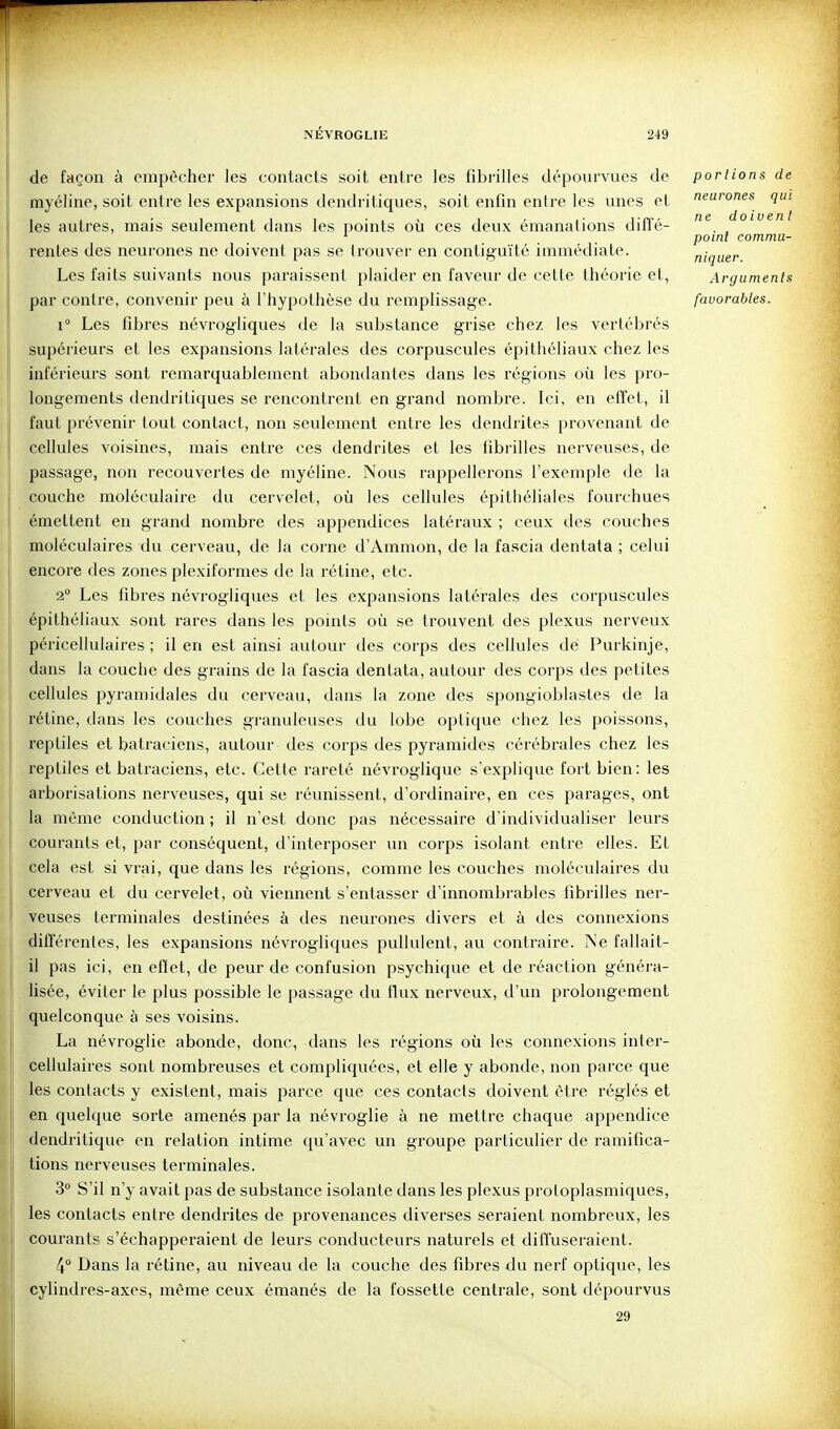 de façon à empêcher les contacts soit entre les fibrilles dépourvues de myéline, soit entre les expansions dendritiques, soit enfin entre les unes et les autres, mais seulement dans les points où ces deux émanations diffé- rentes des neurones ne doivent pas se trouver en contiguïté immédiate. Les faits suivants nous paraissent plaider en faveur de cette théorie et, par contre, convenir peu à l'hypothèse du remplissage. 1° Les fibres névrogliques de la substance grise chez les vertébrés supérieurs et les expansions latérales des corpuscules épithéliaux chez les inférieurs sont remarquablement abondantes dans les régions où les pro- longements dendritiques se rencontrent en grand nombre. Ici, en effet, il faut prévenir tout contact, non seulement entre les dendrites provenant de cellules voisines, mais entre ces dendrites et les fibrilles nerveuses, de passage, non recouvertes de myéline. Nous rappellerons l'exemple de la couche moléculaire du cervelet, où les cellules épithéliales fourchues émettent en grand nombre des appendices latéraux ; ceux des couches moléculaires du cerveau, de la corne d'Ammon, de la fascia dentata ; celui encore des zones plexiformes de la rétine, etc. 2° Les fibres névrogliques et les expansions latérales des corpuscules épithéliaux sont rares dans les points où se trouvent des plexus nerveux péricellulaires ; il en est ainsi autour des corps des cellules dé Purkinje, dans la couche des grains de la fascia dentata, autour des corps des petites cellules pyramidales du cerveau, dans la zone des spongioblastes de la rétine, dans les couches granuleuses du lobe optique chez les poissons, reptiles et batraciens, autour des corps des pyramides cérébrales chez les reptiles et batraciens, etc. Cette rareté névroglique s'explique fort bien: les arborisations nerveuses, qui se réunissent, d'ordinaire, en ces parages, ont la même conduction ; il n'est donc pas nécessaire d'individualiser leurs courants et, par conséquent, d'interposer un corps isolant entre elles. Et cela est si vrai, que dans les régions, comme les couches moléculaires du cerveau et du cervelet, où viennent s'entasser d'innombrables fibrilles ner- veuses terminales destinées à des neurones divers et à des connexions différentes, les expansions névrogliques pullulent, au contraire. Ne fallait- il pas ici, en eflet, de peur de confusion psychique et de réaction généra- lisée, éviter le plus possible le passage du flux nerveux, d'un prolongement quelconque à ses voisins. La névroglie abonde, donc, dans les régions où les connexions inter- cellulaires sont nombreuses et compliquées, et elle y abonde, non parce que les contacts y existent, mais parce que ces contacts doivent être réglés et en quelque sorte amenés par la névroglie à ne mettre chaque appendice dendritique en relation intime qu'avec un groupe particulier de ramifica- tions nerveuses terminales. 3° S'il n'y avait pas de substance isolante dans les plexus protoplasmiques, les contacts entre dendrites de provenances diverses seraient nombreux, les coui'ants s'échapperaient de leurs conducteurs naturels et diffuseraient. 4° Dans la rétine, au niveau de la couche des fibres du nerf optique, les cylindres-axes, même ceux émanés de la fossette centrale, sont dépourvus 29 portions de neurones qui ne doivent point commu- niquer. Arguments favorables.