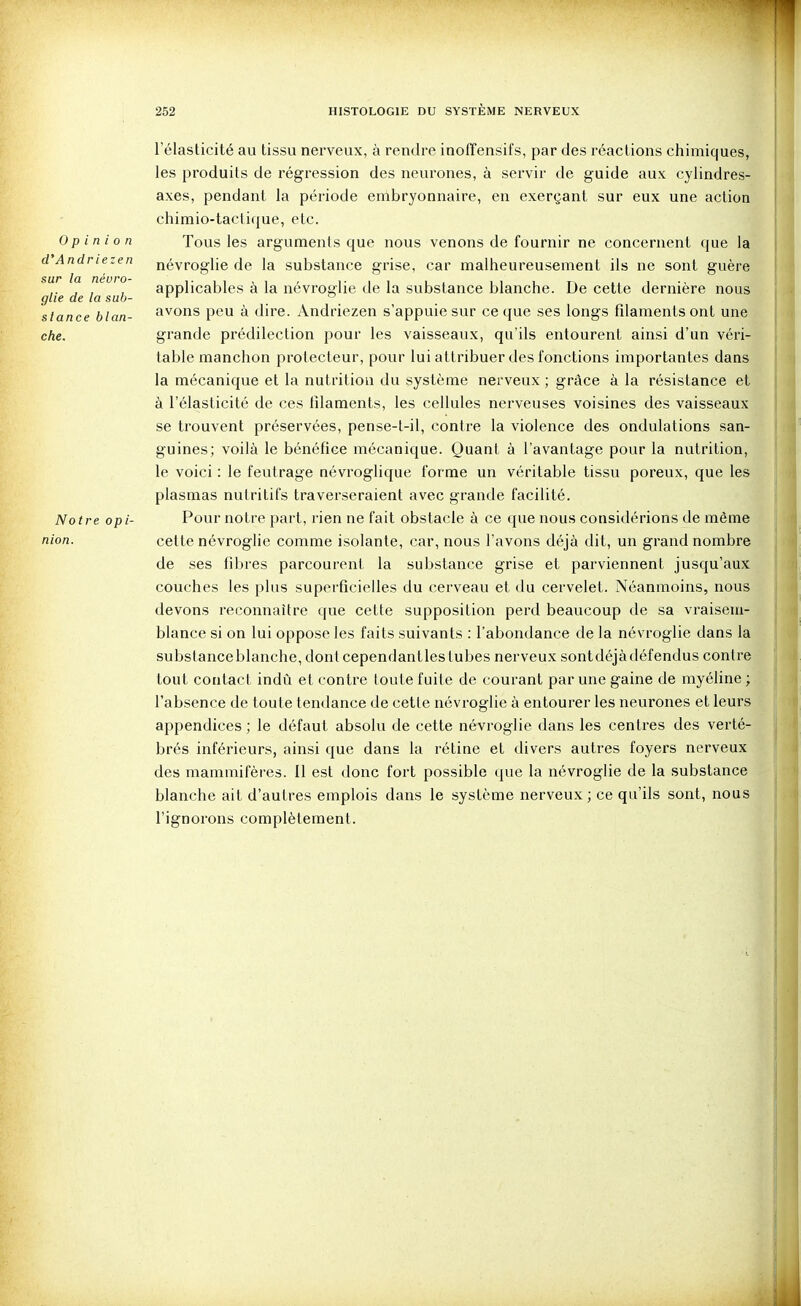 d'Andriezen sur la néuro- glie de la suh l'élasticité au tissu nerveux, à rendre inofîensifs, par des réactions chimiques, les produits de régi'ession des neurones, à servir de guide aux cylindres- axes, pendant la période embryonnaire, en exerçant sur eux une action chimio-taclique, etc. Opinion Tous les arguments que nous venons de fournir ne concernent que la névroglie de la substance grise, car malheureusement ils ne sont guère applicables à la névroglie de la substance blanche. De cette dernière nous siance blan- fixons peu à dire. Andriezen s'appuie sur ce que ses longs filaments ont une che. grande prédilection pour les vaisseaux, qu'ils entourent ainsi d'un véri- table manchon protecteur, pour lui attribuer des fonctions importantes dans la mécanique et la nutrition du système nerveux ; grâce à la résistance et à l'élasticité de ces filaments, les cellules nerveuses voisines des vaisseaux se trouvent préservées, pense-t-il, contre la violence des ondulations san- guines; voilà le bénéfice mécanique. Quant à l'avantage pour la nutrition, le voici : le feutrage névroglique forme un véritable tissu poreux, que les plasmas nutritifs traverseraient avec grande facilité. Notre opi- Pour notre part, rien ne fait obstacle à ce que nous considérions de môme nion. cette névroglie comme isolante, car, nous l'avons déjà dit, un grand nombre de ses fibres parcourent la substance grise et parviennent jusqu'aux couches les plus superficielles du cerveau et du cervelet. Néanmoins, nous devons reconnaître que cette supposition perd beaucoup de sa vraisem- blance si on lui oppose les faits suivants : l'abondance de la névroglie dans la substanceblanche, dont cependantles tubes nerveux sontdéjàdéfendus contre tout contact indû et contre toute fuite de courant par une gaine de myéline ; l'absence de toute tendance de cette névroglie à entourer les neurones et leurs appendices ; le défaut absolu de cette névroglie dans les centres des verté- brés inférieurs, ainsi que dans la rétine et divers autres foyers nerveux des mammifères. 11 est donc fort possible (juc la névroglie de la substance blanche ait d'autres emplois dans le système nerveux; ce qu'ils sont, nous l'ignorons complètement.