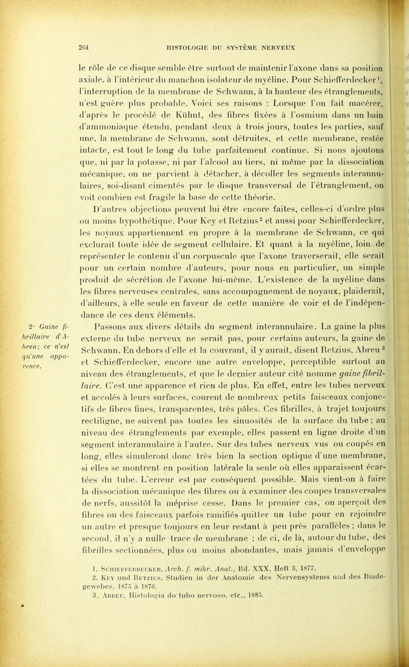 le rôle de ce disque semble être surtout de maintenir l'axone dans sa position axiale, à l'intérieur du manchon isolateur de myéline. Pour Schiefferdecker l'interruption de la membrane de Schwann, à la hauteur des étranglements, n'est guère plus probable. Voici ses raisons : Lorsque l'on fait macérer, d'après le procédé de Kûhnt, des fibres fixées à l'osmium dans un bain d'ammoniaque étendu, pendant deux à trois jours, toutes les parties, sauf line, la membrane de Schwann, sont détruites, et cette membrane, restée intacte, est tout le long du tube parfaitement continue. Si nous ajoutons que, ni par la potasse, ni par l'alcool au tiers, ni même par la dissociation mécanique, on ne parvient à détacher, à décoller les segments interannu- laires, soi-disant cimentés par le disque transversal de l'étranglement, on voit combien est fragile la base de cette théorie. D'autres objections pevivent lui être encore faites, celles-ci d'ordre plus ou moins hypothétique. Pour Key etRetzius- et aussi pour Schiefferdecker, les noyaux appartiennent en propre à la membrane de Schwann, ce qui exclurait toute idée de segment cellulaire. Et quant à la myéline, loin de représenter le contenu d'un corpuscule que l'axone traverserait, elle serait pour un certain nombre d'auteurs, pour nous en particulier, un simple produit de sécrétion de l'axone lui-même. L'existence de la myéline dans les fibres nerveuses centrales, sans accompagnement de noyaux, plaiderait, d'ailleurs, à elle seule en faveur de cette manière de voir et de l'indépen- dance de ces deux éléments. 2 Gaine fi- Passons aux divers détails du segment interannulaire. La gaine la plus brillaire (TA- externe du tube nerveux ne serait pas, pour certains auteurs, la gaine de breu; ce nesl gchwann. En dehors d'elle et la couvrant, il y aurait, disent Retzius, Abreu ^ et Schiefferdecker, encore une autre enveloppe, perceptible surtout au niveau des étranglements, et que le dernier auteur cité nomme gaine fîbril- laire. C'est une apparence et rien de plus. En effet, entre les tubes nerveux et accolés à leurs surfaces, courent de nombreux petits faisceaux conjonc- tifs de fibres fines, transparentes, très pâles. Ces fibrilles, à trajet toujours rectiligne, ne suivent pas toutes les sinuosités de la surface du tube ; au niveau des étranglements par exemple, elles passent en ligne droite d'un segment interannulaire à l'autre. Sur des tubes nerveux vus ou coupés en long, elles simuleront donc très bien la section optique d'une membrane, si elles se montrent en position latérale la seule où elles apparaissent écar- tées du tube. L'erreur est par conséquent possible. Mais vient-on à faire la dissociation mécanique des fibres ou à examiner des coupes transversales de nerfs, aussitôt la méprise cesse. Dans le premier cas, on aperçoit des fibres ou des faisceaux parfois ramifiés quitter un tube pour en rejoindre un autre et presque toujours en leur restant à peu près parallèles ; dans le second, il n'y a nulle trace de membrane ; de ci, de là, autour du tube, des fibrilles sectionnées, plus ou moins abondantes, mais jamais d'enveloppe 1. ScniEFFEKDECKER, .Irc/i. /'. mikr. Anal., Bd. XXX, Heft 3, 1877. 2. Key und Retzius, Studien in der Anatomie des Nervensystenis und des Biiide- gewebes, 1875 à 1876. 3. Abreu, Histolo^ia do tulx^ nervoso, etc., 1885. qu une appa- rence.