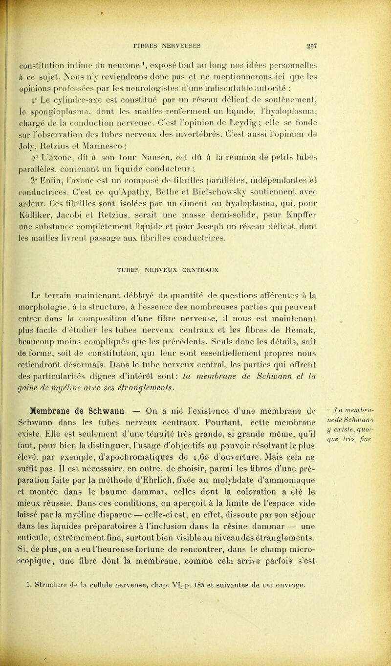 consliintion inlimo (hi neurone exposé tout au long nos idées personnelles à ce sujet. Nous n'y reviendrons donc pas et ne mentionnerons ici que les opinions professées par les neurologistes d'une indiscutable autorité : r Le cylindre-axe est constitué par un réseau délicat de soutènement, le spongioplasma, dont les mailles renferment un liquide, l'hyaloplasma, chargé de la conduction nerveuse. C'est l'opinion de Leydig ; elle se fonde sur l'observation des tubes nerveux des invertébrés. C'est aussi l'opinion de Joly, Retzius et IMarinesco ; 2° L'axone, dit à son tour Nansen, est dû à la réunion de petits tubes parallèles, contenant un liquide conducteur ; 3 Enfm, l'axone est un composé de fdîrilles parallèles, indépendantes et conductrices. C'est ce qu'Apathy, Bethe et Bielschowsky soutiennent avec ardeur. Ces fibrilles sont isolées par un ciment ou hyaloplasma, qui, pour Kôlliker, Jacobi et Retzius, serait une masse demi-solide, pour Kupffer une substance complètement liquide et pour Joseph un réseau délicat dont les mailles livrent passage aux fdjriiles conductrices. TUBES NERVEUX CENTRAUX Le terrain maintenant déblayé de quantité de questions afférentes à la morphologie, à la structure, à l'essence des nombreuses parties qui peuvent entrer dans la composition d'une fibre nerveuse, il nous est maintenant plus facile d'étudier les tubes nerveux centraux et les fibres de Remak, beaucoup moins compliqués que lea précédents. Seuls donc les détails, soit de forme, soit de constitution, qui leur sont essentiellement propres nous retiendront désormais. Dans le tube nerveux central, les parties qui offrent des particularités dignes d'intérêt sont: la membrane de Schwann et la gaine de myéline avec ses étranglements. Membrane de Schwann. — On a nié l'existence d'une membrane de Schwann dans les tubes nerveux centraux. Pourtant, cette membrane existe. Elle est seulement d'une ténuité très grande, si grande même, qu'il faut, pour bien la distinguer, l'usage d'objectifs au pouvoir résolvant le plus élevé, par exemple, d'apochromatiques de i,6o d'ouverture. Mais cela ne suffit pas. Il est nécessaire, en outre, de choisir, parmi les fibres d'une pré- paration faite par la méthode d'Ehrlich, fixée au molybdate d'ammoniaque et montée dans le baume dammar, celles dont la coloration a été le mieux réussie. Dans ces conditions, on aperçoit à la limite de l'espace vide laissé parla myéline disparue — celle-ci est, en effet, dissoute par son séjour dans les liquides préparatoires à l'inclusion dans la résine dammar — une cuticule, extrêmement fine, surtout bien visible au niveau des étranglements. Si, de plus, on a eu l'heureuse fortune de rencontrer, dans le champ micro- scopique, une fibre dont la membrane, comme cela arrive parfois, s'est 1. Structure de la cellule nerveuse, chap. VI, p. 185 et suivantes de cet ouvrage. ' La menibra- nede Schwann y existe, quoi- que très fine