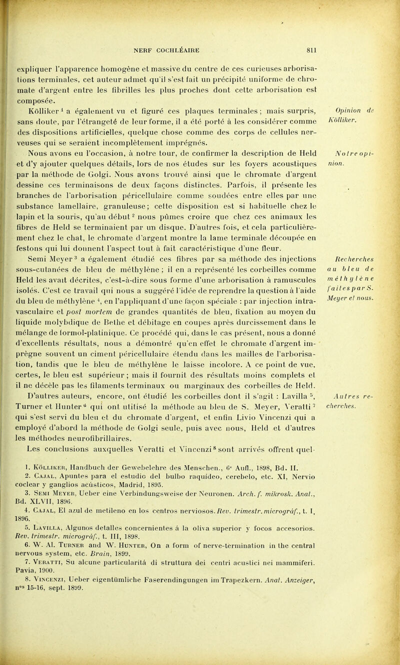 expliquer l'apparence homogène et massive du centre de ces curieuses arborisa- tions terminales, cet auteur admet qu i) s'est fait un précipité uniforme de chro- mate d'argent entre les fibrilles les plus proches dont cette arborisation est composée. Kôlliker^a également vu et figuré ces plaques terminales; mais surpris, Opinion de sans doute, par l'étrangeté de leur forme, il a été porté à les considérer comme holliker. des dispositions artificielles, quelque chose comme des corps de cellules ner- veuses qui se seraient incomplètement imprégnés. Nous avons eu l'occasion, à notre tour, de confirmer la description de Held Noire opi- et d'y ajouter quelques détails, lors de nos études sur les foyers acoustiques nion. par la méthode de Golgi. Nous avons trouvé ainsi que le chromate d'argent dessine ces terminaisons de deux façons distinctes. Parfois, il présente les branches de l'arborisation péricellulaire comme soudées entre elles par une substance lamellaire, granuleuse; cette disposition est si habituelle chez le lapin et la souris, qu'au début ^ nous pûmes croire que chez ces animaux les fibres de Held se terminaient par un disque. D'autres fois, et cela particulière- ment chez le chat, le chromate d'argent montre la lame terminale découpée en festons qui lui donnent l'aspect tout à fait caractéristique d'une fleur. Semi Meyer^ a également étudié ces fibres par sa méthode des injections Recherches sous-cutanées de bleu de méthylène; il en a représenté les corbeilles comme au bleu de Held les avait décrites, c'est-à-dire sous forme d'une arborisation à ramuscules méthylène isolés. C'est ce travail qui nous a suggéré l'idée de reprendre la question à l'aide laites par S. du bleu de méthylène ^, en l'appliquant d'une façon spéciale : par injection intra- ^'^^'^y'' ^' nous. vasculaire et posl morlem de grandes quantités de bleu, fixation au moyen du liquide molybdique de Belhe et débitage en coupes après durcissement dans le mélange de (ormol-platinique. Ce procédé qui, dans le cas présent, nous a donné d'excellents résultats, nous a démontré qu'en effet le chromate d'argent im- prègne souvent un ciment péricellulaire étendu dans les mailles de l'arborisa- tion, tandis que le bleu de méthylène le laisse incolore. A ce point de vue, certes, le bleu est supérieur; mais il fournit des résultats moins complets et il ne décèle pas les filaments terminaux ou marginaux des corbeilles de Held. D'autres auteurs, encore, ont étudié les corbeilles dont il s'agit : Lavilla ^, Autres re- Turner et Hunter  qui ont utilisé la méthode au bleu de S. Meyer, Veratti^ cherches. qui s'est servi du bleu et du chromate d'argent, et enfin Livio Vincenzi qui a employé d'abord la méthode de Golgi seule, puis avec nous, Held et d'autres les méthodes neurofibrillaires. Les conclusions auxquelles Veratti et Vincenzi ^ sont arrivés offrent quel- 1. KôLLUiER, Handbuch der Gevvebelehre des Menschen., Aufl., 1898, Bd. II. 2. Cajal, Apuntes para et estudic del bulbo raquîdeo, cerebelo, etc. XI, Nervio coclear y ganglios acûsticos, Madrid, 1895. 3. Semi Meyer, Ueber eine Verbindung^weise der Neuronen. Arch. f. mikrosk. Anal., Bd. XLVII, 18%. 4. Cajal, El azul de metileno en los centres nerviosos.Tîey. trimestr. microgràf., t. I, 1896. 5. Lavilla, Algunos detalles concernientes â la cliva superior y focos accesorios. Heu. trimestr. microgràf., t. III, 1898. 6. W. AI. TuRNER and W. Hunter, On a form of nerve-termination in the central nervous System, etc. Brain, 1899. 7. Veratti, Su alcune particularitâ di struttura dei centri acustici nei mammiferi. Pavia, 1900. 8. Vincenzi, Ueber eigenlumliche Faserendingungen im Trapezkern. ^«a/. Anzeiger, n-^ 15-16, sept. 1899.