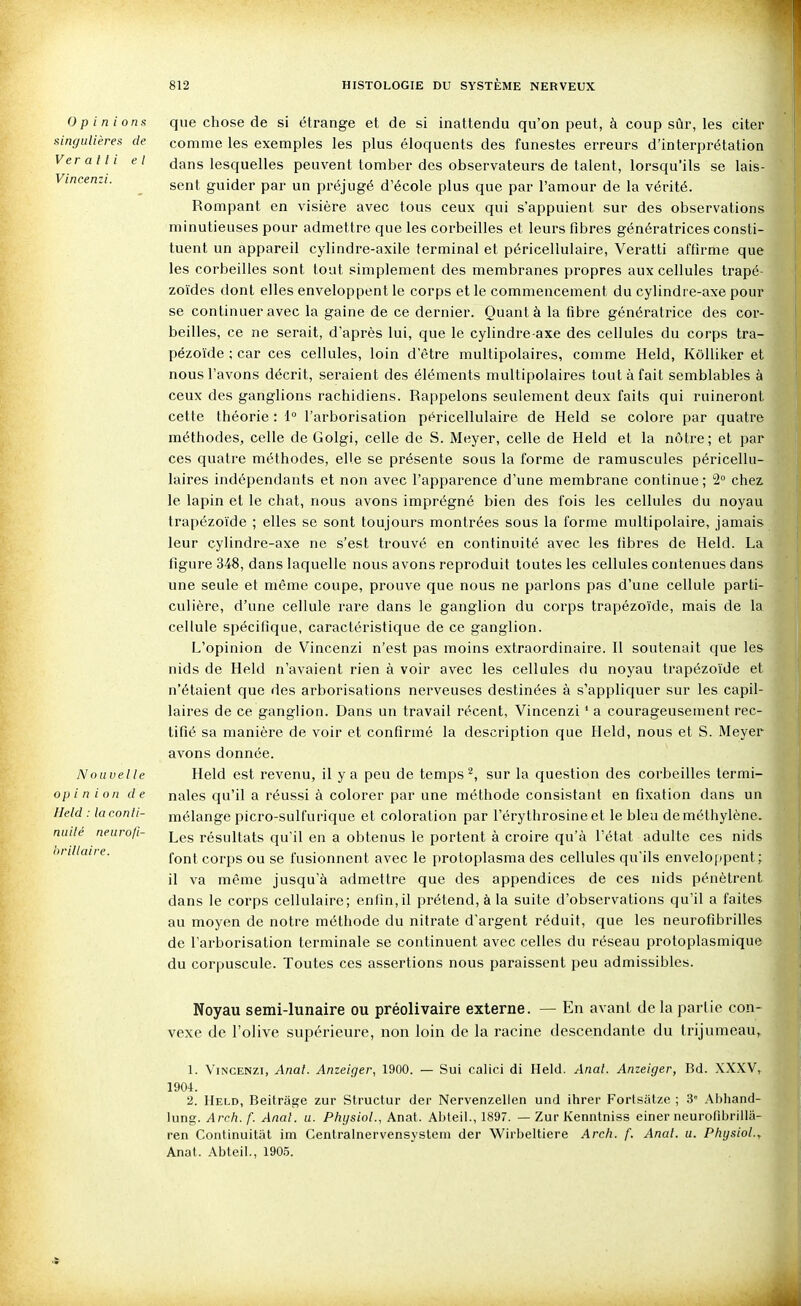 Ver at t i et Vincenzi. Opinions que chose de si étrange et de si inattendu qu'on peut, à coup sûr, les citer singulières de comme les exemples les plus éloquents des funestes erreurs d'interprétation dans lesquelles peuvent tomber des observateurs de talent, lorsqu'ils se lais- sent guider par un préjugé d'école plus que par l'amour de la vérité. Rompant en visière avec tous ceux qui s'appuient sur des observations minutieuses pour admettre que les corbeilles et leurs fibres génératrices consti- tuent un appareil cylindre-axile terminal et péricellulaire, Veratti affirme que les corbeilles sont tout simplement des membranes propres aux cellules trapé- zoïdes dont elles enveloppent le corps et le commencement du cylindre-axe pour se continuer avec la gaine de ce dernier. Quant à la fibre génératrice des cor- beilles, ce ne serait, d'après lui, que le cylindre-axe des cellules du corps tra- pézoïde ; car ces cellules, loin d'être multipolaires, comme Held, KôUiker et nous l'avons décrit, seraient des éléments multipolaires tout à fait semblables à ceux des ganglions rachidiens. Rappelons seulement deux faits qui ruineront cette théorie : 1° l'arborisation péricellulaire de Held se colore par quatre méthodes, celle de Golgi, celle de S. Meyer, celle de Held et la nôtre; et par ces quatre méthodes, elle se présente sous la forme de ramuscules péricellu- laires indépendants et non avec l'apparence d'une membrane continue; 2 chez, le lapin et le chat, nous avons imprégné bien des fois les cellules du noyau trapézol'de ; elles se sont toujours montrées sous la forme multipolaire, jamais leur cylindre-axe ne s'est trouvé en continuité avec les fibres de Held. La figure 348, dans laquelle nous avons reproduit toutes les cellules contenues dans une seule et même coupe, prouve que nous ne parlons pas d'une cellule parti- culière, d'une cellule rare dans le ganglion du corps trapézoïde, mais de la cellule spécifique, caractéristique de ce ganglion. L'opinion de Vincenzi n'est pas moins extraordinaire. Il soutenait que les nids de Held n'avaient rien à voir avec les cellules du noyau trapézoïde et n'étaient que des arborisations nerveuses destinées à s'appliquer sur les capil- laires de ce ganglion. Dans un travail récent, Vincenzi ' a courageusement rec- tifié sa manière de voir et confirmé la description que Held, nous et S. Meyer avons donnée. Nouvelle Held est revenu, il y a peu de temps ^, sur la question des corbeilles termi- opin ion de nales qu'il a réussi à colorer par une méthode consistant en fixation dans un Held : laconti- mélange picro-sulfurique et coloration par l'érythrosine et le bleu de méthylène. nulle neuro/i- j^es résultats qu'il en a obtenus le portent à croire qu'à l'état adulte ces nids font corps ou se fusionnent avec le protoplasma des cellules qu'ils enveloppent; il va même jusqu'à admettre que des appendices de ces nids pénètrent dans le corps cellulaire; enfin,il prétend, à la suite d'observations qu'il a faites au moyen de notre méthode du nitrate d'argent réduit, que les neurofibrilles de l'arborisation terminale se continuent avec celles du réseau protoplasmique du corpuscule. Toutes ces assertions nous paraissent peu admissibles. Noyau semi-lunaire ou préolivaire externe. — En avant de la partie con- vexe de l'olive supérieure, non loin de la racine descendante du trijumeau, 1. Vincenzi, Anal. Anzeiger, 1900. — Soi cafici di Held. Anal. Anzeiger, Bd. .XXXV, 1904. 2. Held, Beitrâge zur Structur der Nervenzellen und ihrer Fortsiitze ; 3 Al)liand- lung. Arch.f. Anal. u. Phijsiol., Anat. Abteil., 1897. — Zur Kenntniss einer neurofibrilla- ren Continuitiit im Centralnervensystein der Wirbeltiere Arch. f. Anal. u. Physiol., Anat. Abteil., 1905. hrillaire.