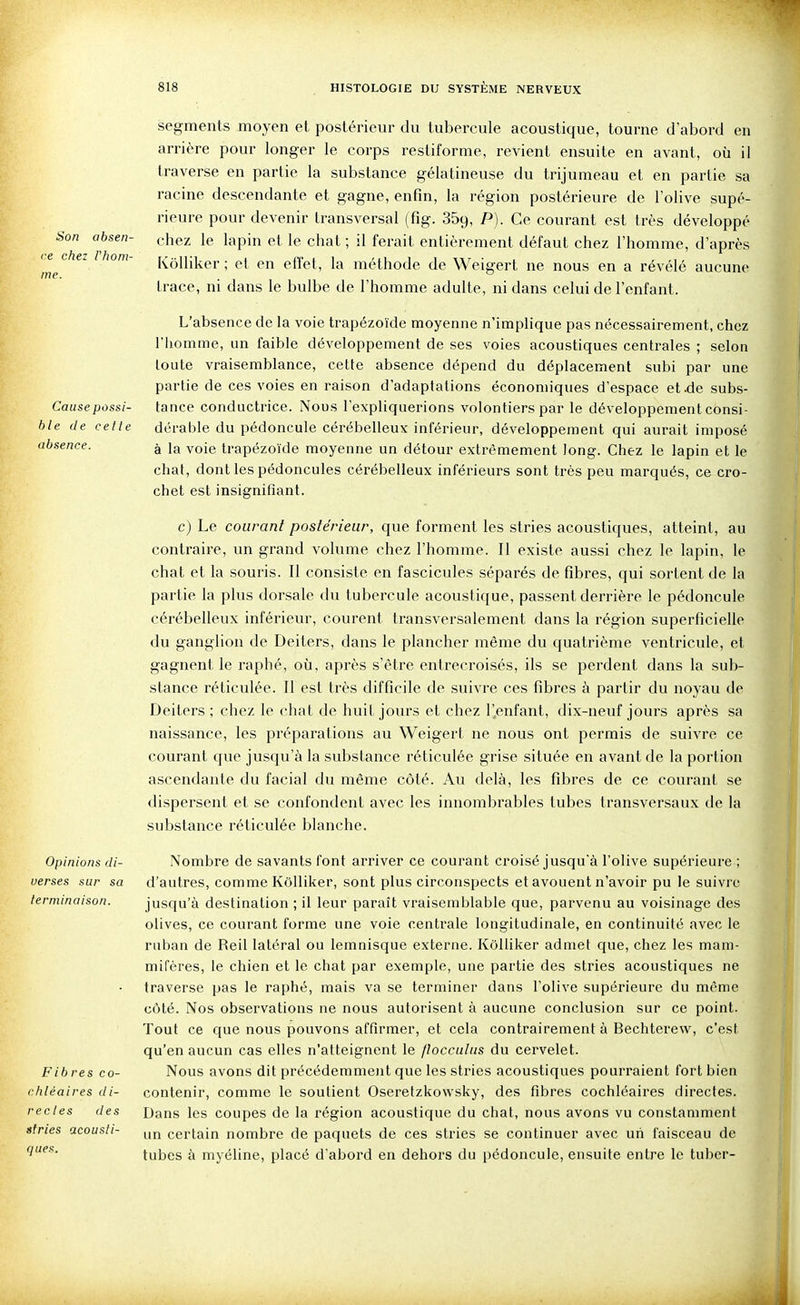 Son absen- ce chez Vhom- ine. Cause possi- ble de celle absence. Opinions di- verses sur sa terminaison. Fibres co- rhléaires di- recles des stries acousli- ques. segments moyen et postérieur du tubercule acoustique, tourne d'abord en arrière pour longer le corps restiforme, revient ensuite en avant, où il traverse en partie la substance gélatineuse du trijumeau et en partie sa racine descendante et gagne, enfin, la région postérieure de l'olive supé- rieure pour devenir transversal (fig. 359, -P)- Ce courant est très développé chez le lapin et le chat ; il ferait entièrement défaut chez l'homme, d'après KôUiker ; et en effet, la méthode de Weigert ne nous en a révélé aucune trace, ni dans le bulbe de l'homme adulte, ni dans celui de l'enfant. L'absence de la voie trapézoïde moyenne n'implique pas nécessairement, chez riiomme, un faible développement de ses voies acoustiques centrales ; selon toute vraisemblance, cette absence dépend du déplacement subi par une partie de ces voies en raison d'adaptations économiques d'espace et.de subs- tance conductrice. Nous l'expliquerions volontiers par le développement consi- dérable du pédoncule cérébelleux inférieur, développement qui aurait imposé à la voie trapézoïde moyenne un détour extrêmement long. Chez le lapin et le chat, dont les pédoncules cérébelleux inférieurs sont très peu marqués, ce cro- chet est insignifiant. c) Le courant postérieur, que forment les stries acoustiques, atteint, au contraire, un grand volume chez l'homme. Il existe aussi chez le lapin, le chat et la souris. Il consiste en fascicules séparés de fibres, qui sortent de la partie la plus dorsale du tubercule acoustique, passent derrière le pédoncule cérébelleux inférieur, courent transversalement dans la région superficielle du ganglion de Deiters, dans le plancher même du quatrième ventricule, et gagnent le raphé, où, après s'être entrecroisés, ils se perdent dans la sub- stance réticulée. Il est très difficile de suivre ces fibres à partir du noyau de Deiters; chez le chat de huit jours et chez l'enfant, dix-neuf jours après sa naissance, les préparations au Weigert ne nous ont permis de suivre ce courant que jusqu'à la substance réticulée grise située en avant de la portion ascendante du facial du même côté. Au delà, les fibres de ce courant se dispersent et se confondent avec les innombrables tubes transversaux de la substance réticulée blanche. Nombre de savants font arriver ce courant croisé jusqu'à l'olive supérieure ; d'autres, comme KôUiker, sont plus circonspects et avouent n'avoir pu le suivre jusqu'à destination ; il leur paraît vraisemblable que, parvenu au voisinage des olives, ce courant forme une voie centrale longitudinale, en continuité avec le ruban de Reil latéral ou lemnisque externe. KôUiker admet que, chez les mam- mifères, le chien et le chat par exemple, une partie des stries acoustiques ne traverse pas le raphé, mais va se terminer dans l'olive supérieure du même côté. Nos observations ne nous autorisent à aucune conclusion sur ce point. Tout ce que nous pouvons affirmer, et cela contrairement à Bechterew, c'est qu'en aucun cas elles n'atteignent le /loccalas du cervelet. Nous avons dit précédemment que les stries acoustiques pourraient fort bien contenir, comme le soutient Oseretzkowsky, des fibres cochléaires directes. Dans les coupes de la région acoustique du chat, nous avons vu constamment un certain nombre de paquets de ces stries se continuer avec un faisceau de tubes à myéline, placé d'abord en dehors du pédoncule, ensuite entre le tuber- à