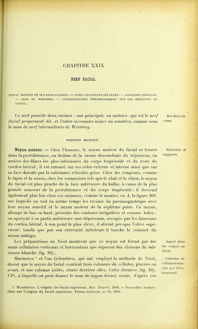 CHAPITRE XXIX NERF FACIAL NOYAU MOTEUR ET SES RADICULAIRES. — VOIES SENSITIVES RÉFLEXES. — GANGLION GÉNICULÉ. — NERF DE WRISBERG. — CONSIDÉRATIONS PHYSIOLOGIQUES SUR LES RÉFLEXES DU FACIAL. Ce nerf possède deux racines : une principale ou motrice, qui est le nerf Sesdeuxra- facial proprement dit, et l'autre accessoire mince ou sensitive, connue sous dnes. le nom de nerf intermédiaire de Wrisberg. PORTION MOTRICE Noyau moteur. — Chez l'homme, le noyau moteur du facial se trouve dans la protubérance, en dedans de la racine descendante du trijumeau, en arrière des fibres les pkis inférieures du corps trapézoïde et du reste du cordon latéral ; il est entouré sur ses côtés externe et interne ainsi que sur sa face dorsale par la substance réticulée grise. Chez les i^ongeurs, comme le lapin et la souris, chez les carnassiers tels que le chat et le chien, le noj^au du facial est plus proche de la face antérieure du bulbe, à cause de la plus grande minceur de la protubérance et du corps trapézoïde ; il descend également plus bas chez ces animaux, comme le montre, en A, la figure 368, sur laquelle on voit en même temps les racines du pneumogastrique avec leur noyau sensitif et le noyau moteur de la septième paire. Ce noyau, allongé de bas en haut, présente des contours irréguliers et comme lobés ; on aperçoit à sa partie antérieure une dépression, occupée par les faisceaux du cordon latéral, A son point le plus élevé, il atteint presque l'olive supé- rieure, tandis que par son extrémité inférieure il touche le sommet du noyau ambigu. Les préparations au Nissl montrent que ce noyau est formé par des amas cellulaires verticaux et horizontaux que séparent des cloisons de sub- stance blanche (fig. 867). Marinesco ^ et Van Gehuchlen, qui ont employé la méthode de Nissl, disent que le noyau du facial contient trois colonnes de cellules, placées en avant, et une colonne isolée, située derrière elles. Cette dernière (fig. 867, CP), à laquelle on peut donner le nom de noyau dorsal, serait, d'après ces 1. Marinesco, L'origine du facial supérieur. Rev. NeuroL, 1898. — Nouvelles recher- ches sur l'origine du facial supérieur. Presse médicale, n° 69, 1899. Situation et rapports. Aspect dans les coupes au Nissl. Colonnes de cellules et mus- cles qu'elles innervent.