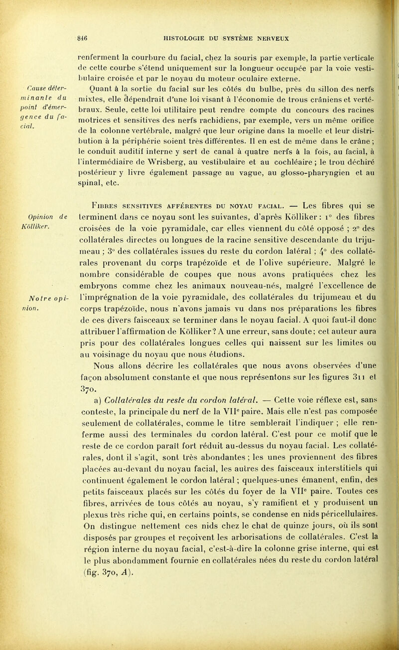 Cause déter- min an le du point d'émer- gence du fa- cial. renferment la courbure du facial, chez la souris par exemple, la partie verticale de cette courbe s'étend uniquement sur la longueur occupée par la voie vesti- bulaire croisée et par le noyau du moteur oculaire externe. Quant à la sortie du facial sur les côtés du bulbe, près du sillon des nerfs mixtes, elle dépendrait d'une loi visant à l'économie de trous crâniens et verté- braux. Seule, cette loi utilitaire peut rendre compte du concours des racines motrices et sensitives des nerfs rachidiens, par exemple, vers un même orifice de la colonne vertébrale, malgré que leur origine dans la moelle et leur distri- bution à la périphérie soient très différentes. Il en est de même dans le crâne; le conduit auditif interne y sert de canal à quatre nerfs à la fois, au facial, à l'intermédiaire de Wrisberg, au vestibulaire et au cochléaire ; le trou déchiré postérieur y livre également passage au vague, au glosso-pharyngien et au spinal, etc. Opinion de Kollilier. Notre opi- nion. Fibres sensitives afférentes du noyau facial. — Les fibres qui se terminent dans ce noyau sont les suivantes, d'après Kôlliker : i° des fibres croisées de la voie pyramidale, car elles viennent du côté opposé ; 2° des collatérales directes ou longues de la racine sensitive descendante du triju- meau ; 3° des collatérales issues du reste du cordon latéral ; 4° des collaté- rales provenant du corps trapézoïde et de l'olive supérieure. Malgré le nombre considérable de coupes que nous avons pratiquées chez les embryons comme chez les animaux nouveau-nés, malgré l'excellence de l'imprégnation de la voie pyramidale, des collatérales du trijumeau et du corps trapézoïde, nous n'avons jamais vu dans nos préparations les fibres de ces divers faisceaux se terminer dans le noyau facial. A quoi faut-il donc attribuer l'affirmation de Kôlliker? A une erreur, sans doute; cet auteur aura pris pour des collatérales longues celles qui naissent sur les limites ou au voisinage du noyau que nous étudions. Nous allons décrire les collatérales que nous avons observées d'une façon absolument constante et que nous représentons sur les figures 3ii et 370. a) Collatérales du reste du cordon latéral. — Cette voie réflexe est, sans conteste, la principale du nerf de la VIP paire. Mais elle n'est pas composée seulement de collatérales, comme le titre semblerait l'indiquer ; elle ren- ferme aussi des terminales du cordon latéral. C'est pour ce motif que le reste de ce cordon paraît fort réduit au-dessus du noyau facial. Les collaté- rales, dont il s'agit, sont très abondantes ; les unes proviennent des fibres placées au-devant du noyau facial, les autres des faisceaux interstitiels qui continuent également le cordon latéral ; quelques-unes émanent, enfin, des petits faisceaux placés sur les côtés du foyer de la VII^ paire. Toutes ces fibres, arrivées de tous côtés au noyau, s'y ramifient et y produisent un plexus très riche qui, en certains points, se condense en nids péricellulaires. On distingue nettement ces nids chez le chat de quinze jours, où ils sont disposés par groupes et reçoivent les arborisations de collatérales. C'est la région interne du noyau facial, c'est-à-dire la colonne grise interne, qui est le plus abondamment fournie en collatérales nées du reste du cordon latéral (fig. 370, A). .MÊÀ