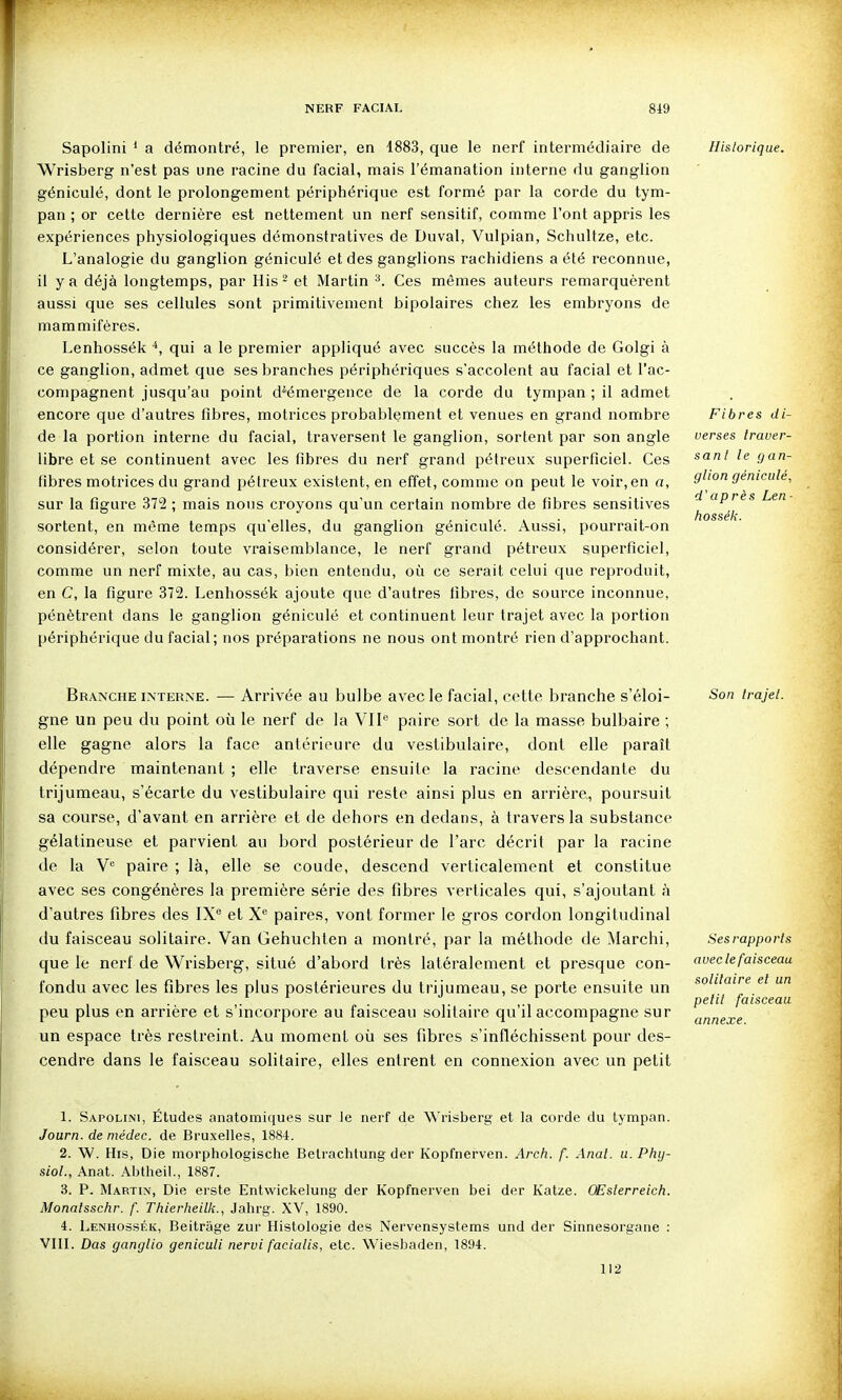 Sapolini ' a démontré, le premier, en 1883, que le nerf intermédiaire de Wrisberg n'est pas une racine du facial, mais l'émanation interne du ganglion géniculé, dont le prolongement périphérique est formé par la corde du tym- pan ; or cette dernière est nettement un nerf sensitif, comme l'ont appris les expériences physiologiques démonstratives de Duval, Vulpian, Schultze, etc. L'analogie du ganglion géniculé et des ganglions rachidiens a été reconnue, il y a déjà longtemps, par His- et Martin ^. Ces mêmes auteurs remarquèrent aussi que ses cellules sont primitivement bipolaires chez les embryons de mammifères. Lenhossék qui a le premier appliqué avec succès la méthode de Golgi à ce ganglion, admet que ses branches périphériques s'accolent au facial et l'ac- compagnent jusqu'au point d^émergeuce de la corde du tympan ; il admet encore que d'autres fibres, motrices probablement et venues en grand nombre de la portion interne du facial, traversent le ganglion, sortent par son angle libre et se continuent avec les fibres du nerf grand pélreux superficiel. Ces fibres motrices du grand pélreux existent, en effet, comme on peut le voir,en a, sur la figure 372 ; mais nous croyons qu'un certain nombre de fibres sensitives sortent, en même temps qu'elles, du ganglion géniculé. Aussi, pourrait-on considérer, selon toute vraisemblance, le nerf grand pétreux superficiel, comme un nerf mixte, au cas, bien entendu, où ce serait celui que reproduit, en C, la figure 372. Lenhossék ajoute que d'autres fibres, de source inconnue, pénètrent dans le ganglion géniculé et continuent leur trajet avec la portion périphérique du facial; nos préparations ne nous ont montré rien d'approchant. Historique. Fibres di- verses traver- sa ni le gan- glion géniculé, d'ap rès Len ■ hossék. Branche interne. — Arrivée au bulbe avec le facial, cette branche s'éloi- gne un peu du point où le nerf de la VU'' paire sort de la masse bulbaire ; elle gagne alors la face antérieure du vestibulaire, dont elle paraît dépendre maintenant ; elle traverse ensuite la racine descendante du trijumeau, s'écarte du vestibulaire qui l'este ainsi plus en arrière, poursuit sa course, d'avant en arrière et de dehors en dedans, à travers la substance gélatineuse et parvient au bord postérieur de l'arc décrit par la racine de la Y' paire ; là, elle se coude, descend verticalement et constitue avec ses congénères la première série des fibres verticales qui, s'ajoulant à d'autres fibres des IX'' et X paires, vont former le gros cordon longitudinal du faisceau solitaire. Van Gehuchten a montré, par la méthode de Marchi, que le nerf de Wrisberg, situé d'abord très latéralement et presque con- fondu avec les fibres les plus postérieures du trijumeau, se porte ensuite un peu plus en arrière et s'incorpore au faisceau solitaire qu'il accompagne sur un espace très restreint. Au moment où ses fibres s'infléchissent pour des- cendre dans le faisceau solitaire, elles entrent en connexion avec un petit Son Irajel. Ses rapports avec le faisceau solitaire et un petit faisceau annexe. 1. Sapolini, Études anatomiques sur le nerf de Wrisberg et la corde du lympan. Journ. de médec. de Bruxelles, 1884. 2. W. His, Die morphologische Belrachtung der Kopfiierven. Arch. f. Anal. u. Phg- siol., Anat. Abtheil., 1887. 3. P. Martin, Die ei'ste Entwickelung der Kopfnerven bel der Katze. OEslerreich. Monalsschr. f Thierlieilk., Jahrg. XV, 1890. 4. Lenhossék, Beitrage zur Histologie des Nervensystems und der Sinnesorgaiie : VIIL Das ganglio geniculi nervi facialis, etc. Wiesbaden, 1894. 112