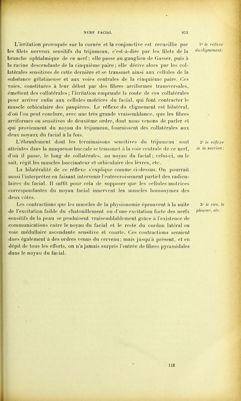 L'irritation provoquée sur la cornée et la conjonctive est recueillie par 1° le réflexe les filets nerveux sensitifs du trijumeau, c'est-à-dire par les filets de la dudignemenl; branche ophtalmique de ce nerf ; elle passe au ganglion de Casser, puis à la racine descendante de la cinquième paire ; elle dérive alors par les col- latérales sensitives de cette dernière et se transmet ainsi aux cellules de la substance gélatineuse et aux voies centrales de la cinquième paire. Ces voies, constituées à leur début par des fibres arciformes transversales, émettent des collatérales; l'irritation emprunte la route de ces collatérales pour arriver enfin aux cellules motrices du facial, qui font contracter le muscle orbiculaire des paupières. Le réflexe du clignement est bilatéral, d'où l'on peut conclure, avec une très grande vraisemblance, que les fibres arciformes ou sensitives de deuxième ordre, dont nous venons de parler et qui proviennent du noyau du trijumeau, fournissent des collatérales aux ■deux noyaux du facial à la fois. L'ébranlement dont les terminaisons sensitives du trijumeau sont 2° le réflexe atteintes dans la muqueuse buccale se transmet à la voie centrale de ce nerf, ^e la succion; ■d'où il passe, le long de collatérales, au noyau du facial ; celui-ci, on le sait, régit les muscles buccinateur et orbiculaire des lèvres, etc. La bilatéralité de ce réflexe s'explique comme ci-dessus. On pourrait aussi l'interpréter en faisant intervenir l'entrecroisement partiel des radicu- laires du facial. Il suffit pour cela de supposer que les cellules motrices •correspondantes du noyau facial innervent les muscles homonymes des •deux côtés. Les contractions que les muscles de la physionomie éprouvent à la suite 3» le rire, le •de l'excitation faible du chatouillement ou d'une excitation forte des nerfs pleurer, etc. •sensitifs de la peau se produisent vraisemblablement grâce à l'existence de ^communications entre le noyau du facial et le reste du cordon latéral ou voie médullaire ascendante sensitive et courte. Ces contractions seraient -dues également à des ordres venus du cerveau; mais jusqu'à présent, et en dépit de tous les efforts, on n'a jamais surpris l'entrée défibres pyramidales dans le noyau du facial. 113