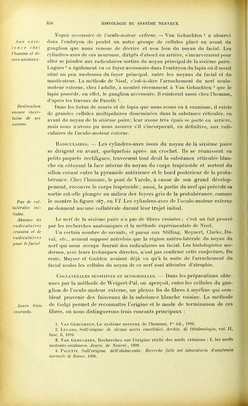 Son exis- tence chez l'homme et di- vers animaux. Destination encore incer- taine de ses axones. Pas de col- latérales ini- tiales. Absence de radiculaires croisées et de radiculaires pour le facial. Leurs trois courants. Noyau accessoire de Voculo-moleav externe. — Van Gehuchten ^ a observé dans l'embryon de poulet un autre groupe de cellules placé en avant du ganglion que nous venons de décrire et non loin du noyau du facial. Les cylindres-axes de ces neurones, dirigés d'abord en arrière, s'incurveraient pour aller se joindre aux radiculaires sorties du noyau principal de la sixième paire. Lugaro ^ a également vu ce foyer accessoire dans l'embryon du lapin où il serait situé un peu au-dessus du foyer principal, entre les noyaux du facial et du masticateur. La méthode de Nissl, c'est-à-dire l'arrachement du nerf oculo- moteur externe, chez 1 adulte, a montré récemment à Van Gehuchten ^ que le lapin possède, en effet, le ganglion accessoire. 11 existerait aussi chez l'homme,, d'après les travaux de Pacetti Dans les fœtus de souris et de lapin que nous avons eu à examiner, il existe de grandes cellules multipolaires disséminées dans la substance réticulée, en avant du noyau de la sixième paire; leur axone très épais se porte en arrière, mais nous n'avons pu nous assurer s'il s'incorporait, en définitive, aux radi- culaires de l'oculo-moteur externe. Radiculaires. — Les cylindres-axes issus du noyau de la sixième paire se dirigent en avant, quelquefois après un crochet. Ils se réunissent en petits paquets rectilignes, traversent tout droit la substance réticulée blan- che en côtoyant la face interne du noyau du corps trapézoïde et sortent du silloii creusé entre la pyramide antérieure et le bord postérieur de la protu- bérance. Chez l'homme, le pont de Varole, à cause de son grand dévelop- pement, recouvre le corps trapézoïde ; aussi, la partie du nerf qui précède sa sortie est-elle plongée au milieu des foyers gris de la protubérance, comme le montre la figure 287, en VI. Les cylindres-axes de l'oculo-moteur externe ne donnent aucune collatérale durant leur trajet initial. Le nerf de la sixième paire n'a pas de fibres croisées ; c'est un fait prouvé par les recherches anatomiques et la méthode expérimentale de Nissl. Un certain nombre de savants, et parmi eux Stilling, Meynert, Clarke, Du- val, etc., avaient supposé autrefois que la région antéro-latérale du noyau du nerf qui nous occupe fournit des radiculaires au facial. Les histologistes mo- dernes, avec leurs techniques directes, n'ont pas confirmé cette conjecture. Du reste, Mayser et Gudden avaient déjà vu qu'à la suite de l'arrachement du facial seules les cellules du noyau de ce nerf sont atteintes d'atrophie. Collatérales sensitivks et sensorielles. — Dans les préparations obte- nues par la méthode de Weigert-Pal, on aperçoit, entre les cellules du gan- glion de l'oculo-moteur externe, un plexus fin de fibres à myéline qui sem- blent provenir des faisceaux de la substance blanche voisine. La méthode de Golgi permet de reconnaître l'origine et le mode de terminaison de ces fibres, où nous distinguerons trois courants principaux : 1. Van Gehuchten, Le système nerveux de l'homme, 1 éd., 1893. 2. Lugaro, SuH'origine di alcuni nervi cncefalici. Archiu. di Ottalmologia, vol. II,- fasc. 6, 1894. 3. Van Gehuchten, Recherches sur l'origine réelle des nerfs crâniens : I, les nerfs moteurs oculaires. Journ. de Neurol., 1898. 4. Pacetti, SuH'origine dcH'ubducente. Ricerche faite net laboralorio d'anatonda normale di Roma, 189G.