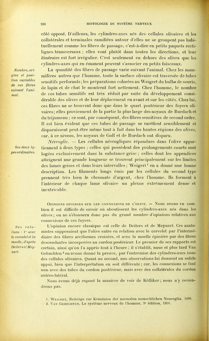 Nombre, ori- gine el posi- tion variables de ces fibres suivant iani- Ses deux ty- pes ordinaires. côté opposé. D'ailleurs, les cylindres-axes nés des cellules olivaires et les collatérales et terminales ramifiées autour d'elles ne se groupent pas habi- tuellement comme les fibres de passage, c'est-à-dire en petits paquets recti- lignes transversaux ; elles vont plutôt dans toutes les dii'ections, et leur itinéraire est fort irrégulier. C'est seulement en dehors des olives que les cylindres-axes qui en émanent peuvent s'associer en petits faisceaux. La quantité des fibres de passage varie suivant l'animal. Chez les mam- mifères autres que l'homme, toute la surface olivaire est traversée de tubes sensitifs perforants; les préparations colorées au Weigerl du bulbe de souris, de lapin et de chat le montrent fort nettement. Chez l'homme, le nombi'e de ces tubes sensitifs est très réduit par suite du développement consi- dérable des olives et de leur déplacement en avant et sur les côtés. Chez lui, ces fibres ne se trouvent donc que dans le quart postérieur des foyers oli- vaires; elles proviennent de la partie la plus large des noyaux de Burdach et du trijumeau ; ce sont, par conséquent, des flbres sensitives de second ordre. Il est bien évident que ces tubes de passage se raréfient sensiblement et disparaissent peut-être même tout à fait dans les hautes régions des olives, car, à ce niveau, les noyaux de GoU et de Burdach ont disparu. Névroglie. — Les cellules névrogliques répandues dans l'olive appar- tiennent à deux types ; celles qui possèdent des prolongements courts sont logées exclusivement dans la substance grise ; celles dont les appendices atteignent une grande longueur se trouvent principalement sur les limites des lames grises et dans leui's intervalles ; Weigerl ' en a donné une bonne description. Les filaments longs émis par les cellules du second type prennent très bien le chromate d'argent, chez l'homme. Ils forment à l'intérieur de chaque lame olivaire un plexus extrêmement dense et inextricable. Opinions diverses sur les connexions de l'olive. — Nous avons vu com- bien il est difficile de savoir où aboutissent les cylindres-axes nés dans les olives ; on ne s'étonnera donc pas du grand nombre d'opinions relatives aux connexions de ces foyers. Ses rela- L'opinion encore classique est celle de Deiters et de Meynert. Ces anato- tions : 1 avec mistes supposaient que l'olive entre en relation avec le cervelet par l'intermé- le cervelet et la diaire des fibres arciformes croisées, et avec la moelle épiuière par des fibres moelle, d'après descendantes incorporées au cordon postérieur. Le premier de ses rapports est DeilersetMey- certain, ainsi qu'on l'a appris tout à l'heure; il s'établit, nous et plus tard Van Gehuchten ^ en avons donné la preuve, par l'entremise des cylindres-axes issus des cellules olivaires. Quant au second, nos observations lui donnent un solide appui, bien que l'interprétation en soit différente ; car, les connexions se font non avec des tubes du cordon postérieur, mais avec des collatérales du cordon antéro-latéral. Nous avons déjà exposé la manière de voir de KOlIiker ; nous n'y revien- drons pas. 1. Weigert, Beitrâge zur Kenrilniss der normalen menschlichen Neuroglia, 18!)!». 2. Van Gehuchten, Le système nerveux de l'homme, .3° édition, 1900.
