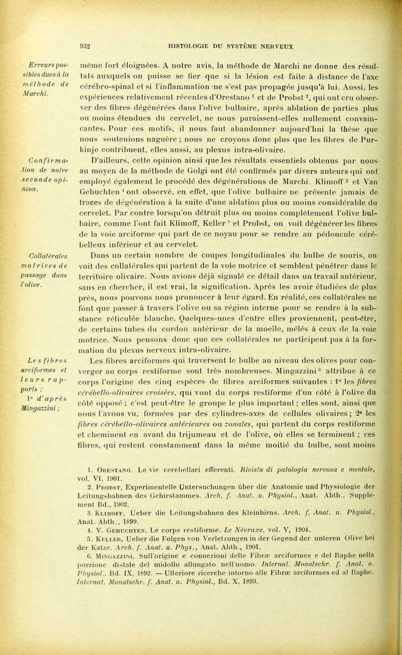 Erreurs pos- sibles dues à la méthode de Marchi. Confirm a- lion de noire seconde opi- nion. Collatérales motrices de passage dans Volive. Le s fibres arciformes et leurs r a p- ports : 1° d'après Mingazzini ; même fort éloignées. A notre avis, la méthode de Marchi ne donne des résul- tais auxquels on puisse se fier que si la lésion est faite à distance de l'axe cérébro-spinal et si l'inflammation'ne s'est pas propagée jusqu'à lui. Aussi, les expériences relativement récentes d'Orestano ^ et de Probst ^, qui ont cru obser- ver des fibres dégénérées dans l'olive bulbaire, après ablation de parties plus ou moins étendues du cervelet, ne nous paraissent-elles nullement convain- cantes. Pour ces motifs, il nous faut abandonner aujourd'hui la thèse que nous soutenions naguère; nous ne croyons donc plus que les fibres de Pur- kinje contribuent, elles aussi, au plexus intra-olivaire. D'ailleurs, cette opinion ainsi que les résultats essentiels obtenus par nous au moyen de la méthode de Golgi ont été confirmés par divers auteurs qui ont employé également le procédé des dégénérations de Marchi. Klimoff et Van Gehuchten ■* ont observé, en effet, que l'olive bulbaire ne présente jamais de traces de dégénération à la suite d'une ablation plus ou moins considérable du cervelet. Par contre lorsqu'on détruit plus ou moins complètement l'olive bul- baire, comme l'ont fait Klimoff, Keller ' et Probst, on voit dégénérer les fibres de la voie arciforme qui part de ce noyau pour se rendre au pédoncule céré- belleux inférieur et au cervelet. Dans un certain nombre de coupes longitudinales du bulbe de souris, on voit des collatérales qui partent de la voie motrice et semblent pénétrer dans le territoire olivaire. Nous avions déjà signalé ce détail dans un travail antérieur, sans en chercher, il est vrai, la signification. Après les avoir étudiées de plus près, nous pouvons nous prononcer à leur égard. En réalité, ces collatérales ne font que passer à travers l'olive ou sa région interne pour se rendre à la sub- stance réticulée blanche. Quelques-unes d'entre elles proviennent, peut-être, de certains tubes du cordon antérieur de la moelle, mêlés à ceux de la voie motrice. Nous pensons donc que ces collatérales ne participent pas à la for- mation du plexus nerveux intra-olivaire. Les fibres arciformes qui traversent le bulbe au niveau des olives pour con- verger au corps restiforme sont très nombreuses. Mingazzini^ attribue à ce corps l'origine des cinq espèces de fibres arciformes suivantes : 1° les fibres cérébello-olivaires croisées, qui vont du corps restiforme d'un côté à l'olive du côté opposé ; c'est peut-être le groupe le plus important ; elles sont, ainsi que nous l'avons vu, formées par des cylindres-axes de cellules olivaires ; 2 les fibres cérébello-olivaires antérieures ou zonales, qui partent du corps restiforme et cheminent en avant du trijumeau et de l'olive, où elles se terminent ; ces fibres, qui restent constamment dans la même moitié du bulbe, sont moins 1. Orestano, Le vie cerebellari efferenti. Rivisla di palologia neruosa e mentale, vol. VI, 190L 2. Probst, Experimentelle Untersuchungen iiber die Anatomie und Physiologie der Leitungsbahnen des Gehirstammes. Arch. f. Anat. u. P/iijsiol., Anat. Abtii., Supplé- ment Bd., 1902. 3. Klimoff, Ueber die Leitungsbahnen des Kleinhirns. Arcit. f. Anat. u. Pliysiol., Anat. Abth., 1899. 4. V. Gehuchten, Le corps restiforme. Le Névraxe, vol. V, 1904. 5. Keller, Ueber die Folgen von Verletzungen in der Gegend der unteren Olive bei der Katze. Arcfi. f. Anat. u. Phys., Anat. Abth., 1901. 6. Mingazzini, SuH'origine e connezioni délie FibrfE arciformes e del Raphe nclla porzione dislale del midoUo allunguto nell'uomo. Internat. Monatschr. f. Anal. u. PlnjsioL, Bd. IX, 1892. — Ulteriore ricerchc inlorno aile Fibrœ arciformes ed al Raplic. Internat. Monatschr. f. Anat. u. PInjsiol., Bd. X, 1893.