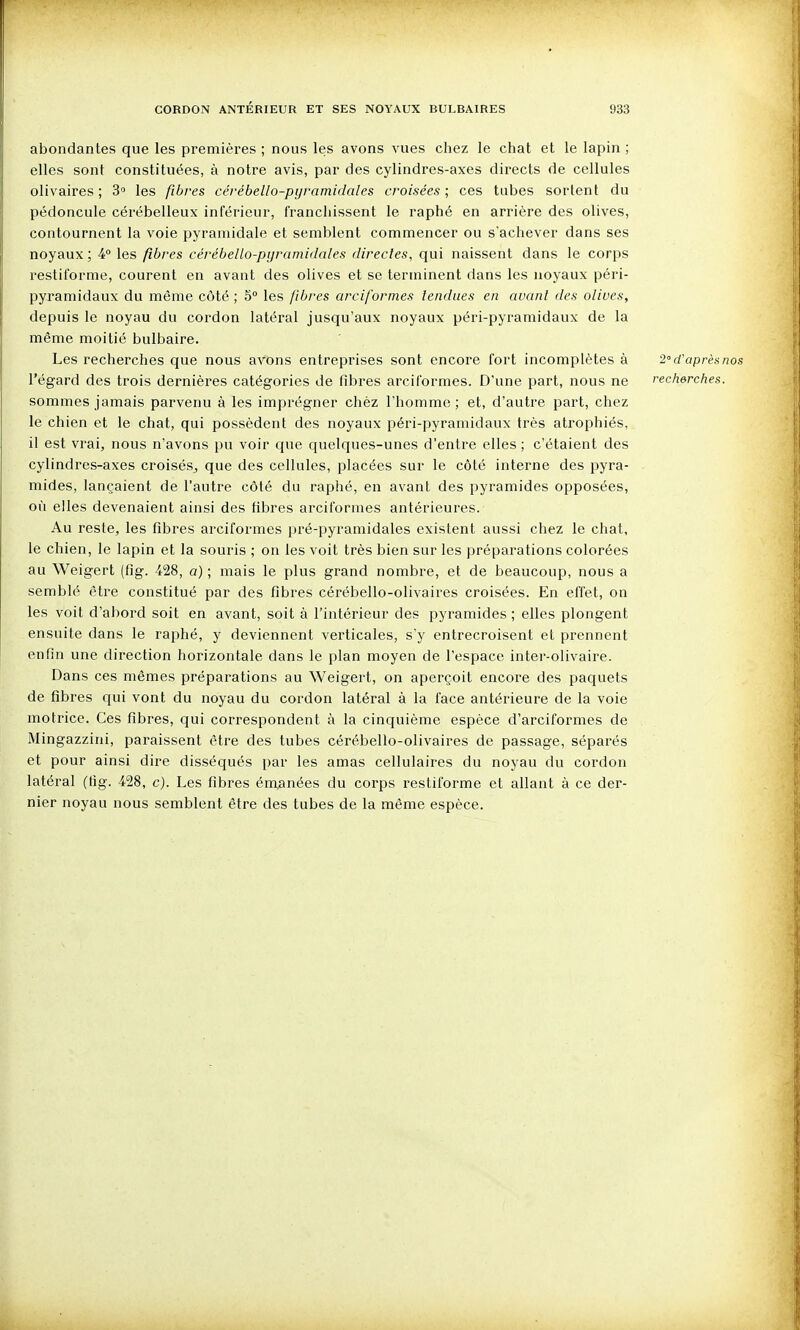 abondantes que les premières ; nous les avons vues chez le chat et le lapin ; elles sont constituées, à notre avis, par des cylindres-axes directs de cellules olivaires ; 3 les fibres cérébello-pijramidales croisées; ces tubes sortent du pédoncule cérébelleux inférieur, franchissent le raphé en arrière des olives, contournent la voie pyramidale et semblent commencer ou s'achever dans ses noyaux ; 4 les fibres cérébello-pijramidales directes, qui naissent dans le corps l'estiforme, courent en avant des olives et se terminent dans les noyaux péri- pyramidaux du même côté ; 5° les fibres arciformes tendues en avant des olives, depuis le noyau du cordon latéral jusqu'aux noyaux péri-pyramidaux de la même moitié bulbaire. Les recherches que nous avons entreprises sont encore fort incomplètes à 2 d'après nos l'égard des trois dernières catégories de fibres arcil'ormes. D'une part, nous ne rechercties. sommes jamais parvenu à les imprégner chèz l'homme; et, d'autre part, chez le chien et le chat, qui possèdent des noyaux péri-pyramidaux très atrophiés, il est vrai, nous n'avons pu voir que quelques-unes d'entre elles ; c'étaient des cylindres-axes croisés^ que des cellules, placées sur le côté interne des pyra- mides, lançaient de l'autre côté du raphé, en avant des pyramides opposées, où elles devenaient ainsi des fibres arciformes antérieures. Au reste, les fibres arciformes pré-pyramidales existent aussi chez le chat, le chien, le lapin et la souris ; on les voit très bien sur les préparations colorées au Weigert (fîg. 428, a) ; mais le plus grand nombre, et de beaucoup, nous a semblé être constitué par des fibres cérébello-olivaires croisées. En effet, on les voit d'abord soit en avant, soit à l'intérieur des pyramides ; elles plongent ensuite dans le raphé, y deviennent verticales, s'y entrecroisent et prennent enfin une direction horizontale dans le plan moyen de l'espace inter-olivaire. Dans ces mêmes préparations au Weigert, on aperçoit encore des paquets de fibres qui vont du noyau du cordon latéral à la face antérieure de la voie motrice. Ces fibres, qui correspondent à la cinquième espèce d'arciformes de Mingazzini, paraissent être des tubes cérébello-olivaires de passage, séparés et pour ainsi dire disséqués par les amas cellulaires du noyau du cordon latéral (tig. 428, c). Les fibres énoanées du corps restiforme et allant à ce der- nier noyau nous semblent être des tubes de la même espèce.