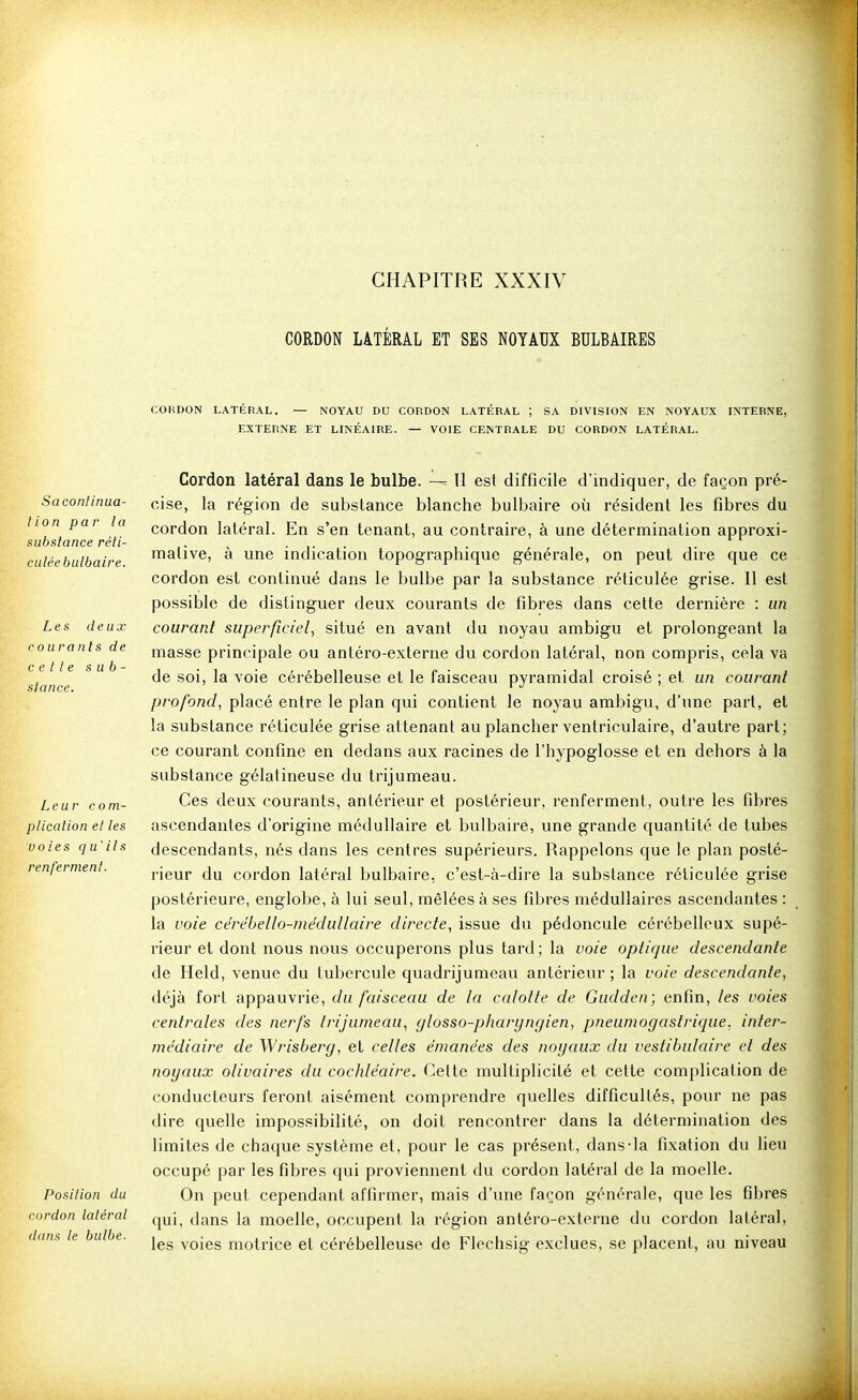 CHAPITRE XXXIV CORDON LATÉRAL ET SES NOYAUX BULBAIRES courants de celle s u b stance. COHDON LATERAL. — NOYAU DU CORDON LATÉRAL ; SA DIVISION EN NOYAUX INTERNE, EXTERNE ET LINÉAIRE. — VOIE CENTRALE DU CORDON LATÉRAL. Cordon latéral dans le bulbe. — U est difficile d'indiquer, de façon pré- Saconiinua- cise, \a région de substance blanche bulbaire où résident les fibres du lion pai la cordon latéral. En s'en tenant, au contraire, à une détermination approxi- siibslance réli- ■• < • i- • i • i- culée bulbaire m^iive, a une indication topographique générale, on peut dire que ce cordon est continué dans le bulbe par la substance réticulée grise. Il est possible de distinguer deux courants de fibres dans cette dernière : un Les deux courant superficiel, situé en avant du noyau ambigu et prolongeant la masse principale ou antéro-externe du cordon latéral, non compris, cela va de soi, la voie cérébelleuse et le faisceau pyramidal croisé ; et, un courant profond, placé entre le plan qui contient le noyau ambigu, d'une part, et la substance réticulée grise attenant au plancher ventriculaire, d'autre part; ce courant confine en dedans aux racines de l'hypoglosse et en dehors à la substance gélatineuse du trijumeau. Leur corn- Ces deux courants, antérieur et postérieur, renferment, outre les fibres plicalion el les ascendantes d'origine médullaire et bulbaire, une grande quantité de tubes voies qu'ils descendants, nés dans les centres supérieurs. Rappelons que le plan posté- renferment. j-ieur du cordon latéral bulbaire, c'est-à-dire la substance réticulée grise postérieure, englobe, à lui seul, mêlées à ses fibres médullaires ascendantes : la voie cérébello-mëdullaire directe, issue du pédoncule cérébelleux supé- rieur et dont nous nous occuperons plus tard; la voie optique descendante de Held, venue du tubercule quadrijumeau antérieur ; la voie descendante, déjà fort appauvrie, du faisceau de la calotte de Gudden; enfin, les voies centrales des nerfs trijumeau, glosso-pharyngien, pneumogastrique, inter- médiaire de Wrisberg, et celles émanées des noyaux du vestibulaire et des noyaux olivâtres du cochléaire. Cette multiplicité et cette complication de conducteurs feront aisément comprendre quelles difficultés, pour ne pas dire quelle impossibilité, on doit rencontrer dans la détermination des limites de chaque système et, pour le cas présent, dans-la fixation du lieu occupé par les fibres qui proviennent du cordon latéral de la moelle. Posilion du On peut cependant affirmer, mais d'une façon générale, que les fibres rdon latéral dans la moelle, occupent la région antéro-externe du cordon latéral, les voies motrice et cérébelleuse de Flechsig exclues, se placent, au niveau co dans le bulbe.