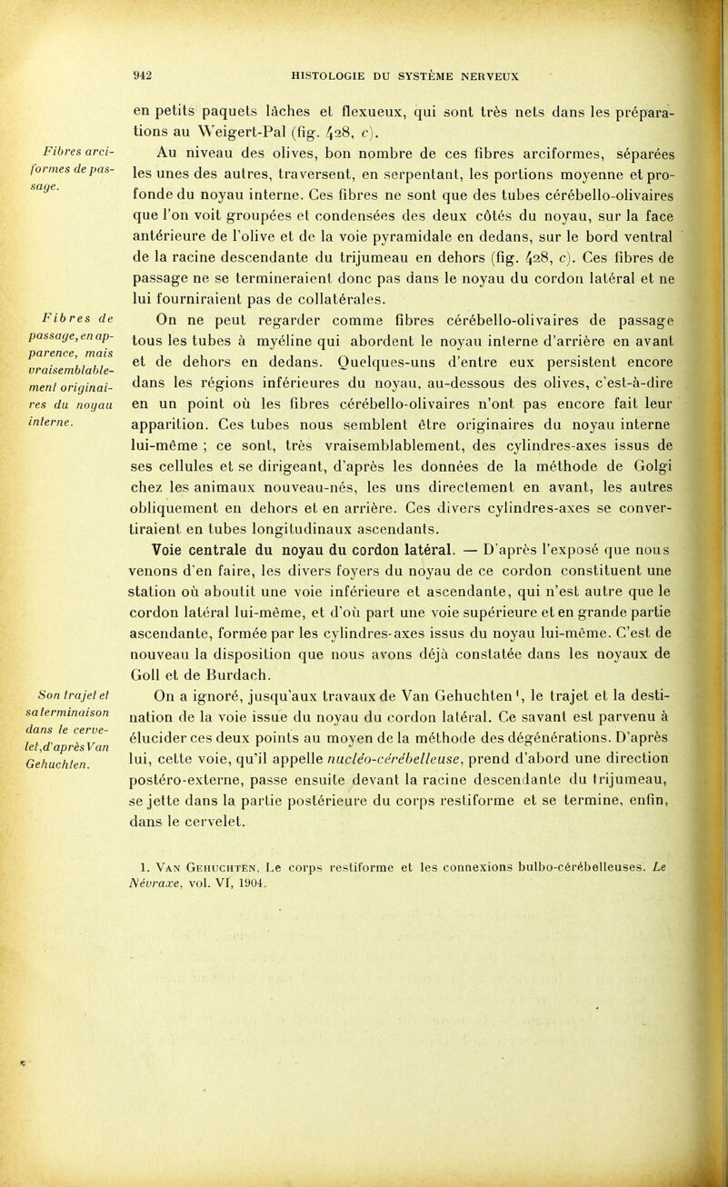 Fibres arci- fornies de pas- sage. Fibres de passage, en ap- parence, mais vraisemblable- ment originai- res du noyau interne. Son trajet et salerminaison dans le cerve- let,d'aprèsV an Gehuchten. en petits paquets lâches et flexueux, qui sont très nets dans les prépara- tions au Weigert-Pal (fig. 428, c). Au niveau des olives, bon nombre de ces fibres arciformes, séparées les unes des autres, traversent, en serpentant, les portions moyenne et pro- fonde du noyau interne. Ces fibres ne sont que des tubes cérébello-olivaires que l'on voit groupées et condensées des deux côtés du noyau, sur la face antérieure de l'olive et de la voie pyramidale en dedans, sur le bord ventral de la racine descendante du trijumeau en dehors (fig. 4^8, c). Ces fibres de passage ne se termineraient donc pas dans le noyau du cordon latéral et ne lui fourniraient pas de collatérales. On ne peut regarder comme fibres cérébello-olivaires de passage tous les tubes à myéline qui abordent le noyau interne d'arrière en avant et de dehors en dedans. Quelques-uns d'entre eux persistent encore dans les régions inférieures du noyau, au-dessous des olives, c'est-à-dire en un point où les fibres cérébello-olivaires n'ont pas encore fait leur apparition. Ces tubes nous semblent être originaires du noyau interne lui-même ; ce sont, très vraisemblablement, des cylindres-axes issus de ses cellules et se dirigeant, d'après les données de la méthode de Golgi chez les animaux nouveau-nés, les uns directement en avant, les autres obliquement en dehors et en arrière. Ces divers cylindres-axes se conver- tiraient en tubes longitudinaux ascendants. Voie centrale du noyau du cordon latéral. — D'après l'exposé que nous venons d'en faire, les divers foyers du noyau de ce cordon constituent une station où aboutit une voie inférieure et ascendante, qui n'est autre que le cordon latéral lui-même, et d'où part une voie supérieure et en grande partie ascendante, formée par les cyhndres-axes issus du noyau lui-même. C'est de nouveau la disposition que nous avons déjà constatée dans les noyaux de GoU et de Burdach. On a ignoré, jusqu'aux travaux de Van Gehuchten', le trajet et la desti- nation de la voie issue du noyau du cordon latéral. Ce savant est parvenu à élucider ces deux points au moyen de la méthode des dégénérations. D'après lui, cette voie, qu'il appelle nucléo-cérébelleuse, prend d'abord une direction postéro-externe, passe ensuite devant la racine descendante du trijumeau, se jette dans la partie postérieure du corps restiforme et se termine, enfin, dans le cervelet. 1. Van Gehuchten, Le corps restiforme et les connexions bulbo-cérébelleuses. Le Névraxe, vol. VI, 1904.